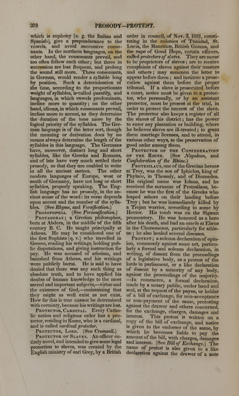 which is euphony {e. g. the Italian ami Spanish), give a preponderance to the vowels, and avoid successive conso- nants. In the northern languages, on the other hand, the consonants prevail, and too often follow each other; but three in succession are less frequent, and prolong the sound still more. Three consonants, in German, would render a syllable long by position. Such a determination of the time, according *o the proportionate weight of syllables, is called quantity, and languages, in which vowels predominate, incline more to quantity; on the other hand, idioms, in which consonants prevail, incline more to accent, as they determine the duration of the tone more by the logical priority of the syllables. The Ger- man language is of the latter sort, though the meaning or derivation does by no means always determine the length of the syllables in this language. The Germans have, moreover, distinct long and short syllables, like the Greeks and Romans, and of late have very much settled their prosody, so that they «tre enabled to write in all the ancient metres. The other modern languages of Europe, west or south of Germany, have not long or short syllables, properly speaking. The Eng- lish language has no prosody, in the an- cient sense of the word: its verse depends upon accent and the number of the sylla- bles. (See Rhyme, and Versification.) Prosopop(eia. (See Personification.) Protagoras ; a Grecian philosopher, born at Abdera, in the middle of the fifth century B. C. He taught principally at Athens. He may be considered one of the first Sophists (q. v.) who travelled in Greece, reading his writiugs, holding pub- lic disputations, and giving instruction for pay. He was accused of atheism, and banished from Athens, and his writings were publicly burnt He is said to have denied that there was any such thing as absolute truth, and to have applied his doubts of human knowledge to the most sacred and important subjects,—virtue and the existence of God,—maintaining that they might as well exist as not exist. How far this is true cannot be determined with certainty, because his writings are lost. Protector, Cardinal. Every Catho- lic nation and religious order has a pro- tector, residing in Rome, who is a cardinal, and is called cardinal protector. Protector, Lord. (See Cromwell.) Protector of Slaves. An officer en- tirely novel, and intended to give some legal protection to slaves, was created by the English ministry of earl Grey, by a British order in council, of NoV/2, 1831, consti- tuting in the colonies of Trinidad, St. Lucia, the Mauritius, British Guiana, and the cape of Good Hope, certain officers, called protectors of slaves. They are never to be' proprietors of slaves; are to receive complaints of slaves against their masters and others ; may summon the latter to appear before them ; and institute a prose- cution against them before the proper tribunal. If a slave is prosecuted before a court, notice must be given to a protec- tor, who personally, or by an assistant protector, must be present at the trial, in order to protect the interest of the slave. The protector also keeps a register of all the slaves of his district; has the power to euter any plantation or building, where he believes slaves are ill-treated j to grant them marriage licenses, and to attend, in various other ways, to the preservation of good order among them. Protector or the Confederation of the Rhine. (See Napoleon, and Confederation of the Rhine.) PROTEsiLAUS,one of the Grecian heroes at Troy, was the son of Iphiclus, king of Phylace, in Thessaly, and of Diomedea. His original name was Iolaus, and he received the surname of Protesilaus, be- cause he was the first of the Greeks who leaped ashore on their landing before Troy ; but he was immediately killed by a Trojan warrior, according to some by Hector. His tomb was on the Sigeean promontory. He was honored as a hero after his death, and had an oracle at Elaeus in the Chersonesus, particularly for athle- tae ; he also healed several diseases. Protest; a solemn declaration of opin- ion, commonly against some act, particu- larly a formal and solemn declaration, in writing, of dissent from the proceedings of a legislative body, as a protest of the lords in parliament, or a like declaration of dissent by a minority of any body, against the proceedings of the majority. —In commerce, a formal declaration, made by a notary public, under hand and seal, at the request of the payee, or holder of a bill of exchange, for non-acceptance or non-payment of the same, protesting against the drawer and others concerned, for the exchange, charges, damages and interest. This protest ia written on a copy of the bill of exchange, and notice is given to the endorser of the same, by which he becomes liable to pay the amount of the bill, with charges, damages and interest. {See Bill of Exchange.) The name of protest is also given to a like declaration against the drawer of a note