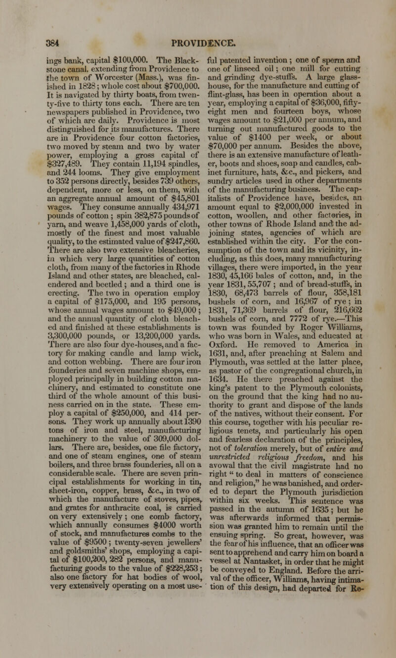 ings bank, capital $100,000. The Black- stone canal, extending from Providence to the town of Worcester (Mass.), was fin- ished in 1828; whole cost about $700,000. It is navigated by thirty boats, from twen- ty-five to thirty tons each. There are ten newspapers published in Providence, two of which are daily. Providence is most distinguished for its manufactures. There are in Providence four cotton factories, two moved by steam and two by water power, employing a gross capital cf $327,489. They contain 11,194 spindles, and 244 looms. They give employment to 352 persons directly, besides 739 others, dependent, more or less, on them, with an aggregate annual amount of $45,801 wages. They consume annually 434,971 pounds of cotton ; spin 382,875 pounds of yarn, and weave 1,458,000 yards of cloth, mostly of the finest and most valuable quality, to the estimated value of $247,860. There are also two extensive bleacheries, in which very large quantities of cotton cloth, from many of the factories in Rhode Island and other states, are bleached, cal- endered and beetled; and a third one is erecting. The two in operation employ a capital of $175,000, and 195 persons, whose annual wages amount to $49,000 ; and the annual quantity of cloth bleach- ed and finished at these establishments is 3,300,000 pounds, or 13,200,000 yards. There are also four dye-houses, and a fac- tory for making candle and lamp wick, and cotton webbing. There are four iron founderies and seven machine shops, em- ployed principally in building cotton ma- chinery, and estimated to constitute one third of the whole amount of this busi- ness carried on in the state. These em- ploy a capital of $250,000, and 414 per- sons. They work up annually about 1390 tons of iron and steel, manufacturing machinery to the value of 309,000 dol- lars. There are, besides, one file factory, and one of steam engines, one of steam boilers, and three brass founderies, all on a considerable scale. There are seven prin- cipal establishments for working in tin, sheet-iron, copper, brass, &c, in two of which the manufacture of stoves, pipes,, and grates for anthracite coal, is carried on very extensively ; one comb factory, which annually consumes $4000 worth of stock, and manufactures combs to the value of $9500 ; twenty-seven jewellers' and goldsmiths' shops, employing a capi- tal of $100,200, 282 persons, and manu- facturing goods to the value of $228,253; also one factory for hat bodies of wool, very extensively operating on a most use- ful patented invention; one of sporm and one of linseed oil; one mill for cutting and grinding dye-stuffs. A large glass- house, for the manufacture and cutting of flint-glass, has been in operation about a year, employing a capital of $36,000, fifty- eight men and fourteen boys, whose wages amount to $21,000 per annum, and turning out manufactured goods to the value of $1400 per week, or about $70,000 per annum. Besides the above, there is an extensive manufacture of leath- er, boots and shoes, soap and candles, cab- inet furniture, hats, &c, and pickers, and sundry articles used hi other departments of the manufacturing business. The cap- italists of Providence have, besides, an amount equal to $2,000,000 invested in cotton, woollen, and other factories, in other towns of Rhode Island and! the ad- joining states, agencies of which are established within the city. For the con- sumption of the town and its vicinity, in- cluding, as this does, many manufacturing villages, there were imported, in the year 1830, 45,166 bales of cotton, and, in the year 1831,55,707 ; and of bread-stuffs, in 1830, 68,473 barrels of flour, 358,181 bushels of corn, and 16,967 of rye ; in 1831, 71,369 ban-els of flour, 216,662 bushels of corn, and 7772 of rye;.—This town was founded by Roger Williams, who was bom in Wales, and educated at Oxford. He removed to America in 1631, and, after preaching at Salem and Plymouth, was settled at the latter place, as pastor of the congregational church, in 1634. He there preached against the king's patent to the Plymouth colonists, on the ground that the king had no au- thority to grant and dispose of the lands of the natives, without their consent. For this course, together with his peculiar re- ligious tenets, and particularly his open and fearless declaration of the principles, not of toleration merely, but of entire and unrestricted religioiis freedom, and his avowal that the civil magistrate had no right  to deal in matters of conscience and religion, he was banished, and order- ed to depart the Plymouth jurisdiction within six weeks. This sentence was passed in the autumn of 1635; but he was afterwards informed that permis- sion was granted him to remain until the ensuing spring. So great, however, was the fear of his influence, that an officer was sent to apprehend and carry him on board a vessel at Nantasket, in order that he might be conveyed to England. Before the arri- val of the officer, Williams, having intima- tion of this design, had departed for Re-