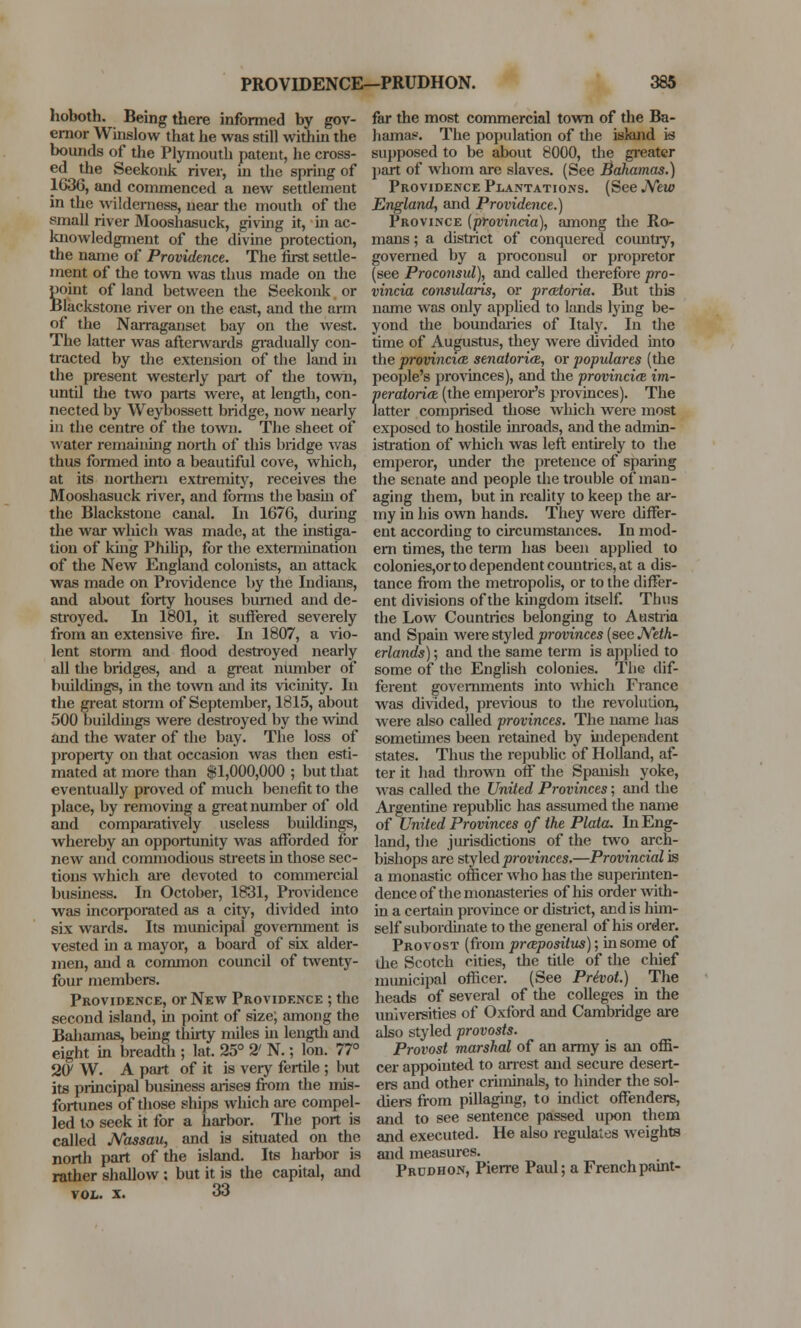 hoboth. Being there informed by gov- ernor Winslow that he was still within the bounds of the Plymouth patent, he cross- ed the Seekonk river, in the spring of 1636, and commenced a new settlement in the wilderness, near the mouth of the small river Mooshasuck, giving it, in ac- knowledgment of the divine protection, the name of Providence. The first settle- ment of the town was thus made on the point of land between the Seekonk or Blackstone river on the east, and the arm of the Narraganset bay on the west. The latter was aftenvards gradually con- tracted by the extension of the land in the present westerly part of the town, until the two parts were, at length, con- nected by Weybossett bridge, now nearly in the centre of the town. The sheet of water remaining north of this bridge was thus formed into a beautiful cove, which, at its northern extremity, receives the Mooshasuck river, and forms the basin of the Blackstone canal. In 1676, during the war which was made, at the instiga- tion of king Philip, for the extermination of the New England colonists, an attack was made on Providence by the Indians, and about forty houses burned and de- stroyed. In 1801, it suffered severely from an extensive fire. In 1807, a vio- lent storm and flood destroyed nearly all the bridges, and a great number of buildings, in the town and its vicinity. In the great storm of September, 1815, about 500 buildings were destroyed by the wind and the water of the bay. The loss of property on that occasion was then esti- mated at more than $1,000,000 ; but that eventually proved of much benefit to the place, by removing a great number of old and comparatively useless buildings, whereby an opportunity was afforded for new and commodious streets in those sec- tions which are devoted to commercial business. In October, 1831, Providence was incorporated as a city, divided into six wards. Its municipal government is vested in a mayor, a board of six alder- men, and a common council of twenty- four members. Providence, or New Providence ; the second island, in point of size; among the Bahamas, being thirty miles in length and eight in breadth ; lat. 25° 2' N.; Ion. 77° 20' W. A part of it is very fertile ; but its principal business arises from the mis- fortunes of those ships which are compel- led to seek it for a harbor. The port is called Nassau, and is situated on the north part of the island. Its harbor is rather shallow ; but it is the capital, and vol. x. 33 far the most commercial town of the Ba- hamas. The population of the iskind is supposed to be about 8000, the greater part of whom are slaves. (See Bahamas.) Providence Plantations. (See New England, and Providence.) Province (provincia), among the Ro- mans ; a district of conquered country, governed by a proconsul or propretor (see Proconsul), and called therefore pro- vincia consularis, or pratoria. But this name was only applied to lands lying be- yond the boundaries of Italy. In the time of Augustus, they were divided into the provincial senatorial, or populares (the people's provinces), and the provincia im- peratoria, (the emperor's provinces). The latter comprised those which were most exposed to hostile inroads, and the admin- istration of which was left entirely to the emperor, under the pretence of sparing the senate and people the trouble of man- aging them, but in reality to keep the ar- my in his own hands. They were differ- ent according to circumstances. In mod- ern times, the term has been applied to colonies,or to dependent countries, at a dis- tance from the metropolis, or to the differ- ent divisions of the kingdom itself. Thus the Low Countries belonging to Austria and Spain were styled provinces (see Neth- erlands) ; and the same term is applied to some of the English colonies. The dif- ferent governments into which France was divided, previous to the revolution, were also called provinces. The name has sometimes been retained by independent states. Thus the republic of Holland, af- ter it had thrown off the Spanish yoke, Mas called the United Provinces; and the Argentine republic has assumed the name of United Provinces of the Plata. In Eng- land, the jurisdictions of the two arch- bishops are styled provinces.—Provincial is a monastic officer who has the superinten- dence of the monasteries of his order with- in a certain province or disuict, and is him- self subordinate to the general of his order. Provost (from propositus); in some of the Scotch cities, the title of the chief municipal officer. (See Privot.) The heads of several of the colleges in the universities of Oxford and Cambridge are also styled provosts. Provost marshal of an army is an offi- cer appointed to arrest and secure desert- ers and other criminals, to hinder the sol- diers from pillaging, to indict offenders, and to see sentence passed upon them and executed. He also regulates weights and measures. Prddhon, Pierre Paul; a French paint-