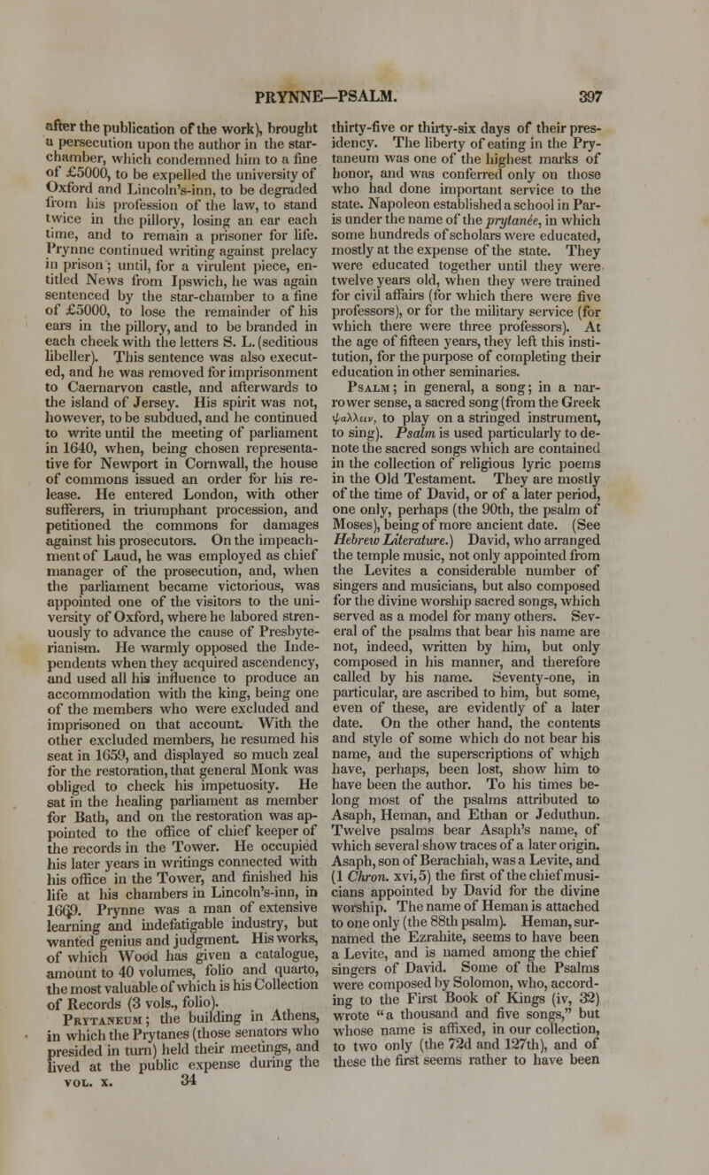 after the publication of the work), brought a persecution upon the author in the star- chamber, which condemned him to a fine of £5000, to be expelled the university of Oxford and Lincoln's-inn, to be degraded from his profession of the law, to stand twice in the pillory, losing an ear each time, and to remain a prisoner for life. Prynne continued writing against prelacy in prison ; until, for a virulent piece, en- titled News from Ipswich, he was again sentenced by the star-chamber to a fine of £5000, to lose the remainder of his ears in the pillory, and to be branded in each cheek with the letters S. L. (seditious libeller). This sentence was also execut- ed, and he was removed for imprisonment to Caernarvon castle, and afterwards to the island of Jersey. His spirit was not, however, to be subdued, and he continued to write until the meeting of parliament in 1640, when, being chosen representa- tive for Newport in Cornwall, the house of commons issued an order for his re- lease. He entered London, with other sufferers, in triumphant procession, and petitioned the commons for damages against his prosecutors. On the impeach- ment of Laud, he was employed as chief manager of the prosecution, and, wheii the parliament became victorious, was appointed one of the visitors to the uni- versity of Oxford, where he labored stren- uously to advance the cause of Presbyte- rianism. He warmly opposed the Inde- pendents when they acquired ascendency, and used all his influence to produce an accommodation with the king, being one of the members who were excluded and imprisoned on that account With the other excluded members, he resumed his seat in 1659, and displayed so much zeal for the restoration, that general Monk was obliged to check his impetuosity. He sat in the healing parliament as member for Bath, and on the restoration was ap- pointed to the office of chief keeper of the records in the Tower. He occupied his later years in writings connected with his office in the Tower, and finished his life at his chambers in Lincoln's-inn, in 166,9. Prynne was a man of extensive learning and indefatigable industry, but wanted genius and judgment His works, of which Wood has given a catalogue, amount to 40 volumes, folio and quarto, the most valuable of which is his Collection of Records (3 vols., folio). Prttaneum; the building in Athens, in which the Prytanes (those senators who presided in turn) held their meetings, and lived at the public expense during the vol. x. 34 thirty-five or thirty-six days of their pres- idency. The liberty of eating in the Pry- taneum was one of the highest marks of honor, and was conferred only on those who had done important service to the state. Napoleon established a school in Par- is under the name of the prytane'e, in which some hundreds of scholars were educated, mostly at the expense of the state. They were educated together until they were twelve years old, when they were trained for civil affairs (for which there were five professors), or for the military sen-ice (for which there were three professors). At the age of fifteen years, they left this insti- tution, for the purpose of completing their education in other seminaries. Psalm; in general, a song; in a nar- rower sense, a sacred song (from the Greek rpaWciv, to play on a stringed instrument, to sing). Psalm is used particularly to de- note the sacred songs which are contained in the collection of religious lyric poems in the Old Testament. They are mostly of the time of David, or of a later period, one only, perhaps (the 90th, the psalm of Moses), being of more ancient date. (See Hebreiv Literature.) David, who arranged the temple music, not only appointed from the Levites a considerable number of singers and musicians, but also composed for the divine worship sacred songs, which served as a model for many others. Sev- eral of the psalms that bear his name are not, indeed, written by him, but only composed in his manner, and therefore called by his name. Seventy-one, in particular, are ascribed to him, but some, even of these, are evidently of a later date. On the other hand, the contents and style of some which do not bear his name, and the superscriptions of which have, perhaps, been lost, show him to have been the author. To his times be- long most of the psalms attributed to Asaph, Heman, and Ethan or Jeduthun. Twelve psalms bear Asaph's name, of which several show traces of a later origin. Asaph, son of Berachiah, was a Levite, and (1 Chron. xvi,5) the first of the chief musi- cians appointed by David for the divine worship. The name of Heman is attached to one only (the 88th psalm). Heman, sur- named the Ezrahite, seems to have been a Levite, and is named among the chief singers of David. Some of the Psalms were composed by Solomon, who, accord- ing to the First Book of Kings (iv, 32) wrote a thousand and five songs, but whose name is affixed, in our collection, to two only (the 72d and 127th), and of these the first seems rather to have been