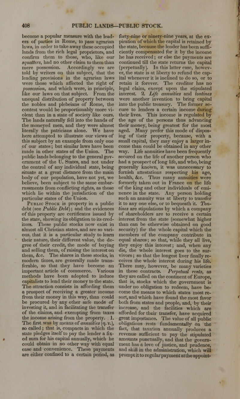 become a popular measure with the lead- ers of parties in Rome, to pass agrarian laws, in order to take away these occupied lands from the rich legal proprietors, and confirm them to those, who, like our squatters, had no other claim to them than mere possession. Accordingly we are told by writers on this subject, that the leading provisions in the agrarian laws were those which affected the right of possession, and which were, in principle, like our laws on that subject. From the unequal distribution of property between the nobles and plebeians of Rome, the contest would be proportionably more vi- olent than in a state of society like ours. The lands naturally fell into the hands of the moneyed men, and they were almost literally the patricians alone. We have here attempted to illustrate our views of this subject by an example from only one of our states; but similar laws have been made in other states of the Union. The public lands belonging to the general gov- ernment of the U. States, and not under the control of any individual state, being situate at a great distance from the main body of our population, have not yet, we believe, been subject to the same embar- rassments from conflicting rights, as those winch lie within the jurisdiction of the particular states of the Union. Public Stock is property in a public debt (see Public Debt); and the evidences of this property are certificates issued by the state, showing its obligation to its cred- itors. These public stocks now exist in almost all Christian states, and are so vari- ous, that it is a particular study to learn their nature, their different value, the de- gree of their credit, the mode of buying and selling them, of raising the interest on them, &c. The shares in these stocks, in modern times, are generally made trans- ferable, so that they have become an important article of commerce. Various methods have been adopted to induce capitalists to lend their money to the state. The attraction consists in affording them a prospect of receiving a greater income from their money in this way, than could be procured by any other safe mode of investing it, and in facilitating the transfer of the claims, and exempting from taxes the income arising from the property. 1. The first was by means of annuities (q. v.), so called; that is, compacts in which the state pledges itself to pay the lender a fix- ed sum for his capital annually, which he could obtain in no other way with equal ease and convenience. These payments are either confined to a certain period, as forty-nine or ninety-nine years, at the ex- piration of which the capital is retained by the state, because the lender has been suffi- ciently compensated for it by the income he has received; or else the payments are continued till the state returns the capital (perpetually). In this latter case, howev- er, the state is at liberty to refund the cap- ital whenever it is inclined to do so, or to retain it forever. The creditor has no legal claim, except upon the stipulated interest. 2. Zdfe annuities and tontines were another invention to bring capital into the public treasury. The former se- cure to lenders a certain income during their lives. This income is regulated by the age of the persons thus advancing their money, being greatest for the most aged. Many prefer this mode of dispos- ing of their property, because, with a small capital, they may enjoy a larger in- come than could be obtained in any other way. Life annuities have been frequently secured on the life of another person who had a prospect of long life, and who, being generally known, it was unnecessary to furnish attestations respecting his age, health, &c. Thus many annuities were formerly taken out in France on the life of the king and other individuals of emi- nence in the state. Any person holding such an annuity was at liberty to transfer it to any one else, or to bequeath it. Ton- tines are stipulations by which a company of shareholders are to receive a certain interest from the state (somewhat higher than can be otherwise obtained on good security) for the whole capital which the members of the company contribute in equal shares; so that, while they all live, they enjoy this interest; and, when any die, the whole interest goes to the sur- vivors ; so that the longest liver finally re- ceives the whole interest during his life. There may, however, be many varieties in these contracts. Perpetual rents, as they are called on the continent of Europe, that is, stocks which the government is under no obligation to redeem, have be- come the means to which states most re- sort, and which have found the most favor both from states and people, and, by their increase, and the facilities which are afforded for their transfer, have acquired great importance. The value of all public obligations rests fundamentally on the fact, that taxation annually produces a revenue sufficient to pay the stipulated amounts punctually, and that the govern- ment has a love of justice, and prudence, and skill in the administration, which will prompt it to regular payment atthe appoint-