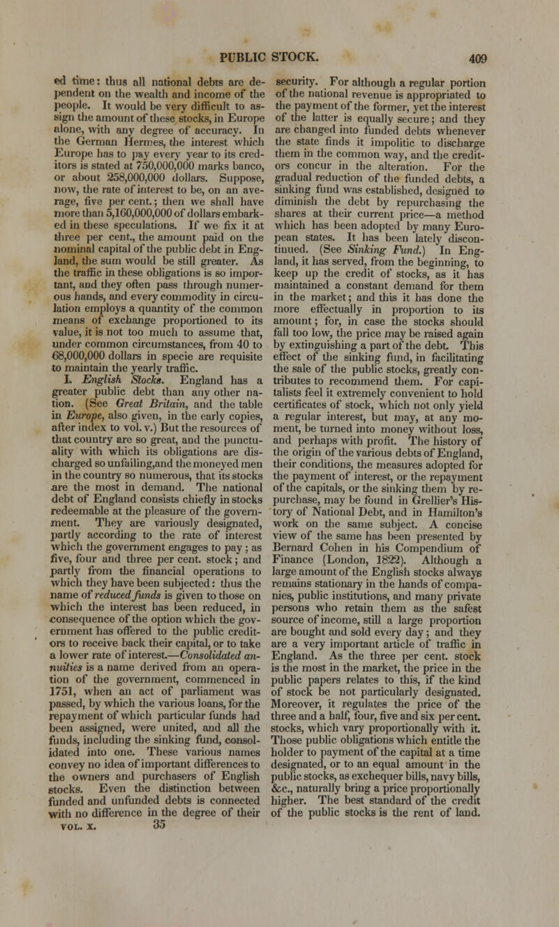 ed time: thus all national debts are de- pendent on the wealth and income of the people. It would be very difficult to as- sign the amount of these stocks, in Europe alone, with any degree of accuracy. In the German Hermes, the interest which Europe has to p&y every year to its cred- itors is stated at 750,000,000 marks banco, or about 258,000,000 dollars. Suppose, now, the rate of interest to be, on an ave- rage, five per cent.; then we shall have more than 5,160,000,000 of dollars embark- ed in these speculations. If we fix it at three per cent., the amount paid on the nominal capital of the public debt in Eng- land, the sum would be still greater. As the traffic in these obligations is so impor- tant, and they often pass through numer- ous hands, and every commodity in circu- lation employs a quantity of the common means of exchange proportioned to its value, it is not too much to assume that, under common circumstances, from 40 to €8,000,000 dollars in specie are requisite to maintain the yearly traffic. L English Stocks. England has a greater public debt than any other na- tion. (See Great Britain, and the table in Europe, also given, in the early copies, after index to vol. v.) But the resources of that country are so great, and the punctu- ality with which its obligations are dis- charged so unfailing,and the moneyed men in the country so numerous, that its stocks are the most in demand. The national debt of England consists chiefly in stocks redeemable at the pleasure of the govern- ment. They are variously designated, partly according to the rate of interest which the government engages to pay ; as five, four and three per cent, stock; and partly from the financial operations to which they have been subjected: thus the name of reduced funds is given to those on which the interest has been reduced, in consequence of the option which the gov- ernment has offered to the public credit- ors to receive back their capital, or to take a lower rate of interest.—Consolidated an- nuities is a name derived from an opera- tion of the government, commenced in 1751, when an act of parliament was passed, by which the various loans, for the repayment of which particular funds had been assigned, were united, and all .die funds, including the sinking fund, consol- idated into one. These various names convey no idea of important differences to the owners and purchasers of English stocks. Even the distinction between funded and unfunded debts is connected with no difference in the degree of their vol. x. 35 security. For although a regular portion of the national revenue is appropriated to the payment of the former, yet the interest of the latter is equally secure; and they are changed into funded debts whenever the state finds it impolitic to discharge them in the common way, and the credit- ors concur in the alteration. For the gradual reduction of the funded debts, a sinking fund was established, designed to diminish the debt by repurchasing the shares at their current price—a method which has been adopted by many Euro- pean states. It has been lately discon- tinued. (See Sinking Fund.) In Eng- land, it has served, from the beginning, to keep up the credit of stocks, as it has maintained a constant demand for them in the market; and this it has done the more effectually in proportion to its amount; for, in case the stocks should fall too low, the price may be raised again by extinguishing a part of the debt. This effect of the sinking fund, in facilitating the sale of the public stocks, greatly con- tributes to recommend them. For capi- talists feel it extremely convenient to hold certificates of stock, which not only yield a regular interest, but may, at any mo- ment, be turned into money without loss, and perhaps with profit. The history of the origin of the various debts of England, their conditions, the measures adopted for the payment of interest, or the repayment of the capitals, or the sinking them by re- purchase, may be found in Grellier's His- tory of National Debt, and in Hamilton's work on the same subject. A concise view of the same has been presented by Bernard Cohen in his Compendium of Finance (London, 1822). Although a large amount of the English stocks always remains stationary in the hands of compa- nies, public institutions, and many private persons who retain them as the safest source of income, still a large proportion are bought and sold every day; and they are a very important article of traffic in England. As the three per cent, stock is the most in the market, the price in the public papers relates to this, if the kind of stock be not particularly designated. Moreover, it regulates the price of the three and a half, four, five and six per cent, stocks, which vary proportionally with it Those public obligations which entitle the holder to payment of the capital at a time designated, or to an equal amount in the public stocks, as exchequer bills, navy bills, &c, naturally bring a price proportionally higher. The best standard of the credit of the public stocks is the rent of laud.