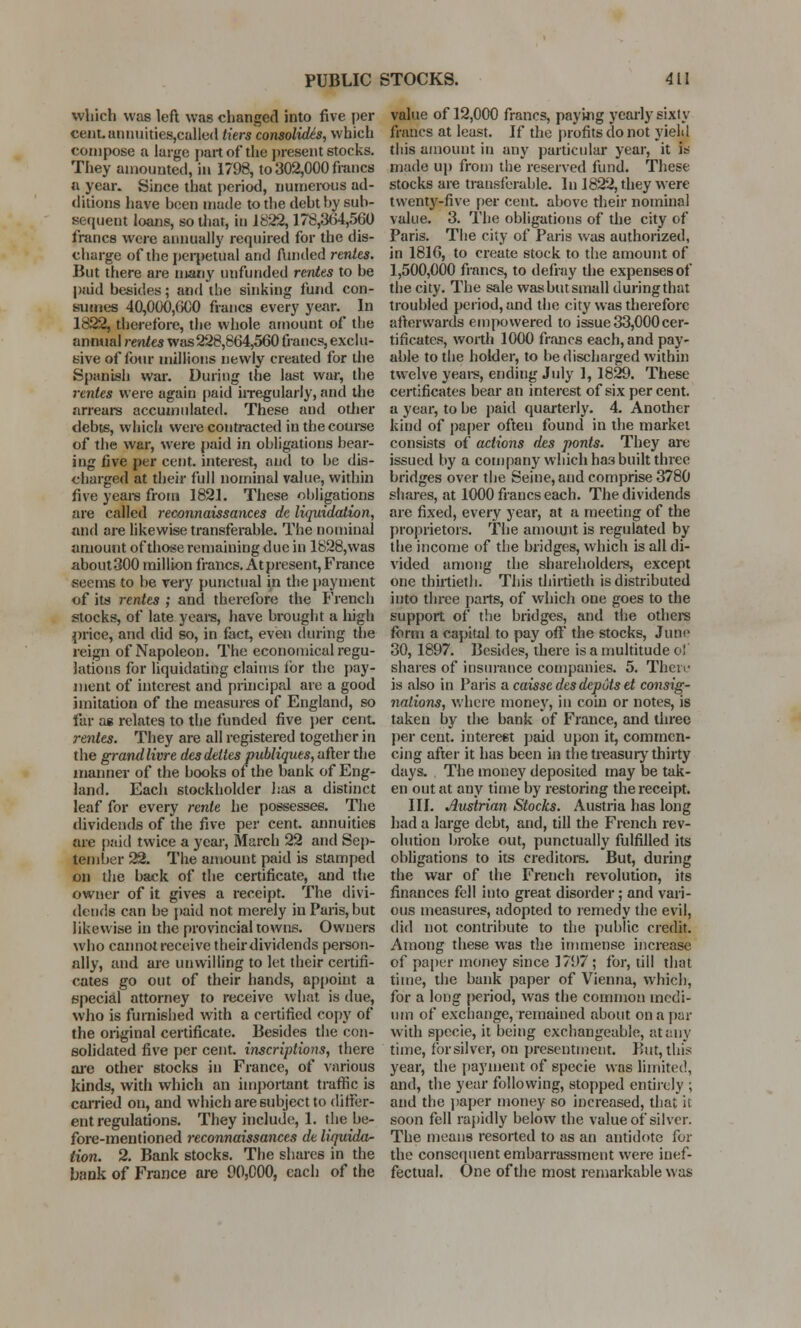 which was left was changed into five per cent.amiuities,calle<l tiers consolidis, which compose a large part of the present stocks. They amounted, in 1798, to 302,000 francs a year. Since that period, numerous ad- ditions have been made to the deht by sub- sequent loans, so that, in 1822,178,364,560 francs were annually required for the dis- charge of the perpetual and funded rentes. But there are many unfunded rentes to be paid besides; and the sinking fund con- sumes 40,000,600 francs every year. In 1822, therefore, the whole amount of the annual rentes was 228,864,560 francs, exclu- sive of four millions newly created for the Spanish war. During the last war, the rentes were again paid irregularly, and the arrears accumulated. These and other debts, which were contracted in the course of the war, were paid in obligations bear- ing five per cent, interest, and to be dis- charged at their full nominal value, within five years from 1821. These obligations are called reconnaissances de liquidation, and are likewise transferable. The nominal amount of those remaining due in 1828, was aboutSOO million francs. At present, France seems to be very punctual in the payment of its rentes ; and therefore the French stocks, of late years, have brought a high price, and did so, in fact, even during the reign of Napoleon. The economical regu- lations for liquidating claims lor the pay- ment of interest and princip.il are a good imitation of the measures of England, so far ae relates to the funded five per cent. rentes. They are all registered together in the grandlivre desdelles publiques, after the manner of the books of the bank of Eng- land. Each stockholder has a distinct leaf for every rente he possesses. The dividends of the five per cent, annuities are paid twice a year, March 22 and Sep- tember 22. The amount paid is stamped on the back of the certificate, and the owner of it gives a receipt. The divi- dends can be paid not merely in Paris, but likewise in the provincial towns. Owners who cannot receive their dividends person- ally, and are unwilling to let their certifi- cates go out of their hands, appoint a special attorney to receive what is due, who is furnished with a certified copy of the original certificate. Besides the con- solidated five per cent, inscriptions, there are other stocks in France, of various kinds, with which an important traffic is carried on, and which are subject to differ- ent regulations. They include, 1. the be- fore-mentioned reconnaissances de liquida- tion. 2. Bank stocks. The shares in the bank of France are 90,000, each of the value of 12,000 francs, paying yearly sixty francs at least. If the profits do not yield this amount in any particular year, it is made up from the reserved fund. These stocks are transferable. In 1822, they were twenty-five per cent, above their nominal value. 3. The obligations of the city of Paris. The city of* Paris was authorized, in 1816, to create stock to the amount of 1,500,000 francs, to defray the expenses of the city. The sale was but small during that troubled period, and the city was therefore afterwards empowered to issue 33,000cer- tificates, worth 1000 francs each, and pay- able to the holder, to be discharged within twelve years, ending July 1, 1829. These certificates bear an interest of six per cent. a year, to be paid quarterly. 4. Another kind of paper often found in the market consists of actions des ponts. They are issued by a company which haa built three bridges over the Seine, and comprise 3780 shares, at 1000 francs each. The dividends are fixed, every year, at a meeting of the proprietors. The amount is regulated by the income of the bridges, which is all di- vided among the shareholders, except one thirtieth. This thirtieth is distributed into three parts, of which one goes to the support of the bridges, and the others form a capital to pay off the stocks, June 30, 1897. Besides, there is a multitude of shares of insurance companies. 5. Then- is also in Paris a caisse des depots et consig- nations, where money, in coin or notes, is taken by the bank of France, and three per cent. intere6t paid upon it, commen- cing after it has been in the treasury thirty days. The money deposited may be tak- en out at any time by restoring the receipt. III. Austrian Stocks. Austria has long had a large debt, and, till the French rev- olution broke out, punctually fulfilled its obligations to its creditors. But, during the war of the French revolution, its finances fell into great disorder; and vari- ous measures, adopted to remedy the evil, did not contribute to the public credit. Among these was the immense increase of paper money since 1797 ; for, till that time, the bank paper of Vienna, which, for a long period, was the common medi- um of exchange, remained about on a par with specie, it being exchangeable, at any time, forsilver, on presentment. But, this year, the payment of specie was limited, and, the year following, stopped entirely ; and the paper money so increased, that it soon fell rapidly below the value of silver. The means resorted to as an antidote for the consequent embarrassment were inef- fectual. One of the most remarkable was