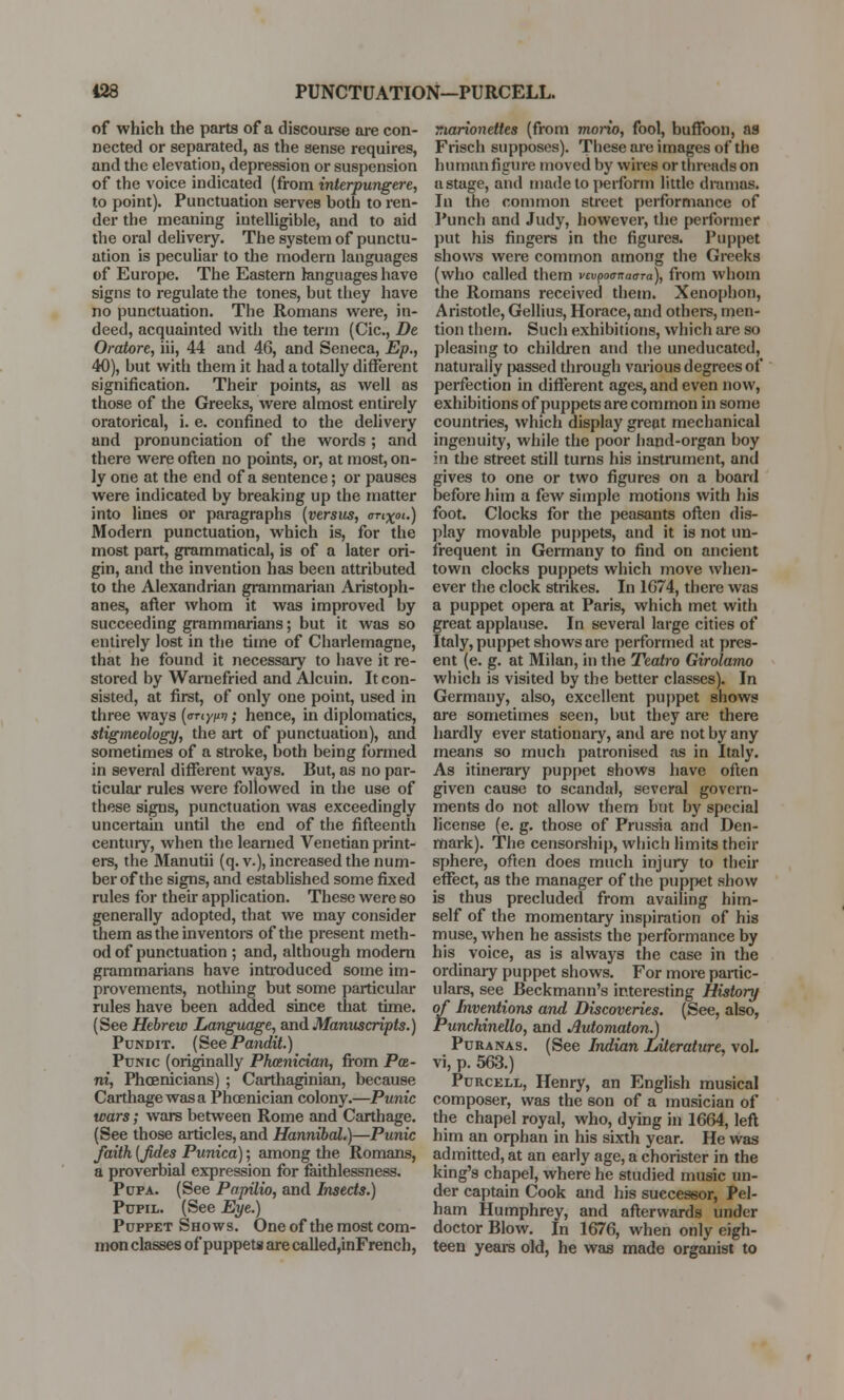 of which the parts of a discourse are con- nected or separated, as the sense requires, and the elevation, depression or suspension of the voice indicated (from interpungere, to point). Punctuation serves both to ren- der the meaning intelligible, and to aid the oral delivery. The system of punctu- ation is peculiar to the modern languages of Europe. The Eastern languages have signs to regulate the tones, but they have no punctuation. The Romans were, in- deed, acquainted with the term (Cic, De Oratore, iii, 44 and 46, and Seneca, Ep., 40), but with them it had a totally different signification. Their points, as well as those of the Greeks, were almost entirely oratorical, i. e. confined to the delivery and pronunciation of the words ; and there were often no points, or, at most, on- ly one at the end of a sentence; or pauses were indicated by breaking up the matter into lines or paragraphs {versus, onxot.) Modern punctuation, which is, for the most part, grammatical, is of a later ori- gin, and the invention has been attributed to the Alexandrian grammarian Aristoph- anes, after whom it was improved by succeeding grammarians; but it was so entirely lost in the time of Charlemagne, that he found it necessary to have it re- stored by Warnefried and Alcuin. It con- sisted, at first, of only one point, used in three ways (oriynv; hence, in diplomatics, stigineology, the art of punctuation), and sometimes of a stroke, both being formed in several different ways. But, as no par- ticular rules were followed in the use of these signs, punctuation was exceedingly uncertain until the end of the fifteenth century, when the learned Venetian print- ers, the Manutii (q. v.), increased the num- ber of the signs, and established some fixed rules for their application. These were so generally adopted, that we may consider them as the inventors of the present meth- od of punctuation ; and, although modern grammarians have introduced some im- provements, nothing but some particular rules have been added since that time. (See Hebrew Language, and Manuscripts.) Pundit. (See Pandit.) Ptjnic (originally Phcenician, from Pa- m, Phoenicians) ; Carthaginian, because Carthage was a Phoenician colony.—Punic wars; wars between Rome and Carthage. (See those articles, and Hannibal.)—Punic faith [fides Punica); among the Romans, a proverbial expression for faithlessness. Pdfa. (See Papilio, and Insects.) Pupil. (See Eye.) Puppet Shows. One of the most com- mon classes of puppets are called,inFrench, marionettes (from morio, fool, buffoon, as Frisch supposes). Tbese are images of the human figure moved by wires or threads on a stage, and made to perform little dramas. In the common street performance of Punch and Judy, however, the performer put his fingers in the figures. Puppet shows were common among the Greeks (who called them vcvpoanaara), from whom the Romans received them. Xenophon, Aristotle, Gellius, Horace, and others, men- tion them. Such exhibitions, which are so pleasing to children and the uneducated, naturally passed through various degrees of perfection in different ages, and even now, exhibitions of puppets are common in some countries, which display great mechanical ingenuity, while the poor hand-organ boy in the street still turns his instrument, and gives to one or two figures on a board before him a few simple motions with his foot. Clocks for the peasants often dis- play movable puppets, and it is not un- frequent in Germany to find on ancient town clocks puppets which move when- ever the clock strikes. In 1674, there was a puppet opera at Paris, which met with great applause. In several large cities of Italy, puppet shows are performed at pres- ent (e. g. at Milan, in the Teatro Girolamo which is visited by the better classes). In Germany, also, excellent puppet shows are sometimes seen, but they are there hardly ever stationary, and are not by any means so much patronised as in Italy. As itineraiy puppet shows have often given cause to scandal, several govern- ments do not allow them but by special license (e. g. those of Prussia and Den- mark). The censorship, which limits their sphere, often does much injury to then- effect, as the manager of the puppet show is thus precluded from availing him- self of the momentary inspiration of his muse, when he assists the performance by his voice, as is always the case in the ordinary puppet shows. For more partic- ulars, see Beckmann's interesting History of Inventions and Discoveries. (See, also, Punchinello, and Automaton^ Puranas. (See Indian Literature, vol. vi, p. 563.) Purcell, Henry, an English musical composer, was the son of a musician of the chapel royal, who, dying in 1664, left him an orphan in his sixth year. He was admitted, at an early age, a chorister in the king's chapel, where he studied music un- der captain Cook and his successor, Pel- ham Humphrey, and afterwards under doctor Blow. In 1676, when only eigh- teen years old, he was made organist to