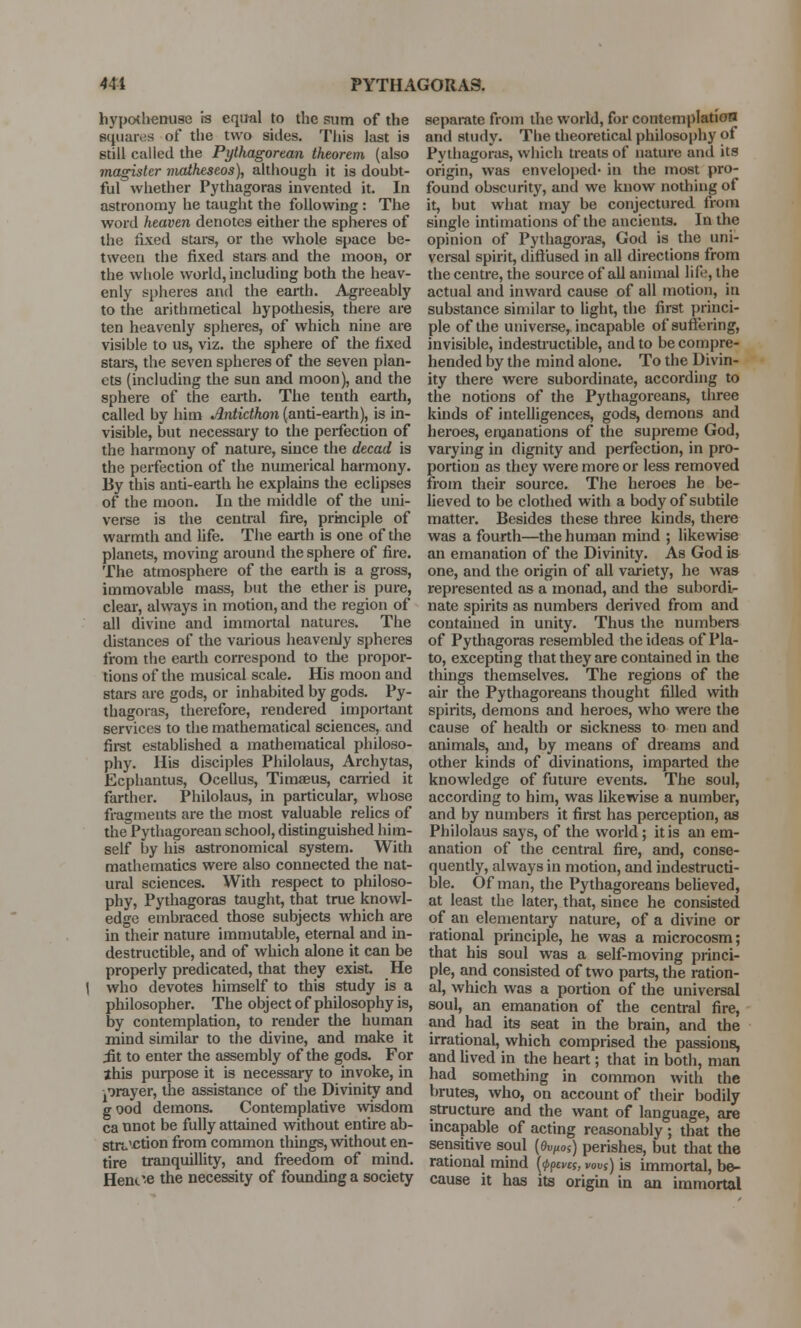 hypothenuse ts equal to the sum of the squares of the two sides. This last is still called the Pythagorean theorem (also magister matheseos), although it is doubt- ful whether Pythagoras invented it. In astronomy he taught the following : The word heaven denotes either the spheres of the fixed stars, or the whole space be- tween the fixed stars and the moon, or the whole world, including both the heav- enly spheres and the earth. Agreeably to the arithmetical hypothesis, there are ten heavenly spheres, of which nine are visible to us, viz. the sphere of the fixed stars, the seven spheres of the seven plan- ets (including the sun and moon), and the sphere of the earth. The tenth earth, called by him Antidhon (anti-earth), is in- visible, but necessary to the perfection of the harmony of nature, since the decad is the perfection of the numerical harmony. By this anti-earth he explains the eclipses of the moon. In the middle of the uni- verse is the central fire, principle of warmth and life. The earth is one of the planets, moving around the sphere of fire. The atmosphere of the earth is a gross, immovable mass, but the ether is pure, clear, always in motion, and the region of all divine and immortal natures. The distances of the various heavenly spheres from the earth correspond to the propor- tions of the musical scale. His moon and stars are gods, or inhabited by gods. Py- thagoras, therefore, rendered important services to the mathematical sciences, and first established a mathematical philoso- phy. His disciples Philolaus, Archytas, Ecphantus, Ocellus, Timaeus, carried it farther. Philolaus, in particular, whose fragments are the most valuable relics of the Pythagorean school, distinguished him- self by his astronomical system. With mathematics were also connected the nat- ural sciences. With respect to philoso- phy, Pythagoras taught, that true knowl- edge embraced those subjects which are in their nature immutable, eternal and in- destructible, and of which alone it can be properly predicated, that they exist. He who devotes himself to this study is a philosopher. The object of philosophy is, by contemplation, to render the human mind similar to the divine, and make it iit to enter the assembly of the gods. For this purpose it is necessary to invoke, in prayer, the assistance of the Divinity and g ood demons. Contemplative wisdom ca unot be fully attained without entire ab- straction from common things, without en- tire tranquillity, and freedom of mind. Hent'e the necessity of founding a society separate from the world, for contemplation and study. The theoretical philosophy of Pythagoras, which treats of nature and its origin, was enveloped- in the most pro- found obscurity, and we know nothing of it, but what may be conjectured from single intimations of the ancients. In the opinion of Pythagoras, God is the uni- versal spirit, diffused in all directions from the centre, the source of all animal life, the actual and inward cause of all motion, in substance similar to light, the first princi- ple of the universe, incapable of suffering, invisible, indestructible, and to be compre- hended by the mind alone. To the Divin- ity there were subordinate, according to the notions of the Pythagoreans, three kinds of intelligences, gods, demons and heroes, emanations of the supreme God, varying in dignity and perfection, in pro- portion as they were more or less removed from their source. The heroes he be- lieved to be clothed with a body of subtile matter. Besides these three kinds, there was a fourth—the human mind ; likewise an emanation of the Divinity. As God is one, and the origin of all variety, he was represented as a monad, and the subordi- nate spirits as numbers derived from and contained in unity. Thus the numbers of Pythagoras resembled the ideas of Pla- to, excepting that they are contained in the things themselves. The regions of the air the Pythagoreans thought filled with spirits, demons and heroes, who were the cause of health or sickness to men and animals, and, by means of dreams and other kinds of divinations, imparted the knowledge of future events. The soul, according to him, was likewise a number, and by numbers it first has perception, as Philolaus says, of the world; it is an em- anation of the central fire, and, conse- quently, always in motion, and indestructi- ble. Of man, the Pythagoreans believed, at least the later, that, since he consisted of an elementary nature, of a divine or rational principle, he was a microcosm; that his soul was a self-moving princi- ple, and consisted of two parts, the ration- al, which was a portion of the universal soul, an emanation of the central fire, and had its seat in the brain, and the irrational, which comprised the passions, and lived in the heart; that in both, man had something in common with the brutes, who, on account of their bodily structure and the want of language, are incapable of acting reasonably; that the sensitive soul (0UfWj) perishes, but that the rational mind {<ppcvct, vouS) is immortal, be- cause it has its origin in an immortal