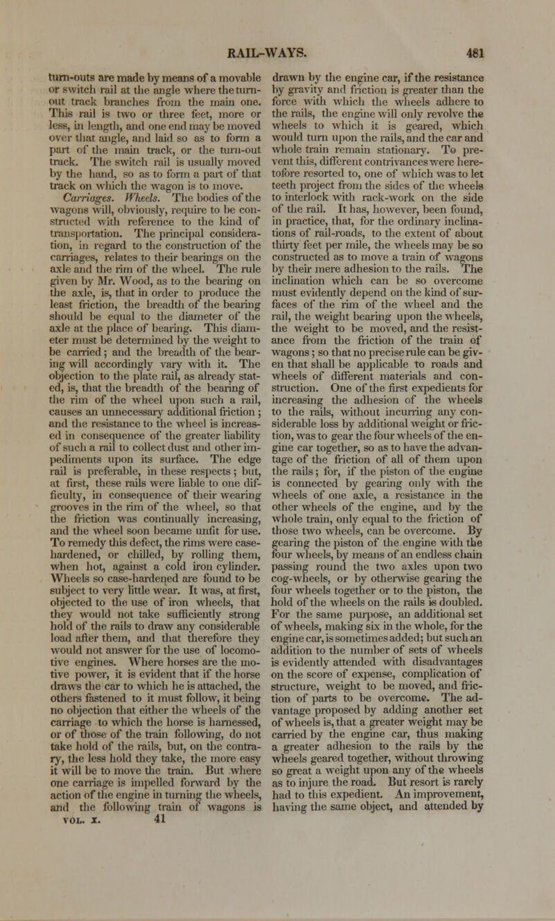 turn-outs are made by means of a movable or switcb rail at the angle where the turn- out track branches from the main one. This rail is two or three feet, more or less, in length, and one end may be moved over that angle, and laid so as to form a part of the main track, or the turn-out track. The switch rail is usually moved by the hand, so as to form a part of that track on which the wagon is to move. Carriages. fVfieels. The bodies of the wagons will, obviously, require to be con- structed with reference to the kind of transportation. The principal considera- tion, in regard to the construction of the carriages, relates to their bearings on the axle and the rim of the wheel. The rule given by Mr. Wood, as to the bearing on the axle, is, that in order to produce the least friction, the breadth of the bearing should be equal to the diameter of the axle at the place of bearing. This diam- eter must be determined by the weight to be carried; and the breadth of the bear- ing will accordingly vary with it. The objection to the plate rail, as already stat- ed, is, that the breadth of the bearing of the rim of the wheel upon such a rail, causes an unnecessary additional friction ; and the resistance to the wheel is increas- ed in consequence of the greater liability of such a rail to collect dust and other im- pediments upon its surface. The edge rail is preferable, in these respects ; but, at first, these rails were liable to one dif- ficulty, in consequence of their wearing grooves in the rim of the wheel, so that the friction was continually increasing, and the wheel soon became unfit for use. To remedy this defect, the rims were case- hardened, or cliilled, by rolling them, when hot, against a cold iron cylinder. Wheels so case-hardened are found to be subject to very little wear. It was, at first, objected to the use of iron wheels, that they would not take sufficiently strong hold of the rails to draw any considerable load after them, and that therefore they would not answer for the use of locomo- tive engines. Where horses are the mo- tive power, it is evident that if the horse draws the car to which he is attached, the others fastened to it must follow, it being no objection that either the wheels of the carriage to which the horse is harnessed, or of those of the train following, do not take hold of the rails, but, on the contra- ry, the less hold they take, the more easy it will be to move the train. But where one carriage is impelled forward by the action of the engine in turning the wheels, and the following train of wagons is VOL. X. 41 drawn by the engine car, if the resistance by gravity and friction is greater than the force with which the wheels adhere to the rails, the engine will only revolve the wheels to which it is geared, which would turn upon the rails, and the car and whole train remain stationary. To pre- vent this, different contrivances were here- tofore resorted to, one of which was to let teeth project from the sides of the wheels to interlock with rack-work on the side of the rail. It has, however, been found, in practice, that, for the ordinary inclina- tions of rail-roads, to the extent of about thirty feet per mile, the wheels may be so constructed as to move a train of wagons by their mere adhesion to the rails. The inclination wliich can be so overcome must evidently depend on the kind of sur- faces of the rim of the wheel and the rail, the weight bearing upon the wheels, the weight to be moved, and the resist- ance from the friction of the train of wagons; so that no precise rule can be giv- en that shall be applicable to roads and wheels of different materials and con- struction. One of the first expedients for increasing the adhesion of the wheels to the rails, without incurring any con- siderable loss by additional weight or fric- tion, was to gear the four wheels of the en- gine car together, so as to have the advan- tage of the friction of all of them upon the rails; for, if the piston of the engine is connected by gearing only with the wheels of one axle, a resistance in the other wheels of the engine, and by the whole tram, only equal to the friction of those two wheels, can be overcome. By gearing the piston of the engine with the four wheels, by means of an endless chain passing round the two axles upon two cog-wheels, or by otherwise gearing the four wheels together or to the piston, the hold of the wheels on the rails is doubled. For the same purpose, an additional set of wheels, making six in the whole, for the engine car, is sometimes added; but such an addition to the number of sets of wheels is evidently attended with disadvantages on the score of expense, complication of structure, weight to be moved, and fric- tion of parts to be overcome. The ad- vantage proposed by adding another set of wheels is, that a greater weight may be carried by the engine car, thus making a greater adhesion to the rails by the wheels geared together, without throwing so great a weight upon any of die wheels as to injure the road. But resort is rarely had to this expedient. An improvement, having the same object, and attended by