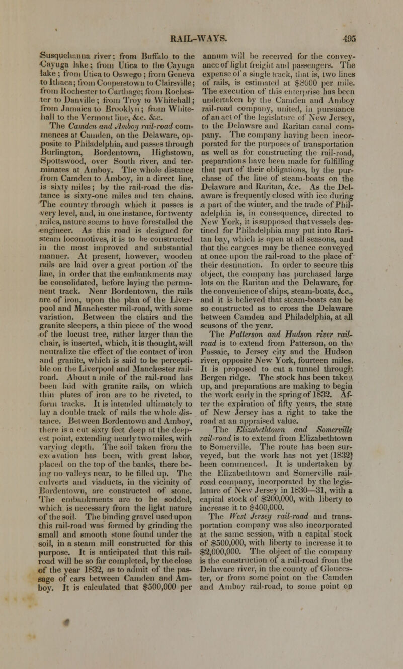 Susquehanna river: from Buffalo to the Cayuga lake; from Utica to the Cayuga lake ; from Utica to Oswego ; from Geneva to Itliaea; from Cooperstowu to Clairsville; from Rochester to Carthage; from Roches- ter to Danville; from Troy to Whitehall; from Jamaica to Brooklyn; from White- hall to the Vermont line, &c. &■<•. The Camden and Amboy rail-road com- mences at Camden, on the Delaware, op- posite to Philadelphia, and passes through Burlington, Bordentown, Highstown, Spottswood, over South river, and ter- minates at Amhoy. The whole distance from Camden to Amhoy, in a direct line, is sixty miles; hy the rail-road the dis- tance is sixty-one miles and ten chains. The country through which it passes is very level, and, in one instance, for twenty miles, nature seems to have forestalled the ■engineer. As this road is designed for steam locomotives, it is to he constructed in the most improved and substantial manner. At present, however, wooden rails are laid over a great portion .of the line, in order that the embankments may he consolidated, before laying the perma- nent track. Near Bordentown, the rails are of iron, upon the plan of the Liver- pool and Manchester rail-road, with some variation. Between the chairs and the granite sleepers, a thin piece of the wood of the locust tree, rather larger than the chair, is inserted, which, it is thought, will neutralize the effect of the contact of iron and granite, which is said to he percepti- ble on the Liverpool and Manchester rail- road. About a mile of the rail-road has been laid with granite rails, on which thin plates of iron are to be riveted, to form tracks. It is intended ultimately to lay a double track of rails the whole dis- tance. Between Bordentown and Amhoy, there is a cut sixty feet deep at the deep- est point, extending nearly two miles, with varying depth. The soil taken from the excavation has been, with great labor, placed on the top of the banks, there be- ing no valleys near, to be filled up. The culverts and viaducts, in the vicinity of Bordentown, are constructed of stone. The embankments are to be sodded, which is necessary from the light nature of the soil. The binding gravel used upon this rail-road was formed by grinding the small and smooth stone found under the soil, in a steam mill constructed for this purpose. It is anticipated that this rail- road will he so far completed, hy the close of the year 1832, as to admit of the pas- sage of cars between Camden and Am- boy. It is calculated that $500,000 pet- annum will he received for the convey- ance of light freight and passengers. The expense of a single track, that is, two lines of rails, is estimated at $8000 per mile. The execution of this enterprise has been undertaken by the Camden and Amhoy rail-road company, united, in pursuance of an act of the legislature of New Jersey, to the Delaware and Raritan canal com- pany. The company having been incor- porated for the purposes of transportation as well as for constructing the rail-road, preparations have been made for fulfilling that part of their obligations, by the pur- chase of the line of steam-boats on the Delaware and Raritan, &c. As the Del- aware is frequently closed with ice during a part of the winter, and the trade of Phil- adelphia is, in consequence, directed to New York, it is supposed that vessels des- tined for Philadelphia may put into Rari- tan bay, which is open at all seasons, and that the cargoes may be thence conveyed at once upon the rail-road to the place of their destination. In order to secure this object, the company has purchased large lots on the Raritan and the Delaware, for the convenience of ships, steam-boats, &c, and it is believed that steam-boats can be so constructed as to cross the Delaware between Camdeu and Philadelphia, at all seasons of the year. The Patterson and Hudson river rail- road is to extend from Patterson, on the Passaic, to Jersey city and the Hudson river, opposite New York, fourteen miles, It is proposed to cut a tunnel through. Bergen ridge. The stock has been take,'.', up, and preparations are making to begin the work early in the spring of 1832. Af- ter the expiration of fifty years, the state of New Jersey has a right to take the road at an appraised value. The Elizabethtown and Somerville rail-road is to extend from Elizabethtown to Somerville. The route has been sur- veyed, but the work has not yet (1832) been commenced. It is undertaken by the Elizabethtown and Somerville rail- road company, incorporated by the legis- lature of New Jersey in 1830—31, with a capital stock of $200,000, with liberty to increase it to §400,000. The West Jersey rail-road and trans- portation company was also incorporated at the same session, with a capital stock of $500,000, with liberty to increase it to $2,000,000. The object of the company is the construction of a rail-road from the Delaware river, in the county of Glouces- ter, or from some point on the Camden and Amboy rail-road, to some point ou