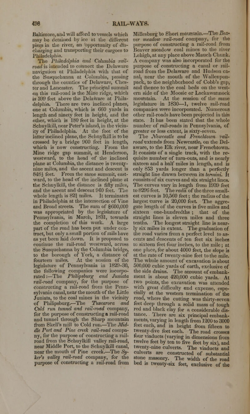 Baltimore, and will afford to vessels which may he detained by ice at the different piers in the river, an opportunity of dis- charging and transporting their cargoes to Philadelphia. The Philadelphia and Columbia rail- road is intended to connect the Delaware navigation at Philadelphia with that of the Susquehanna at Columbia, passing through the counties of Delaware, Ches- ter and Lancaster. The principal summit on this rail-road is the Mine ridge, which is 599 feet above the Delaware at Phila- delphia. There are two inclined planes, one at Columbia, which is 660 yards in length and ninety feet in height, and the other, which is ISO feet in height, at the Schuylkill, near Peter's island, in the vicin- ity of Philadelphia. At the foot of the latter inclined plane, the Schuylkill is to be crossed by a bridge 900 feet in length, which is now constructing. From the Mine ridge gap summit, at Henderson, westward, to the head of the inclined plane at Columbia, the distance is twenty- nine miles, and the ascent and descent is 848i feet. From the same summit, cast- ward, to the head of the inclined plane at the Schuylkill, the distance is fifty miles, and the ascent and descent 940 feet. The whole length is 825 miles. It terminates in Philadelphia at the intersection of Vine and Broad streets. The sum of $600,000 was appropriated by the legislature of Pennsylvania, in March, 1831, towards the completion of this work. A large part of the road has been put under con- tract, but only a small portion of rails have as yet been laid down. It is proposed to continue the rail-road westward, across the Susquehanna by the Columbia bridge, to the borough of York, a distance of fourteen miles. At the session of the legislature of Pennsylvania in 1829-30, the following companies were incorpo- rated :—The Philipsburg and Juniata rail-road company, for the purpose of constructing a rail-road from the Penn^ sylvania canal, near the mouth of the Little Juniata, to the coal mines in the vicinity of Philipsburg.—The Tuscarora and Cold run tunnel and rail-road company, for the purpose of constructing a rail-road and tunnel through the Sharp mountain from SkelPs mill to Cold run.—The Mid- dle Port and Pine creek rail-road compa- ny, for the purpose of constructing a rail- road from the Schuylkill valley rail-road, near Middle Port, to the Schuylkill canal, near the mouth of Pine creek.—The Sy- jfcer's valley rail-road company, for the purpose of constructing a rail-road from Millesburg to Short mountain—The Bea- ver meadow rail-road company, for the purpose of constructing a rail-road from Beaver meadow coal mines to the river Lehigh,at any place above Mauch Chunk. A company was also incorporated for the purpose of constructing a canal or rail- road from the Delaware and Hudson ca- nal, near the mouth of the Wallenpon- pack, to the neighborhood of Cobb's gap, and thence to the coal beds on the west- ern side of the Moosic or Lackawannock mountain. At the session of the same legislature in 1830—1, twelve rail-road companies were incorporated. Numerous other rail-roads have been projected in this state. It has been stated that the.whole number of rail-roads in Pennsylvania, of greater or less extent, is sixty-seven. The Neivcastle and Frenchtown rail- road extends from Newcastle, on the Del- aware, to the Elk river, near Frenchtown. It consists of a single track, with the re>- quisite number of turn-outs, and is nearly sixteen and a half miles in length, and is only 853 yards longer than a perfectly straight line drawn between its termini. It consists of six curves and six straight lines. The curves vary in length from 1939 feet to 8296 feet. The radii of the three small- est curves is 10,560 feet; the radius of the largest curve is 20,000 feet. The aggre- gate length of the curves is five miles and sixteen one-hundredths ; that of the straight lines is eleven miles and three tenths. The longest straight line is near- ly six miles in extent. The graduation of the road varies from a perfect level to as- cents and descents of ten feet six inches to sixteen feet four inches, to the mile; at one place, for about 4000 feet, the slope is at the rate of twenty-nine feet to the mile. The whole amount of excavation is about 500,000 cubic yards of earth, exclusive of the side drains. The amount of embank- ment is about 420,000 cubic yards. At two points, the excavation was attended with great difficulty and expense, espe- cially at the western termination of the road, Where the cutting was thirty-seven feet deep through a solid mass of tough red and black clay for a considerable dis- tance. There are six principal embank- ments, varying in length from 1200 to 3000 feet each, and in height from fifteen to twenty-five feet each. The road crosses four viaducts (varying in dimensions from twelve feet by ten to five feet by six), and twenty-nine culverts. The viaducts and culverts are constructed of substantial stone masonry. The width of the road bed is twenty-six feet, exclusive of the