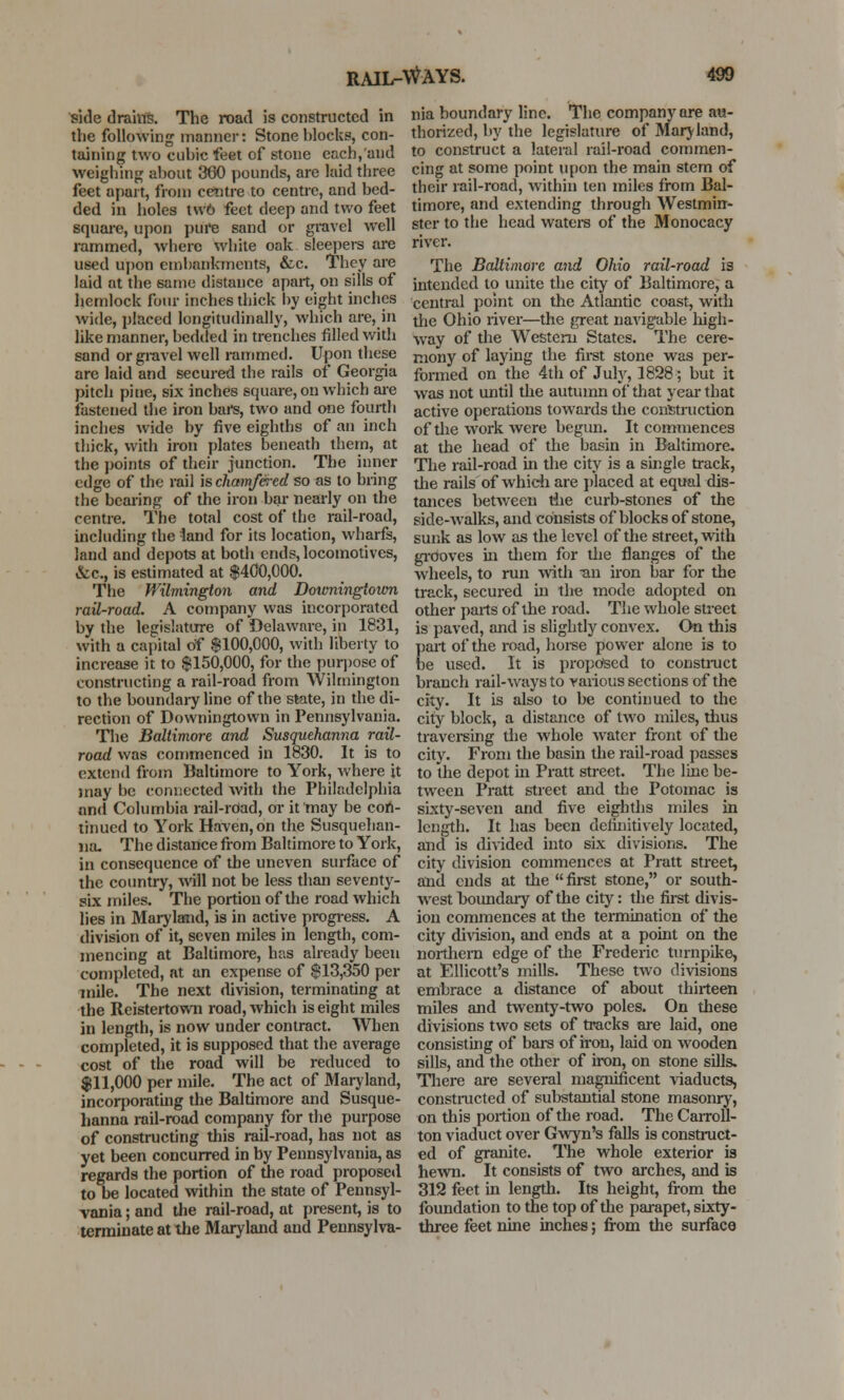 side drains. The road is constructed in the following manner: Stone blocks, con- taining two cubic feet of stone each, and weighing about 360 pounds, are laid three feet apart, from centre to centre, and bed- ded in holes t\v6 feet deep and two feet square, upon pure sand or gravel well rammed, where white oak sleepers are used upon embankments, &c. They are laid at the same distance apart, on sills of hemlock four inches thick by eight inches wide, placed longitudinally, which are, in like manner, bedded in trenches filled with sand or gravel well rammed. Upon these are laid and secured the rails of Georgia pitch pine, six inches square, on which are fastened the iron bars, two and one fourth inches wide by five eighths of an inch thick, with iron plates beneath them, at the points of their junction. The inner edge of the rail is chamfered so as to bring the bearing of the iron bar nearly on the centre. The total cost of the rail-road, including the land for its location, wharfs, land and depots at both ends, locomotives, &c, is estimated at $400,000. The Wilmington and Downingtown rail-road. A company was incorporated by the legislature of Delaware, in 1831, with a capital of $100,000, with liberty to increase it to $150,000, for the purpose of constructing a rail-road from Wilmington to the boundary line of the state, in the di- rection of Downingtown in Pennsylvania. The Baltimore and Susquehanna rail- road was commenced in 1830. It is to extend from Baltimore to York, where it may be connected with the Philadelphia and Columbia rail-rOad, or it may be con- tinued to York Haven, on the Susquehan- na- The distance from Baltimore to York, in consequence of the uneven surface of the country, will not be less than seventy- six miles. The portion of the road which lies in Maryland, is in active progress. A division of it, seven miles in length, com- mencing at Baltimore, has already been completed, at an expense of $13,350 per mile. The next division, terminating at the Reistertown road, which is eight miles in length, is now under contract. When completed, it is supposed that the average cost of the road will be reduced to $11,000 per mile. The act of Maryland, incorporating the Baltimore and Susque- hanna rail-road company for the purpose of constructing this rail-road, has not as yet been concurred in by Pennsylvania, as regards the portion of the road proposed to be located within the state of Pennsyl- vania ; and the rail-road, at present, is to terminate at the Maryland and Pennsylva- nia boundary line. The company are au- thorized, by the legislature of Maryland, to construct a lateral rail-road commen- cing at some point upon the main stem of their rail-road, within ten miles from Bal- timore, and extending through Westmin- ster to the head waters of the Monocacy river. The Baltimore and Ohio rail-road is intended to unite the city of Baltimore, a central point on the Atlantic coast, with the Ohio river—the great navigable high- way of the Western States. The cere- mony of laying the first stone was per- formed on the 4th of July, 1828; but it was not until the autumn of that year that active operations towards the construction of the work were begun. It commences at the head of the basin in Baltimore* The rail-road in the city is a single track, the rails of which are placed at equal dis- tances between the curb-stones of the side-walks, and consists of blocks of stone, sunk as low as the level of the street, with grooves in them for the flanges of the wheels, to run with -an iron bar for the track, secured in the mode adopted on other pails of the road. The whole street is paved, and is slightly convex. On this part of the road, horse power alcne is to be used. It is proposed to construct branch rail-ways to various sections of the city. It is also to be continued to the city block, a distance of two miles, thus traversing the whole water front of the city. From the basin the rail-road passes to the depot in Pratt street. The line be- tween Pratt street and the Potomac is sixty-seven and five eighths miles in length. It has been definitively located, and is divided into six divisions. The city division commences at Pratt street, and ends at the  first stone, or south- west boundary of the city: the first divis- ion commences at the termination of the city division, and ends at a point on the northern edge of the Frederic turnpike, at Ellicott's mills. These two divisions embrace a distance of about thirteen miles and twenty-two poles. On these divisions two sets of tracks are laid, one consisting of bars of iron, laid on wooden sills, and the other of iron, on stone sills. There are several magnificent viaducts, constructed of substantial stone masonry, on this portion of the road. The Carroll- ton viaduct over Gwyn's falls is construct- ed of granite. The whole exterior is hewn. It consists of two arches, and is 312 feet in length. Its height, from the foundation to the top of the parapet, sixty- three feet nine inches; from the surface