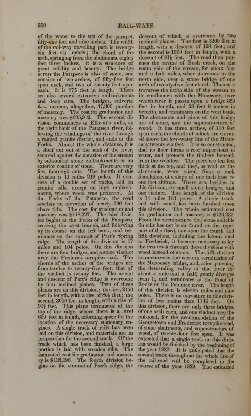 of the water to the top of the parapet, fifty-one feet and nine inches. The width of the rail-way travelling path is twenty- six feet six inches ; the chord of the arch, springing from the abutments, eighty feet three inches. It is a structure of great solidity and beauty. The bridge across the Patapeco is also of stone, and consists of two arches, of fifty-five feet span each, and two of twenty feet span each. It is 375 feet in length. There are also several extensive embankments and deep cuts. The bridges, culverts, &c, contain, altogether, 47,300 perches of masonry. The cost for graduation and masonry was $605,912. The second di- vision commences at Ellicott's mills, on the right bank of the Patapsco river, fol- lowing the windings of the river through a rugged granite district, and ends at the Forks. Almost the whole distance, it is a shelf cut out of the bank of the river, secured against the abrasion of the stream by substantial stone embankments, or an exterior coating of stone. There are very few thorough cuts. The length of this division is 11 miles 219 poles. It con- sists of a double set of tracks, laid on granite sills, except on high embank- ments, where wood was preferred. At the Forks of the Patapsco, the road reaches an elevation of nearly 300 feet above tide. The cost forgrad nation and masonry was $118,327. The third divis- ion begins at the Forks of the Patapsco, crossing the west branch, and following up its course on the left bank, and ter- minates on the summit of Parr's Spring ridge. The length of this division is 17 miles and 104 poles. On this division there are four bridges, and a stone viaduct over the Frederick turnpike road. The chords of the arches of the bridges are from twelve to twenty-five feet; that of the viaduct is twenty feet. The ascent and descent of Parr's ridge is overcome by four inclined planes. Two of these planes are on this division; the first, 2150 feet in length, with a rise of 80fr feet; the second, 3000 feet in length, with a rise of 99| feet This plane terminates at the top of the ridge, where there is a level 600 feet in length, affording space for the location of the necessary stationary en- gines. A single track of rails has been laid on this division, and materials are in preparation for the second track. Of the track which has been finished, a large portion is laid with wooden sills. The estimated cost for graduation and mason- ry is $132,196. The fourth division be- gins on the summit of Parr's ridge, the descent of which is overcome by two inclined planes. The first is 3200 feet in length, with a descent of 159 feet; and the second is 1900 feet in length, with a descent of 811 feet. The road then pur- sues the ravine of Bush creek, on the south side of the stream, for about four and a half miles, when it crosses to the north side, over a stone bridge of one arch of twenty-five feet chord. Thence it traverses the north side of the stream to its confluence with the Monocacy, over which river it passes upon a bridge 350 feet in length, and 23 feet 8 inches in breadth, and terminates on the west bank. The abutments and piers of this bridge are of stone, and the superstructure of wood. It has three arches, of 110 feet span each, the chords of which are elevat- ed above the low-water line of the Mono- cacy twenty-six feet. It is so constructed, that its floor forms a roof impervious to water, and protects the timbers beneath from the weather. The piers are ten feet thick at the top, and they, as well as the abutments, were raised from a rock foundation, at a slope of one inch base to one foot altitude. There are, besides, in this division, six small stone bridges, and one viaduct. The length of the division is 14 miles 103 poles. A single track, laid with wood, has been finished upon this division. The whole estimated cost for graduation and masoniy is $136,237. From the circumstance that stone suitable for sills has not been found on the upper part of die third, nor upon the fourth and fifth divisions, including the lateral road to Frederick, it became necessary to lay the first track through these divisions with wood instead of stone. The fiffh division commences at the western termination of the Monocacy bridge, and, after pursuing the descending valley of that river for about a mile and a half, gently diverges from it, and terminates at the Point of Rocks on the Potomac river. The length of this division is eleven miles and nine poles. There is no curvature in this divis- ion of less radius than 1146 feet. On this division, there are only three bridges, of one arch each, and one viaduct over the rail-road, for the accommodation of the Georgetown and Frederick turnpike road, of stone abutments, and superstructure of wood, of twenty-four feet span. It was expected that a single track on this divis- ion would be finished by the beginning of the year 1832. It is anticipatedthat the second track throughout the whole line of the rail-road will be completed in the course of the year 1832. The estimated