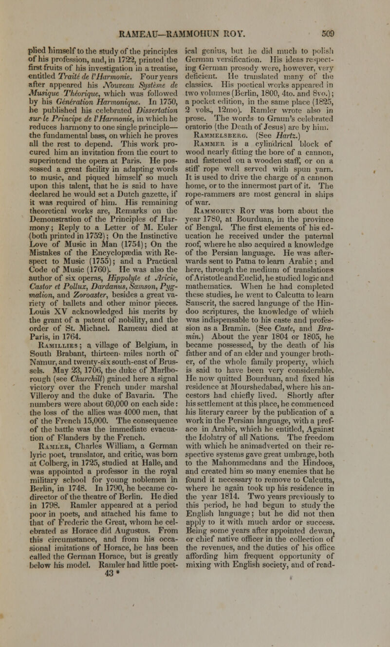 plied himself to the study of the principles of his profession, and, in 1722, printed the first fruits of his investigation in a treatise, entitled TraiUde VHarmonic. Four years after appeared his Arouveau Systeme de Musique Thiorique, which was followed hy his Ge'rUration Harmoniquc. In 1750, he published his celebrated Dissertation auric Principe de VHarmonie, in which he reduces harmony to one single principle— the fundamental bass, on which he proves all the rest to depend. This work pro- cured him an invitation from the court to superintend the opera at Paris. He pos- sessed a great facility in adapting words to music, and piqued himself so much upon this talent, that he is said to have declared he would set a Dutch gazette, if it was required of him. His remaining theoretical works are, Remarks on the Demonstration of the Principles of Har- mony; Reply to a Letter of M. Euler (both printed in 1752); On the Instinctive Love of Music in Man (1754); On the Mistakes of the Encyclopaedia with Re- spect to Music (1755); and a Practical Code of Music (1760). He was also the author of six operas, Hippolyle et Aricie, Castor et Pollux, Dardanus, Samson, Pyg- malion, and Zoroaster, besides a great va- riety of ballets and other minor pieces. Louis XV acknowledged his merits by the grant of a patent of nobility, and the order of St. Michael. Rameau died at Paris, in 1764. Ramillies ; a village of Belgium, in South Brabant, thirteen* miles north of Namur, and twenty-six south-east of Brus- sels. May 23, 1706, the duke of Marlbo- rough (see Churchill) gained here a signal victory over the French under marshal Villeroy and the duke of Bavaria. The numbers were about 60,000 on each side: the loss of the allies was 4000 men, that of the French 15,000. The consequence of the battle was the immediate evacua- tion of Flanders by the French. Ramler, Charles William, a German lyric poet, translator, and critic, was born at Colberg, in 1725, studied at Halle, and was appointed a professor in the royal military school for young noblemen in Berlin, in 1748. In 1790, he became co- director of the theatre of Berlin. He died in 1798. Ramler appeared at a period poor in poets, and attached his fame to that of Frederic the Great, whom he cel- ebrated as Horace did Augustus. From this circumstance, and from his occa- sional imitations of Horace, he has been called the German Horace, but is greatly below his model. Ramler had little poet- 43* ical genius, but he did much to polish German versification. His ideas respect- ing German prosody were, however, very deficient. He translated many of the classics. His poetical works appeared in two volumes (Berlin, 1800, 4to. and 8vo.); a pocket edition, in the same place (1825, 2 vols., 12mo). Ramler wrote also in prose. The words to Graun's celebrated oratorio (the Death of Jesus) are by him. Rammelsberg. (See Hartz.) Rammer is a cylindrical block of wood nearly fitting the bore of a cannon, and fastened on a wooden staff, or on a stiff rope well served with spun yarn. It is used to drive the charge of a cannon home, or to the innermost part of it. The rope-rammers are most general in ships of war. Rammohun Roy was bom about the year 1780, at Bourduan, in the province of Bengal. The first elements of his ed- ucation he received under the paternal roof, where he also acquired a knowledge of the Persian language. He was after- wards sent to Patna to learn Arabic; and here, through the medium of translations of Aristotle andEuclid, he studied logic and mathematics. When he had completed these studies, he went to Calcutta to learn Sanscrit, the sacred language of the Hin- doo scriptures, the knowledge of which was indispensable to his caste and profes- sion as a Bramin. (See Caste, and Bra- min.) About the year 1804 or 1805, he became possessed, by the death of his father and of an elder and younger broth- er, of the whole family property, which is said to have been very considerable. He now quitted Bourduan, and fixed his residence at Mourshedabad, where his an- cestors had chiefly lived. Shortly after his settlement at this place, he commenced his literary career by the publication of a work in the Persian language, with a pref- ace in Arabic, which he entitled, Against the Idolatry of all Nations. The freedom with which he animadverted on their re- spective systems gave great umbrage, both to the Mahommedans and the Hindoos, and created him so many enemies that he found it necessary to remove to Calcutta, where he again took up his residence in the year 1814. Two years previously to this period, he had begun to study the English language; but he did not then apply to it with much ardor or success. Being some years after appointed dewan, or chief native officer in the collection of the revenues, and the duties of his office affording him frequent opportunity of mixing with English society, and of read-