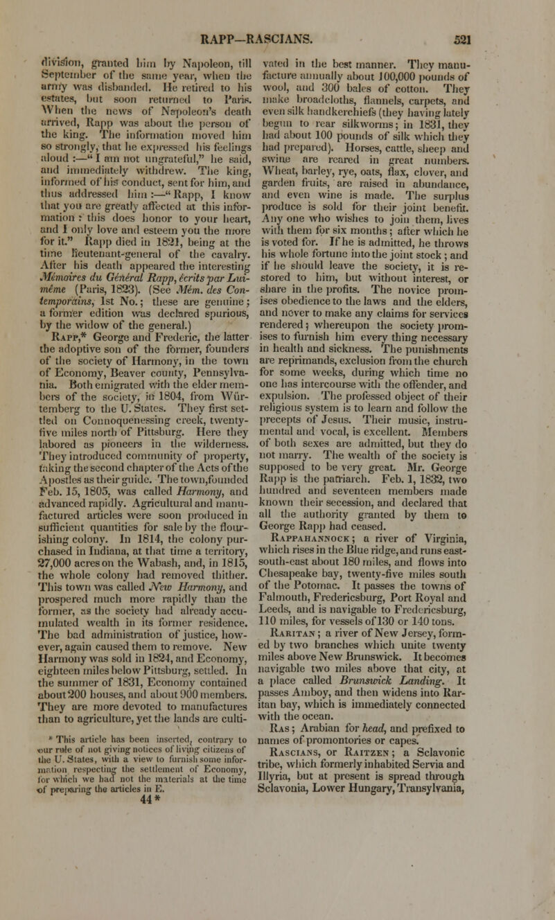 division, granted bira by Napoleon, till September of the same year, when the army was disbanded. He retired to his estates, but soon returned to Paris. When the news of Napoleon's death arrived, Rapp was about the person of the king. The information moved him so strongly, that be expressed his feelings aloud :— I am not ungrateful, he said, and immediately withdrew. The king, informed of his conduct, sent for him, and thus addressed him:—Rapp, I know that you are greatly affected at this infor- mation : this does honor to your heart, and I only love and esteem you the more for it. Rapp died in 1881, being at the time lieutenant-general of the cavalry. After his death appeared the interesting Mimaifes du General Rapp, icrits par Lui- meme (Paris, 1823). (See Mim. des Con- temporains, 1st No.; these are genuine ; a former edition was declared spurious, by the widow of the general.) Rapp,* George and Frederic, the latter the adoptive son of the former, founders of the society of Harmony, in the town of Economy, Beaver county, Pennsylva- nia. Both emigrated with the elder mem- bers of the society, in 1804, from Wiir- temberg to the U. States. They first set- tled on Connoquenessing creek, twenty- five miles north of Pittsburg. Here they labored as pioneers in the wilderness. They introduced community of property, taking the second chapter of the Acts of the Apostles as their guide. The town,founded Feb. 15, 1805, was called Harmony, and advanced rapidly. Agricultural and manu- factured articles were soon produced in sufficient quantities for sale by the flour- ishing colony. In 1814, the colony pur- chased in Indiana, at that time a territory, 27,000 acres on the Wabash, and, in 1815, the whole colony had removed thither. This town was called Neiv Harmony, and prospered much more rapidly than the former, as the society had already accu- mulated wealth in its former residence. The bad administration of justice, how- ever, again caused them to remove. New Harmony was sold in 1824, and Economy, eighteen miles below Pittsburg, settled. In the summer of 1831, Economy contained about200 houses, and about 900 members. They are more devoted to manufactures than to agriculture, yet the lands are culti- * This article has been inserted, contrary to our rule of not giving notices of living citizens of the U. States, with a view lo furnish some infor- mation respecting the settlement of Economy, tor which we had not the materials at the time cf prei»aring the articles in E. 44* vated in the best manner. They manu- facture annually about 100,000 pounds of wool, and 300 bales of cotton. They make broadcloth*, flannels, carpets, and even silk handkerchiefs (they having lately begun to rear silkworms; in 1831, they had about 100 pounds of silk which they had prepared). Horses, cattle, sheep and swine are reared in great numbers. Wheat, barley, rye, oats, flax, clover, and garden fruits, are raised in abundance, and even wine is made. The surplus produce is sold for their joint benefit. Any one who wishes to join them, lives with them for six months; after which he is voted for. If he is admitted, he throws his whole fortune into the joint stock ; and if he should leave the society, it is re- stored to him, but without interest, or share in the profits. The novice prom- ises obedience to the laws and the elders, and never to make any claims for services rendered 5 whereupon the society prom- ises to furnish him every thing necessary in health and sickness. The punishments are reprimands, exclusion from the church for some weeks, during which time no one has intercourse with the offender, and expulsion. The professed object of their religious system is to learn and follow the precepts of Jesus. Their music, instru- mental and vocal, is excellent. Members of both sexes are admitted, but they do not marry. The wealth of the society is supposed to be very great Mr. George Rapp is the patriarch. Feb. 1, 1832, two hundred and seventeen members made known their secession, and declared that all the authority granted by them to George Rapp had ceased. Rappahannock; a river of Virginia, which rises in the Blue ridge, and runs east- south-cast about 180 miles, and flows into Chesapeake bay, twenty-five miles south of the Potomac. It passes the towns of Falmouth, Fredericsburg, Port Royal and Leeds, and is navigable to Fredericsburg, 110 miles, for vessels of 130 or 140 tons. Raritan ; a river of New Jersey, form- ed by two branches which unite twenty miles above New Brunswick. It becomes navigable two miles above that city, at a place called Brunswick Landing. It passes Amboy, and then widens into Rar- itan bay, which is immediately connected with the ocean. Ras ; Arabian for head, and prefixed to names of promontories or capes. Rascians, or Raitzen ; a Sclavonic tribe, which formerly inhabited Servia and Illyria, but at present is spread through Sclavonia, Lower Hungary, Transylvania,