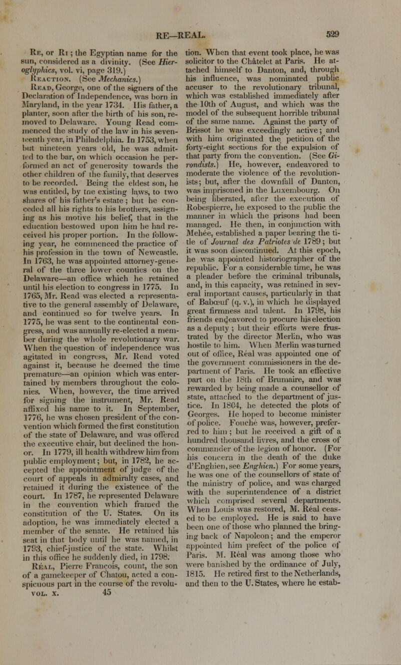 Re, or Ri ; the Egyptian name for the sun, considered as a divinity. (See Hier- oglyphics, vol. vi, page 319.) Reaction. (See Mechanics.) Read, George, one of the signers of the Declaration of Independence, was horn in Maryland, in the year 1734. His father, a planter, soon after the birth of his son, re- moved to Delaware. Young Read com- menced the study of the law in his seven- n-cuth year, in Philadelphia. In 1753, when but nineteen years old, he was admit- ted to the bar, on which occasion he per- formed an act of generosity towards the other children of the family,that deserves to he recorded. Being the eldest son, he was entitled, by tne existing laws, to two shares of his father's estate ; but he con- ceded all his rights to his brothers, assign- ing as his motive his belief, that in the education bestowed upon him he had re- ceiver! his proper portion. In the follow- ing year, he commenced the practice of his profession in the town of Newcastle. In 17b'3, he was appointed attorney-gene- ral of the three lower counties on the Delaware—an office which he retained until his election to congress in 1775. In 1765, Mr. Read was elected a representa- tive to the general assembly of Delaware, and continued so for twelve years. In 1775, he was sent to the continental con- gress, and was annually re-elected a mem- ber during the whole revolutionary war. When the question of independence was agitated in congress, Mr. Read voted against it, because he deemed the time premature—an opinion which was enter- tained by members throughout the colo- nies. When, however, the time arrived for signing the instrument, Mr. Read affixed his name to it. In September, 1776, he was chosen president of the con- vention which formed the first constitution of the state of Delaware, and was offered the executive chair, but declined the hon- or. In 1779, ill health withdrew him from public employment; but, in 1782, he ac- cepted the appointment of judge of the court of appeals in admiralty cases, and retained it during the existence of the court. In 1787, he represented Delaware in the convention which framed the constitution of the U. States. On its adoption, he was immediately elected a member of the senate. He retained his seat in that body until he was named, in 1793, chief-justice of the state. Whilst in this office he suddenly died, in 1798. Real, Pierre Francois, count, the son of a gamekeeper of Chatou, acted a con- spicuous part in the course of the revolu- vol. x. 45 tion. When that event took place, he was solicitor to the Chatelet at Paris. He at- tached himself to Danton, and, through his influence, was nominated public accuser to the revolutionary tribunal, which was established immediately after the 10th of August, and which was the model of the subsequent horrible uibunal of the same name. Against the party of Brissot he was exceedingly active; and with him originated the. petition of the forty-eight sections for the expulsion of that party from the convention. (See Gi- rondists.) He, however, endeavored to moderate the violence of the revolution- ists; but, after the downfall of Danton, was imprisoned in the Luxembourg. On being liberated, after the execution of Robespierre, he exposed to the public the manner in which the prisons had been managed. He then, in conjunction with Mehee, established a paper bearing the ti- tle of Journal des Patriotes de 1789; but it was soon discontinued. At this epoch, he was appointed historiographer of the republic. For a considerable time, he was a pleader before the criminal tribunals, and, in this capacity, was retained in sev- eral important causes, particularly in that of Babceuf (q. v.), in which he displayed great firmness and talent. In 1798, his friends endeavored to procure his election as a deputy ; but their efforts were frus- trated by the director Merlin, who was hostile to him. When Merlin was turned out of office, Real was appointed one of the government commissioners in the de- partment of Paris. He took an effective part on the 18th of Brumaire, and was rewarded by being made a counsellor of state, attached to the department of jus- tice. In 18C4, he detected the plots of Georges. He hoped to become minister of police. Fouche was, however, prefer- red to him ; but he received a gift of a hundred thousand livres, and the cross of commander of the legion of honor. (For his concern in the death of the duke d'Enghien, see Enghien.) For some years, he was one of the counsellors of state of the ministry of police, and was charged with the superintendence of a district which comprised several departments. When Louis was restored, M. Real ceas- ed to be employed. He is said to have been one of those who planned the bring- ing back of Napoleon; and the emperor appointed him prefect of the police of Paris. M. Real was among those who were banished by the ordinance of July, 1815. He retired first to the Netherlands, and then to the U. States, where he estab-