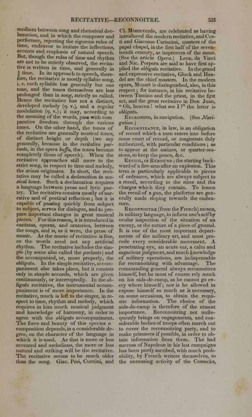 I medium between song and rhetorical dec- lamation, and in which the composer and performer, rejecting the rigorous rules of time, endeavor to imitate the inflections, accents and emphasis of natural speech. But, though the rules of time and rhythm are not to be strictly observed, the recita- tive is written in time, and generally in | time. In its approach to speech, there- fore, the recitative is mostly syllabic song, i. e. each syllable has generally but one tone, and the tones themselves are less prolonged than in song, strictly so called. Hence the recitative has not a distinct, developed melody (q. v.), and a regular modulation (q. v.); it may, according to the meaning of the words, pass with com parative freedom through the various tones. On the other hand, the tones of the recitative are generally musical tones, of distinct height or depth (we say generally, because in the recilativo par- lante, in the opera bvffa, the tones become completely those of speech). When the recitative approaches still more to the strict song, iu respect to time and melody, the arioso originates. In short, the reci- tative may be called a declamation in mu- sical tones. Such a declamation requires a language between prose and lyric poe- try. The recitative consists mostly of nar- rative and of poetical reflection ; but it is capable of passing quickly from subject to subject, serves for dialogue, and to pre- pare important changes in great musical pieces. For this reason, it is introduced in cantatas, operas, and oratorios, between the songs, and is, as it were, the prose of music. As the music of recitative is free, so the words need not any artificial rhythm. The recitative includes the sim- ple (by some also called the parlanle) and the accompanied, or, more properly, the obligato. In the simple recitative, accom- paniment also takes place, but it consists only in simple accords, which are given continuously, or interruptedly. In the ob- ligato recitative, the instrumental accom- paniment is of more importance. In the recitative, much is left to the singer, in re- spect to time, rhythm and melody, which requires in him much musical judgment and knowledge of harmony, in order to agree with the obligato accompaniment. The force and beauty of this species o composition depends, in a considerable de- gree, on the character of the language in which it is used. As that is more or less accented and melodious, the more or less natural and striking will be the recitative. The recitative seems to be much older than the song. Giac. Pesi, Cuccini, and CI. Monteverde, are celebrated as having introduced the modern recitative, and Ces- ti and Giacomo Carissimi, masters of the papal chapel, in the first half of the seven- teenth century, as improvers of the same. (See the article Opera.) Leon, da Vinci and Nic. Porpora are said to have first ap- plied the obligato recitative. In the grand and expressive recitative, Gluck and Han- del are the chief masters. In the modern opera, Mozart is distinguished, also, in this respect; for instance, in his recitative be- tween Tamino and the priest, in the fust act, and the great recitative in Don Juan,  Oh, heaven! what see I ? the latter is obligato. Reckoning, in navigation. (See Navi- gation.) Recognizance, in law, is an obligation of record which a man enters into before some court of record, or magistrate duly authorized, with particular conditions ; as to appear at the assizes, or quarter-ses- sions, to keep ihe peace, &c. Recoil, or Rebound ; the starting back- ward of a fire-arm after an explosion. This term is particularly applicable to pieces of ordnance, which are always subject to a recoil, according to the sizes and the charges which they contain. To lessen the recoil of a gun, the platforms are gen- erally made sloping towards the embra- sure. Reconnoitre (from the French) means, in military language, to inform one's self by ocular inspection of the situation of an enemy, or tlie nature of a piece of ground. It is one of the most important depart- ments of the military art, and must pre- cede every considerable movement. A penetrating eye, an acute ear, a calm and sagacious judgment, and much knowledge of military operations, are indispensable for reconnoitring with advantage. The commanding general always reconnoitres himself, but he must of course rely much on his aids-de-camp, as be cannot go ev- ery where himself; nor is he allowed to expose himself so much as is necessary, on some occasions, to obtain the requi- site information. The choice of the aids-de-camp is therefore of the utmost importance. Reconnoitring not unfre- quently brings on engagements, and con- siderable bodies of troops often march out to cover the reconnoitring party, and to make prisoners if possible, in order to ob- tain information from them. The bad success of Napoleon in his last campaigns has been partly ascribed, with much prob- ability, by French writers themselves, to the unceasing activity of the Cossacks,