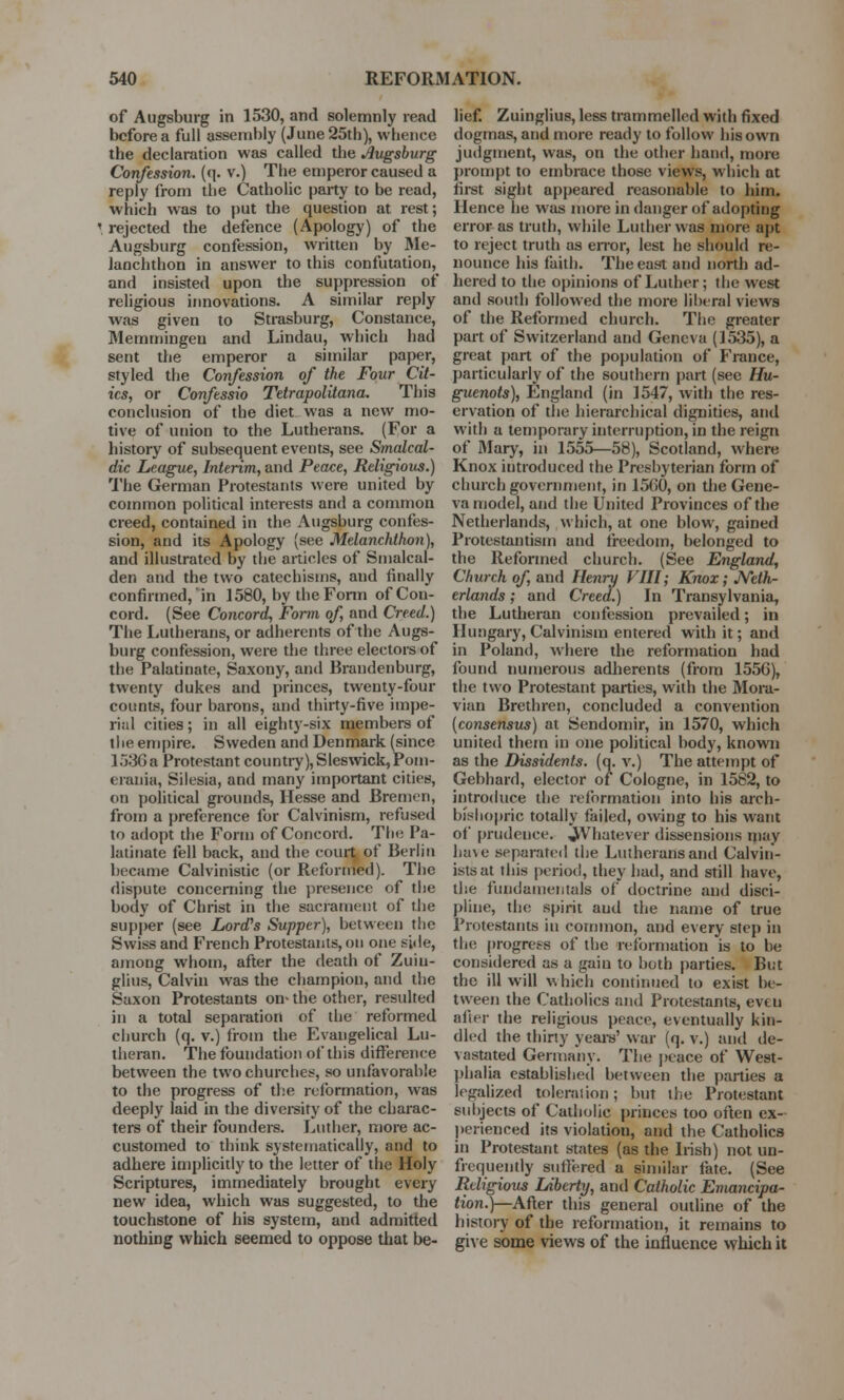 of Augsburg in 1530, and solemnly read before a full assembly (June 25th), whence the declaration was called the Augsburg Confession, (q. v.) The emperor caused a reply from the Catholic party to be read, which was to put the question at rest; \ rejected the defence (Apology) of the Augsburg confession, written by Me- laochthon in answer to this confutation, and insisted upon the suppression of religious innovations. A similar reply was given to Strasburg, Constance, Memmingen and Lindau, which had sent the emperor a similar paper, styled the Confession of the Four Cit- ies, or Confessio Tetrapolitana. This conclusion of the diet was a new mo- tive of union to the Lutherans. (For a history of subsequent events, see Smalcal- dic League, Interim, and Peace, Religious.) The German Protestants were united by common political interests and a common creed, contained in the Augsburg confes- sion, and its Apology (see Melanchthon), and illustrated by the articles of Smalcal- den and the two catechisms, and finally confirmed, in 1580, by the Form of Con- cord. (See Concord, Form of, and Creed.) The Lutherans, or adherents of the Augs- burg confession, were the three electors of the Palatinate, Saxony, and Brandenburg, twenty dukes and princes, twenty-four counts, four barons, and thirty-five impe- rial cities; in all eighty-six members of the empire. Sweden and Denmark (since 1536 a Protestant country), Sleswick,Pom- erauia, Silesia, and many important cities, on political grounds, Hesse and Bremen, from a preference for Calvinism, refused to adopt the Form of Concord. Tin: Pa- latinate fell back, and the court of Berlin became Calvinistic (or Reformed). The dispute concerning the presence of the body of Christ in the sacrament of the supper (see Lord's Supper), between the Swiss and French Protestants, on one side, among whom, after the death of Zuin- glius, Calvin was the champion, and the Saxon Protestants on* the other, resulted in a total separation of the reformed church (q. v.) from the Evangelical Lu- theran. The foundation of this difference between the two churches, so unfavorable to the progress of the reformation, was deeply laid in the diversity of the charac- ters of their founders. Luther, more ac- customed to think systematically, and to adhere implicitly to the letter of the Holy Scriptures, immediately brought every new idea, which was suggested, to the touchstone of his system, and admitted nothing which seemed to oppose that be- lief. Zuinglius, less trammelled with fixed dogmas, and more ready to follow his own judgment, was, on the other hand, more prompt to embrace those views, which at first sight appeared reasonable to him. Hence he was more in danger of adopting error as truth, while Luther was more apt to reject truth as error, lest he should re- nounce his faith. The east and north ad- hered to the opinions of Luther; the west and south followed the more liberal views of the Reformed church. The greater part of Switzerland and Geneva (1535), a great part of the population of France, particularly of the southern part (see Hu- guenots), England (in 1547, with the res- ervation of the hierarchical dignities, and with a temporary interruption, in the reign of Mary, in 1555—58), Scotland, where Knox introduced the Presbyterian form of church government, in 1560, on the Gene- va model, and the United Provinces of the Netherlands, which, at one blow, gained Protestantism and freedom, belonged to the Reformed church. (See England, Church of, and Henry VIII; Knox; Neth- erlands ; and Creed.) In Transylvania, the Lutheran confession prevailed; in Hungary, Calvinism entered with it; and in Poland, where the reformation had found numerous adherents (from 1556), the two Protestant parties, with the Mora- vian Brethren, concluded a convention (consensus) at Sendomir, in 1570, which united them in one political body, known as the Dissidents, (a. v.) The attempt of Gebhard, elector of Cologne, in 1582, to introduce the reformation into his arch- bishopric totally failed, owing to his want of prudence. JkVhatever dissensions may have separated the Lutherans and Calvin- istsat this period, they had, and still have, the fundamentals of doctrine and disci- pline, the spirit aud the name of true Protestants in common, and every step in tin; progress of the reformation is to be considered as a gain to both parties. But the ill will which continued to exist be- tween the Catholics and Protestants, eveu after the religious peace, eventually kin- dled the thirty years' war (q. v.) and de- vastated Germany. The peace of West- phalia established between the parties a legalized toleration; but the Protestant subjects of Catholic princes too often ex- perienced its violation, and the Catholics in Protestant states (as the Irish) not (in- frequently suffered a similar fate. (See Religious Liberty, and Catholic Eviancipa- tion.)—After this general outline of the history of the reformation, it remains to give some views of the influence which it