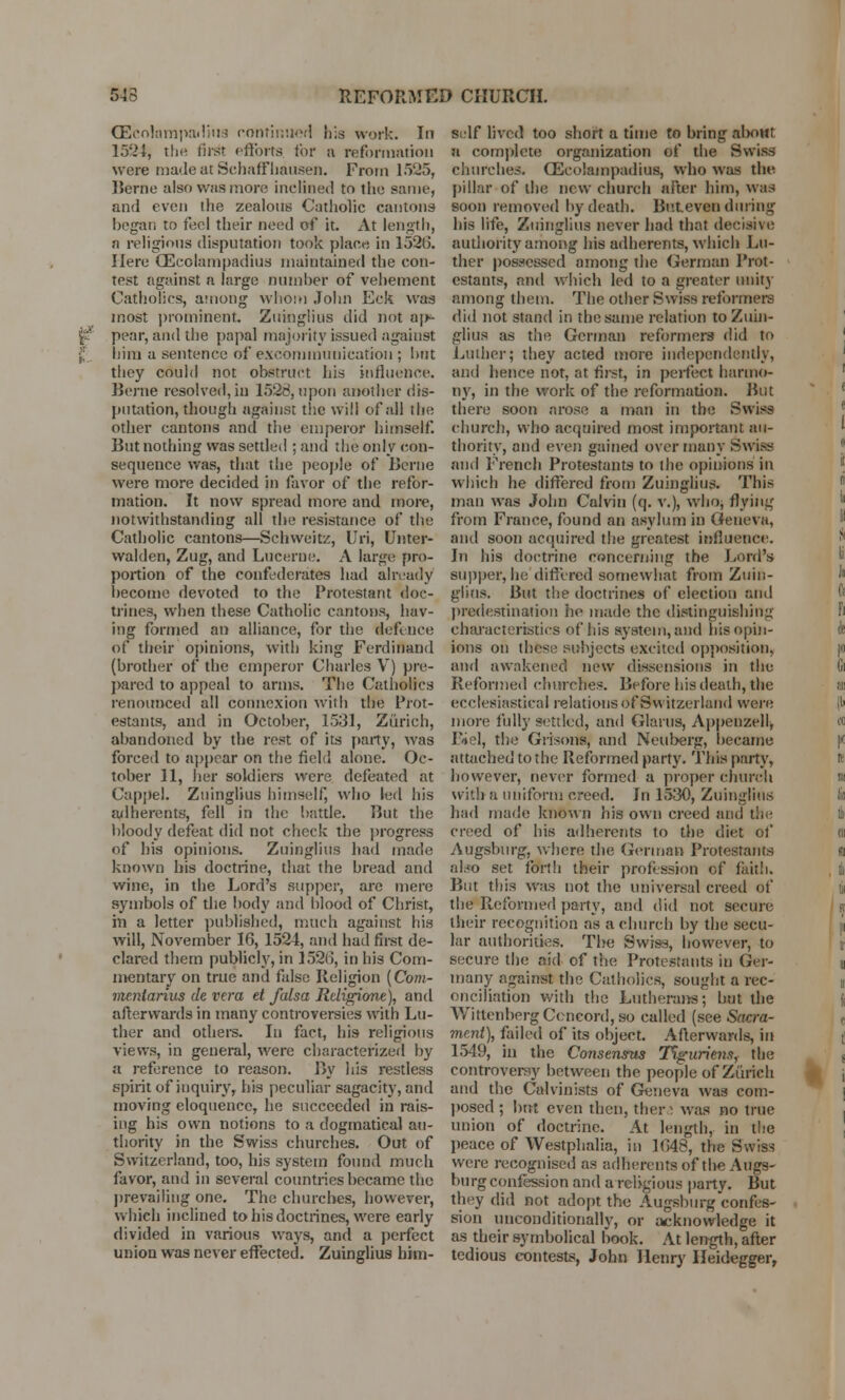 543 REFORMED CHURCH. (Ecolampadiua continued his work. In 1534, the first efforts for a reformation were made at Schaffhausen. From 1525, Berne also was more inclined to the same, and even the zealous Catholic cantons began to feel their need of it. At length, a religious disputation took place in 152(5. Here CEcolampadius maintained the con- test against a large number of vehement Catholics, among whom John Eck was most prominent. Zuinglius did not aj>- pear, and the papal majority issued against him a sentence of excommunication ; but they could not obstruct his influence. Berne resolved, in 1528,upon another dis- putation, though against the will of all the other cantons and the emperor himself. But nothing was settled ; and the only con- sequence was, that the people of Berne were more decided in favor of the refor- mation. It now spread more and more, notwithstanding all the resistance of the Catholic cantons—Schweitz, Uri, Unter- walden, Zug, and Lucerne. A large pro- portion of the confederates had already become devoted to the Protestant doc- trines, when these Catholic cantons, hav- ing formed an alliance, for the defence of their opinions, with king Ferdinand (brother of the emperor Charles V) pre- pared to appeal to arms. The Catholics renounced all connexion with the Prot- estants, and in October, 1531, Zurich, abandoned by the rest of its party, was forced to appear on the field alone. Oc- tober 11, her soldiers were defeated at Cappel. Zuinglius himself, who led his adherents, fell in the battle. But the bloody defeat did not check the progress of his opinions. Zuinglius had made known his doctrine, that the bread and wine, in the Lord's supper, are mere symbols of the body and blood of Christ, in a letter published, much against his will, November 16, 1524, and had first de- clared them publicly, in 1526, in his Com- mentary on true and false Religion (Com- meniarius de vera et falsa Religione), and afterwards in many controversies with Lu- ther and others. In fact, his religious views, in general, were characterized by a reference to reason. By his restless spirit of inquiry, his peculiar sagacity, and moving eloquence, he succeeded in rais- ing his own notions to a dogmatical au- thority in the Swiss churches. Out of Switzerland, too, his system found much favor, and in several countries became the prevailing one. The churches, however, which inclined to his doctrines, were early divided in various ways, and a perfect union was never effected. Zuinglius him- self lived too short a time to bring alxnit a complete organization of the Swiss churches. GEcolampadius, who was the pillar of the new church after him, was soon removed by death. Bo.Leven during his life, Zuinglius never had that decisive authority among his adherents, which Lu- ther possessed among the German Prot- estants, and which led to a greater unity among them. The other Swiss reformers did not stand in the same relation to Zuin- glius as the German reformers did to Luther; they acted more independently, and hence not, at first, in perfect harmo- ny, in the work of the reformation. But there soon arose a man in the Swiss church, who acquired most important au- thority, and even gained over many Swiss and French Protestants to the opinions in which he differed from Zuinglius. This man was John Calvin (q. v.), who* flying from France, found an asylum in Geneva, and soon acquired the greatest influence. In his doctrine concerning the Lord's supper, he differed somewhat from Zuin- glius. But the doctrines of election and predestination he made the distinguishing characteristics of his system, and his opin- ions on these subjects excited opposition, and awakened new dissensions in the Reformed churches. Before his death, the ecclesiastical relations of Switzerland were more fully settled, and Glarus, Appenzell, Biel, the Grisons, and Neuberg, became attached to the Reformed party. This party, however, never formed a proper church with a uniform creed. In 1530, Zuinglius had marie known his own creed and the creed of his adherents to the diet of Augsburg, where the German Protestants also set forth their profession of fait!:. But this was not the universal creed of the Reformed party, and did not secure their recognition as a church by the secu- lar authorities. The Swiss, however, to secure the aid of the Protestants in Ger- many against the Catholics, sought a rec- onciliation with the Lutherans; but the Wittenberg Concord, so called (see Sacra- ment), failed of its object. Afterwards, in 1549, in the Consensus Tiguriens, the controversy between the people of Zurich and the Calvinists of Geneva was com- posed ; but even then, thera was no true union of doctrine. At length, in the peace of Westphalia, in 1648, the Swiss were recognised as adherents of tire Augs- burg confession and a religious party. But they did not adopt the Augsburg confes- sion unconditionally, or acknowledge it as their symbolical book. At length, after tedious contests, John Henry Heidegger,
