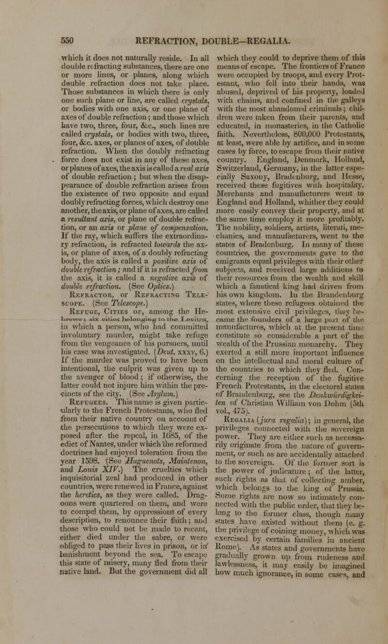 which it does not naturally reside. In all double refracting substances, there are one or more lines, or planes, along which double refraction does not take place. Those substances in which there is only one such plane or line, are called crystals, or bodies with one axis, or one plane of axes of double refraction; and those which have two, three, four, &c, such lines are called crystals, or bodies with two, three, four, &c. axes, or planes of axes, of double refraction. When the doubly refracting force does not exist in any of these axes, or planes of axes, the axis is called a real axis of double refraction ; but when the disap- pearance of double refraction arises from the existence of two opposite and equal doubly refracting forces, which destroy one another, the axis, or plane of axes, are called a resultant axis, or plane of double refrac- tion, or an axis or plane of compensation. If the ray, which suffers the extraordina- ry refraction, is refracted towards the ax- is, or plane of axes, of a doubly refracting body, the axis is called a positive axis of double refraction; and if it is refracted/rowi the axis, it is called a negative axis of double refraction. (See Optics.) Refractor, or Refracti.ng Tele- scope. (See Telescope.) Refuge, Cities of, among the He- hrowo ; uiac eituw lu^loli^ing to tlip T .Pvil'PS, in which a person, who had committed involuntary murder, might take refuge from the vengeance of his pursuers, until his case was investigated. (Deut. xxxv, G.) If the murder was proved to have been intentional, the culprit was given up to the avenger of blood ; if otherwise, the latter could not injure him within the pre- cincts of the city. (See Asylum.) Refugees. This name is given partic- ularly to the French Protestants, who fled from their native country on account of the persecutions to which they were ex- posed after the repeal, in 1685, of the edict of Nantes, under which the reformed doctrines had enjoyed toleration from the year 1598. (See /Huguenots, Maintenon, and Louis XIV.) The cruelties which inquisitorial zeal had produced in other countries, were renewed in France, against the heretics, as they were called. Drag- oons were quartered on them, and were to compel them, by oppressions of every description, to renounce their faith; anil those who could not be made to recant, either died under the sabre, or were obliged to pass their lives in prison, or it/ banishment beyond the sea. To escape this state of misery, many fled from their native land. But the government did all which they could to deprive them of this means of escape. The frontiers of Franco were occupied by troops, and every Prot- estant, who fell into their hands, was abused, deprived of his property, loaded with chains, and confined in the galleys with the most abandoned criminals; chil- dren were taken from their parents, and educated, in monasteries, in the Catholic faith. Nevertheless, 800,000 Protestants, at least, were able by artiiice, and in some cases by force, to escape from their native country. England, Denmark, Holland, Switzerland, Germany, in the latter espe- cially Saxony, Bradenburg, and Hesse, received these fugitives with hospitality. Merchants and manufacturers went to England and Holland, whither they could more easily convey their property, and at the same time employ it more profitably. The nobility, soldiers, artists, literati, me- chanics, and manufacturers, went to the states of Bradenburg. In many of these countries, the governments gave to the emigrants equal privileges with their other subjects, and received large additions to their resources from the wealth and skill which a fanatical king had driven from his own kingdom. In the Brandenburg states, where these refugees obtained the most extensive civil privileges, thoy be- came the founders of a large part of the manufactures, which at the present time constitute so considerable a part of the wealth of the Prussian monarchy. They exerted a still more important influence on the intellectual and moral culture of the countries to which they fled. Con- cerning the reception of the fugitive French Protestants, in the electoral suites of Brandenburg, see the Denkwiirdigkei- ten of Christian William von Dohin (5th vol., 475). Regalia (jura regalia); in general, the privileges connected with the sovereign power. They are either such as necessa- rily originate from the nature of govern- ment, or such as are accidentally attached to the sovereign. Of the former sort is the power of judicature; of the latter, such rights as that of collecting amber, which belongs to the king of Prussia. Some rights are now so intimately con- nected with the public order, that they be- long to the former class, though many states have existed without them (e. g. the privilege of coining money, which was exercised by certain families in ancient Rome). As states and governments have gradually grown up from rudeness and lawlessness, it may easily be imagined how much ignorance, in some cases, and