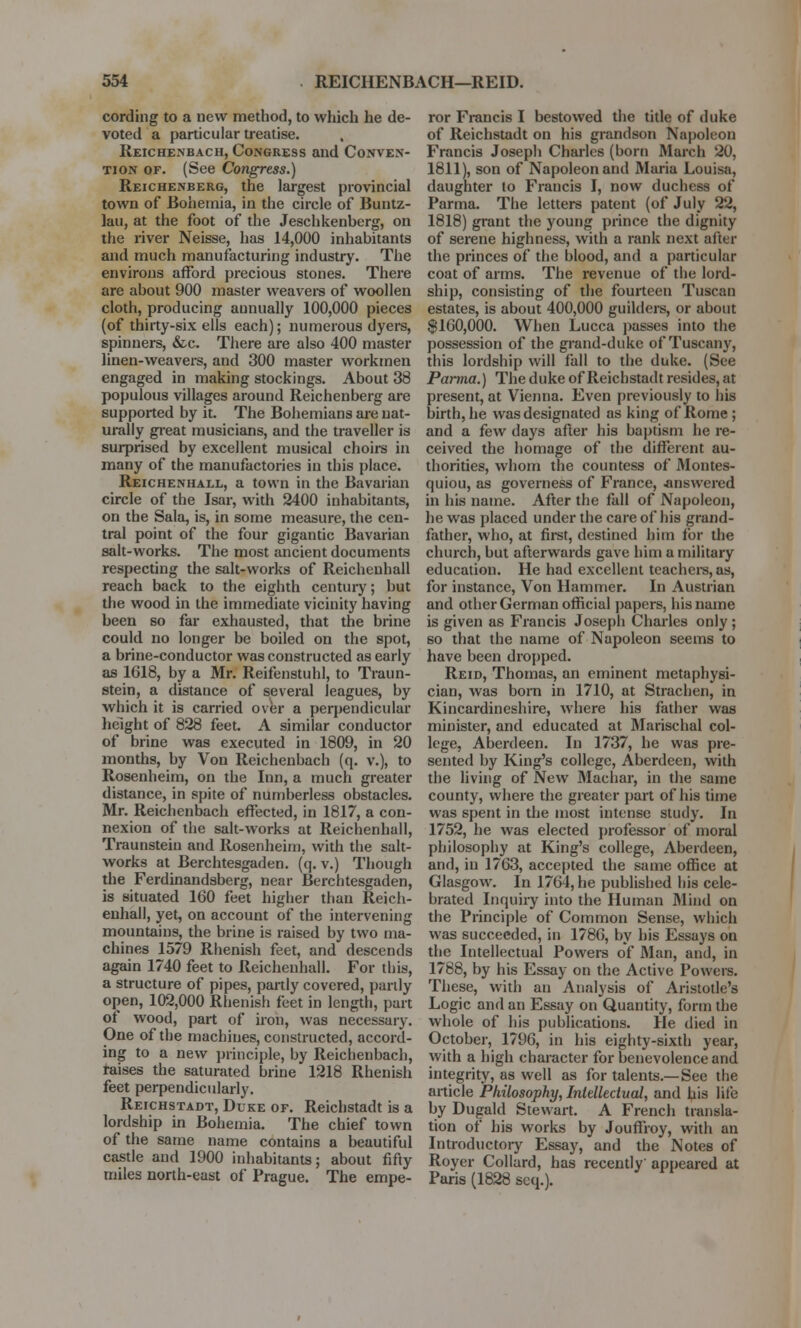 cording to a new method, to which he de- voted a particular treatise. Reichenbach, Congress and Conven- tion of. (See Congress.) Reichenberg, the largest provincial town of Bohemia, in the circle of Buntz- lau, at the foot of the Jeschkenberg, on the river Neisse, has 14,000 inhabitants and much manufacturing industry. The environs afford precious stones. There are about 900 master weavers of woollen cloth, producing aunually 100,000 pieces (of thirty-six ells each); numerous dyers, spinners, &c. There are also 400 master linen-weavers, and 300 master workmen engaged in making stockings. About 38 populous villages around Reichenberg are supported by it. The Bohemians are nat- urally great musicians, and the traveller is surprised by excellent musical choirs in many of the manufactories in this place. Reichenhall, a town in the Bavarian circle of the Isar, with 2400 inhabitants, on the Sala, is, in some measure, the cen- tral point of the four gigantic Bavarian salt-works. The most ancient documents respecting the salt-works of Reichenhall reach back to the eighth century; but the wood in the immediate vicinity having been so far exhausted, that the brine could no longer be boiled on the spot, a brine-conductor was constructed as early as 1618, by a Mr. Reifenstuhl, to Trail n- stein, a distance of several leagues, by which it is carried over a perpendicular height of 828 feet. A similar conductor of brine was executed in 1809, in 20 months, by Von Reichenbach (q. v.), to Rosenheim, on the Inn, a much greater distance, in spite of numberless obstacles. Mr. Reichenbach effected, in 1817, a con- nexion of the salt-works at Reichenhall, Traunstein and Rosenheim, with the salt- works at Berchtesgaden. (q. v.) Though the Ferdinandsberg, near Berchtesgaden, is situated 160 feet higher than Reich- enhall, yet, on account of the intervening mountains, the brine is raised by two ma- chines 1579 Rhenish feet, and descends again 1740 feet to Reichenhall. For this, a structure of pipes, partly covered, partly open, 102,000 Rhenish feet in length, part of wood, part of iron, was necessary. One of the machines, constructed, accord- ing to a new principle, by Reichenbach, raises the saturated brine 1218 Rhenish feet perpendicularly. Reichstadt, Duke of. Reichstadt is a lordship in Bohemia. The chief town of the same name contains a beautiful castle and 1900 inhabitants; about fifty miles north-east of Prague. The empe- ror Francis I bestowed the title of duke of Reichstadt on his grandson Napoleon Francis Joseph Charles (born March 20, 1811), son of Napoleon and Maria Louisa, daughter to Francis I, now duchess of Parma. The letters patent (of July 22, 1818) grant the young prince the dignity of serene highness, with a rank next after the princes of the blood, and a particular coat of arms. The revenue of the lord- ship, consisting of the fourteen Tuscan estates, is about 400,000 guilders, or about $160,000. When Lucca passes into the possession of the grand-duke of Tuscany, this lordship will fall to the duke. (See Parma.) The duke of Reichstadt resides, at present, at Vienna. Even previously to his birth, he was designated as king of Rome ; and a few days after his baptism he re- ceived the homage of the different au- thorities, whom the countess of Montes- quiou, as governess of France, answered in his name. After the fall of Napoleon, he was placed under the care of his grand- father, who, at first, destined him for the church, but afterwards gave him a military education. He had excellent teachers, as, for instance, Von Hammer. In Austrian and other German official papers, his name is given as Francis Joseph Charles only ; so that the name of Napoleon seems to have been dropped. Reid, Thomas, an eminent metaphysi- cian, was born in 1710, at Strachen, in Kincardineshire, where his father was minister, and educated at Marischal col- lege, Aberdeen. In 1737, he was pre- sented by King's college, Aberdeen, with the living of New Machar, in the same county, where the greater part of his time was spent in the most intense study. In 1752, he was elected professor of moral philosophy at King's college, Aberdeen, and, in 1763, accepted the same office at Glasgow. In 1764, he published his cele- brated Inquiry into the Human Mind on the Principle of Common Sense, which was succeeded, in 1786, by his Essays on the Intellectual Powers of Man, and, in 1788, by his Essay on the Active Powers. These, with an Analysis of Aristotle's Logic and an Essay on Quantity, form the whole of his publications. He died in October, 1796, in his eighty-sixth year, with a high character for benevolence and integrity, as well as for talents.—See the article Philosophy, Intellectual, and his life by Dugald Stewart. A French transla- tion of his works by Jouffioy, with an Introductory Essay, and the Notes of Royer Collard, has recently appeared at Paris (1828 scq.).