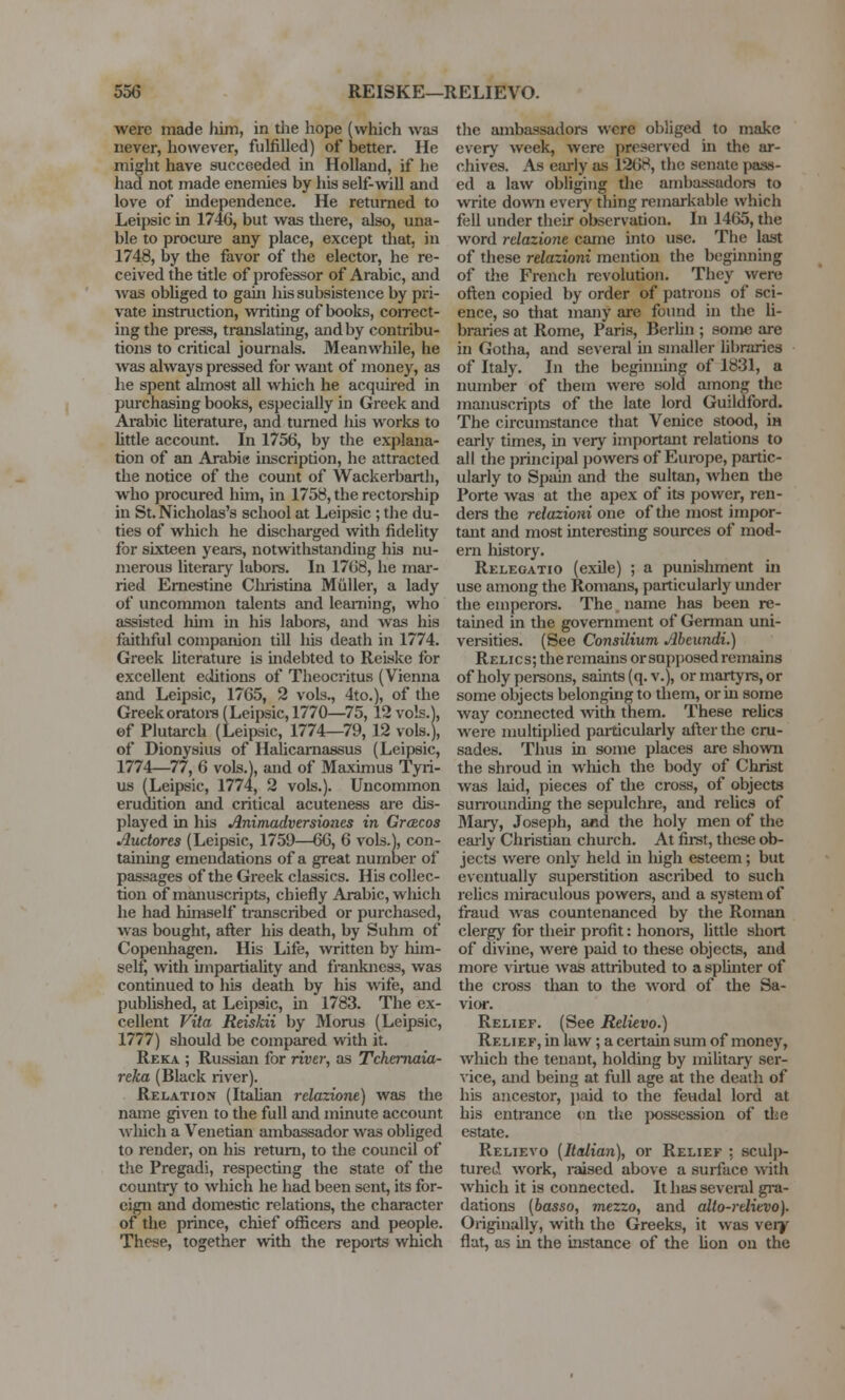 were made him, in the hope (which was never, however, fulfilled) of better. He might have succeeded in Holland, if he had not made enemies by his self-will and love of independence. He returned to Leipsic in 1746, but was there, also, una- ble to procure any place, except that, in 1748, by the favor of the elector, he re- ceived the title of professor of Arabic, and was obliged to gain his subsistence by pri- vate instruction, writing of books, correct- ing the press, translating, and by contribu- tions to critical journals. Meanwhile, he was always pressed for want of money, as he spent almost all which he acquired in purchasing books, especially in Greek and Arabic literature, and turned liis works to little account. In 1756, by the explana- tion of an Arabie inscription, he attracted the notice of the count of Wackerbarth, who procured him, in 1758, the rectorship in St. Nicholas's school at Leipsic; the du- ties of which he discharged with fidelity for sixteen years, notwithstanding his nu- merous literary labors. In 1768, he mar- ried Ernestine Christina Muller, a lady of uncommon talents and learning, who assisted him hi his labors, and was his faithful companion till his death in 1774. Greek literature is indebted to Reiske for excellent editions of Theocritus (Vienna and Leipsic, 1765, 2 vols., 4to.), of the Greek orators (Leipsic, 1770—75,12 vols.), of Plutarch (Leipsic, 1774—79, 12 vols.), of Dionysius of Halicarnassus (Leipsic, 1774—77, 6 vols.], and of Maximus Tyri- us (Leipsic, 1774, 2 vols.). Uncommon erudition and critical acuteness are dis- played in his Animadversiones in Greecos Auctores (Leipsic, 1759—66, 6 vols.), con- taining emendations of a great number of passages of the Greek classics. His collec- tion of manuscripts, chiefly Arabic, which he had himself transcribed or purchased, was bought, after his death, by Suhm of Copenhagen. His Life, written by him- self, with impartiality and frankness, was continued to his death by his wife, and published, at Leipsic, in 1783. The ex- cellent Vita Reiskii by Morus (Leipsic, 1777) should be compared with it. Reka ; Russian for river, as Tchernaia- reka (Black river). Relation (Italian relazione) was the name given to the full and minute account which a Venetian ambassador was obliged to render, on his return, to the council of the Pregadi, respecting the state of the country to which he had been sent, its for- eign and domestic relations, the character of the prince, chief officers and people. These, together with the reports which the ambassadors were obliged to make every week, were preserved in the ar- chives. As early as 1268, the senate pass- ed a law obliging the ambassadors to write down every thing remarkable which fell under their observation. In 1465, the word relazione came into use. The last of these relazioni mention the beginning of the French revolution. They were often copied by order of patrons of sci- ence, so that many are found in the li- braries at Rome, Paris, Berlin ; some are in Gotha, and several hi smaller libraries of Italy. In the beginning of 1831, a number of them were sold among the manuscripts of the late lord Guildford. The circumstance that Venice stood, in early times, in very important relations to all the principal powers of Europe, partic- ularly to Spain and the sultan, when the Porte was at the apex of its power, ren- ders the relazioni one of the most impor- tant and most interesting sources of mod- ern history. Relegatio (exile) ; a punishment in use among the Romans, particularly under the emperors. The name has been re- tained in the government of German uni- versities. (See Consilium Abenndi.) Relics; the remains or supposed remains of holy persons, saints (q. v.), or martyrs, or some objects belonging to them, or hi some way connected with them. These relics were multiplied particularly after the cru- sades. Thus in some places are shown the shroud in which the body of Christ was laid, pieces of the cross, of objects surrounding the sepulchre, and relics of Mary, Joseph, and the holy men of the early Christian church. At first, these ob- jects were only held hi high esteem; but eventually superstition ascribed to such relics miraculous powers, and a system of fraud was countenanced by the Roman clergy for their profit: honors, little short of divine, were paid to these objects, and more virtue was attributed to a splinter of the cross than to the word of the Sa- vior. Relief. (See Relievo.) Relief, in law; a certain sum of money, which the tenant, holding by military ser- vice, and being at full age at the death of his ancestor, paid to the feudal lord at his entrance on the possession of the estate. Relievo (Italian), or Relief ; sculj)- tured work, raised above a surface with which it is connected. It has several gra- dations (basso, mezzo, and alto-relievo). Originally, with the Greeks, it was very flat, as in the instance of the lion on the