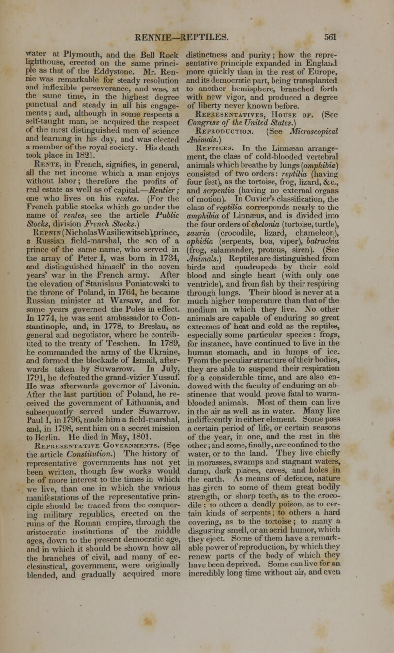 water at Plymouth, and the Bell Rock lighthouse, erected on the same princi- ple as that of the Eddystone. Mr. Ren- nie was remarkable for steady resolution and inflexible perseverance, and was, at the same time, in the highest degree punctual and steady in all his engage- ments ; and, although in some respects a self-taught man, he acquired the respect of the most distinguished men of science and learning in his day, and was elected a member of the royal society. His death took place in 1821. Rente, in French, signifies, in general, all the net income which a man enjoys without labor; therefore the profits of real estate as well as of capital.—Rentier; one who lives on his rentes. (For the French public stocks which go under the name of rentes, see the article Public Stocks, division French Stocks.) Repnin (Nicholas Wasiliewitsch),prince, a Russian field-marshal, the son of a prince of the same name, who served in the army of Peter I, was born in 1734, and distinguished himself in the seven years' war in the French army. After the elevation of Stanislaus Poniatowski to the throne of Poland, in 1764, he became Russian minister at Warsaw, and for some years governed the Poles in effect. In 1774, he was sent ambassador to Con- stantinople, and, in 1778, to Breslau, as general and negotiator, where he contrib- uted to the treaty of Teschen. In 1789, he commanded the army of the Ukraine, and formed the blockade of Ismail, after- wards taken by Suwarrow. In July, 1791, he defeated the grand-vizier Yussuf. He was afterwards governor of Livonia. After the last partition of Poland, he re- ceived the government of Lithuania, and subsequently served under Suwarrow. Paul I, in 1796, made him a field-marshal, and, in 1798, sent him on a secret mission to Berlin. He died in May, 1801. Representative Governments. (See the article Constitution.) The history of representative governments has not yet been written, though few works would be of more interest to the times in which we live, than one in which the various manifestations of the representative prin- ciple should be traced from the conquer- ing military republics, erected on the ruins of the Roman empire, through the aristocratic institutions of the middle ages, down to the present democratic age, and in which it should be shown how all the branches of civil, and many of ec- clesiastical, government, were originally blended, and gradually acquired more distinctness and purity; how the repre- sentative principle expanded in Englaiid more quickly than in the rest of Europe, and its democratic part, being transplanted to another hemisphere, branched forth with new vigor, and produced a degree of liberty never known before. Representatives, House or. (See Congress of the United States.) Reproduction. (See Microscopical Animals.) Reptiles. In the Linneean arrange- ment, the class of cold-blooded vertebral animals which breathe by lungs (amphibia) consisted of two orders: reptilw (having four feet), as the tortoise, frog, lizard, &c, and serpentia (having no external organs of motion). In Cuvier's classification, the class of reptilia corresponds nearly to the amphibia of Linnaeus, and is divided into the four orders of chelonia (tortoise, turtle), sauria (crocodile, lizard, chameleon), ophidia (serpents, boa, viper), batrachia (frog, salamander, proteus, siren). (See Animals.) Reptiles are distinguished from birds and quadrupeds by their cold blood and single heart (with only one ventricle), and from fish by their respiring through lungs. Their blood is never at a much higher temperature than that of the medium in which they live. No other animals are capable of enduring so great extremes of heat and cold as the reptiles, especially some particular species : frogs, for instance, have continued to five in the human stomach, and in lumps of ice. From the peculiar structure of their bodies, they are able to suspend their respiration for a considerable time, and are also en- dowed with the faculty of enduring an ab- stinence that would prove fatal to warm- blooded animals. Most of them can live in the air as well as in water. Many live indifferently in either element. Some pass a certain period of life, or certain seasons of the year, in one, and the rest in the other; and some, finally, are confined to the water, or to the land. They live chiefly in morasses, swamps and stagnant waters, damp, dark places, caves, and holes in the earth. As means of defence, nature has given to some of them great bodily strength, or sharp teeth, as to the croco- dile ; to others a deadly poison, as to cer- tain kinds of serpents; to others a hard covering, as to the tortoise; to many a disgusting smell, or an acrid humor, which they eject. Some of them have a remark- able power of reproduction, by which they renew parts of the body of which they have been deprived. Some can live for an incredibly long time without air, and even