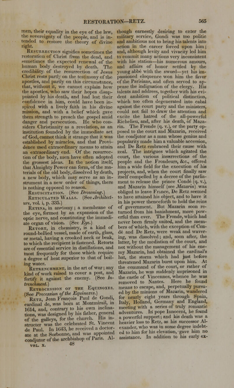 men, their equality in the eye of the law, the sovereignty of the people, and is in- tended to restore the theory of divine right. Resurrection signifies sometimes the restoration of Christ from the dead, and sometimes the expected renewal of the human body destroyed by death. The credibility of the resurrection of Jesus Christ rests partly on the testimony of the apostles, and partly on this circumstance, that, without it, we cannot explain how the apostles, who saw their hopes disap- pointed by his death, and had lost their confidence in him, could have been in- spired with a lively faith in his divine mission, and with a belief which gave them strength to preach the gospel amid danger and persecution. He who con- siders Christianity as a revelation, as an institution founded by the immediate act of God, cannot think it strange that it was established by miracles, and that Provi- dence used extraordinary means to attain an extraordinary end. Of the resurrec- tion of die body, men have often adopted the grossest ideas. In the notion itself, that Almighty Power can form, of the ma- terials of the old body, dissolved by death, a new body, which may serve as an in- strument in a new order of things, there is nothing opposed to reason. Resuscitation. (See Droivning.) Reticulated Walls. (See Architect- ure, vol. i, p. 335.) Retina, in anatomy; a membrane of the eye, formed by an expansion of the optic nerve, and constituting the immedi- ate organ of vision. (See Eye.) Retort, in chemistry, is a kind of round-bellied vessel, made of earth, glass, or metal, having a crooked neck or beak, to which the recipient is fastened. Retorts are of essential service in distillations, and most frequently for those which require a degree of heat superior to that of boil- ing water. Retrenchment, in the ait of war; any kind of work raised to cover a post, and fortify it against the enemy. (See In- trenckment.) Retrocession of the Equinoxes. (See Precession of the Equinoxes.) Retz, Jean Francois Paul de Gondi, cardinal de, was bom at Montmirail, in 1614, and, contrary to his own inclina- tions, was designed by his father, general of the galleys, for the church. His in- structor was the celebrated St. Vincent de Paul. In 1643, be received a doctor- ate at the Sorbonne, and was appointed coadjutor of the archbishop of Pans. Al- vol. x. 48 though earnestly desiring to ester the military service, Gondi was too politic and ambitious not to bring his talents into action in the career forced upon him; and, although levity and vivacity led him to commit many actions very inconsistent with his station—his numerous amours, and affairs of honor settled by the young abbe with the sword—yet his im- passioned eloquence won him the favor of the Parisians, and often served to ap- pease the indignation of the clergy. His talents and address, together with his evi- dent ambition of political distinction, which too often degenerated into cabal against the court party and the ministers, could not fail to draw the attention and excite the hatred of the all-powerful Richelieu, and, after his death, of Maza- rin. The Fronde (q. v.), or the party op- posed to the court and Mazarin, received the coadjutor as a man whose genius and popularity made him a valuable accession, and De Retz embraced their cause with zeal. The intrigues which agitated the court, the various insurrections of the people and the Frondeurs, &c, offered him a wide field for the execution of his projects, and, when the court finally saw itself compelled by a decree of the parlia- ment to release the prince Conde (q. v.), and Mazarin himself (see Mazarin) was obliged to leave France, De Retz seemed to have attained his object, and to have it in his power thenceforth to hold the reins of government. But Mazarin soon re- turned from his banishment, more pow- erful than ever. The Fronde, which had never been firmly united, and the mem- bers of which, with the exception of Con- de and De Retz, were weak and waver- ing, was dissolved; and, soon after, the latter, by the mediation of the court, and not without the management of his ene- my Mazarin, had obtained the cardinal's hat, the storm which had just before threatened Mazarin burst upon him. At the command of the court, or rather of Mazarin, he was suddenly imprisoned in the castle of Vincennes, whence he was removed to Nantes. Here he found means to escape, and, perpetually pursu- ed by the minions of Mazarin, wandered for nearly eight years through Spain, Italy, Holland, Germany and England, meeting with a series of truly romantic adventures. In pope Innocent, he found a powerful support; and his death was a heavier loss to Retz, as his successor Al- exander, who was in some degree indebt- ed to him for his elevation, • gave him no assistance. In addition to his early ex-