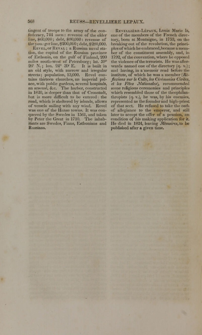 563 REUSS—REVELLIERE LEPAUX. tingent of troops to the army of the con- federacy, 744 men: reveuue of the elder line, $60,000; debt, $80,000: revenue of the you.-,ger line, $200,000; debt, $280,000. Revel, or Reval ; a Russian naval sta- tion, the capital of the Russian province of Esthonia, on the gulf of Finland, 200 miles south-west of Petersburg; lat. 59° 21)' N.; lot). 24° 3EK E. It is built in an old style, with narrow and irregular streets; population, 13,000. Revel con- nuns thirteen churches, an imperial pal- ace, with public gardens, several hospitals, an arsenal, &c The harbor, constructed in 1820, is deeper than that of Cronstadt, but is more difficult to be entered: the road, which is sheltered by islands, allows of vessels sailing with any wind. Revel was one of the Hanse towns. It was con- quered by the Swedes in 1561, and taken by Peter the Great in 1710. The inhab- itants are Swedes, Finns, Esthonians and Russians. Revellikre-Lki'aux, Louis Marie la, one of the members of the French direc- tory, born at Montaigne, in 1753, on the breaking out of the revolution, the princi- ples of which he embraced,became a mem- ber of the constituent assembly, and, in 1792, of the convention, where be opposed the violence of the terrorists. He was after- wards named one of the directory (rj. v.); and having, in a memoir read before die institute, of which he was a member (Re- flexions sur le Culte, les Ceremonies Civiles, et les Fetes Nationales), recommended some religions ceremonies and principles which resembled those of the theophilan- thropists (q. v.), he was, by his enemies, represented as the founder and high-priest of that sect. He refused to take the oath of allegiance to the emperor, and still later to accept the offer of a pension, on condition of his making application for it. He died in 1824, leaving Mhnoires, to be published after a given time.