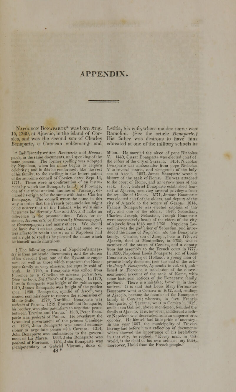 APPENDIX* N.vroLEO.N Boxaparte* was born Aug. 15, 1769, at Ajaccio, in the island of Cor- sica, and was the second son of* Charles Bonaparte, a Corsican z:obiemun,f and * Indifferently written Bonaparte and Buona- parte, in the same documents, and speaking' of the same person. The former spelling- was adopted by Napoleon, when his name began to acquire celebrity; and in this he conformed, like the rest (; his family, to the spelling in the letters patent of the supreme council of Corsica, dated Sept. 13, 1771. These were in confirmation of an instru- ment by which the Bonaparte family of Florence, one of the most ancient families of Tuscany,-de- clared its origin to be the same with that of Charles UonapaAC The council wrote the name in this way in order that the French pronunciation might come nearer that of the Italians, who write simi- l.u- names Indifferently Buo and Bo, and make no ince in the pronunciation. Take, for in- stance, Buonarotti, orBonarotti; Buoncoi ipagni, or Bmicompagiii; and many others. We should not have dwelt on this point, but that some wri- ters affectedly retain the u; as if Napoleon had not a light tospell as he pleased the name which he himself made illustrious. t The following account of Napoleon's ances- trv is from authentic documents; and the stories of his descent from one of the Byzantine empe- rors, as well as those which represent the Bona- parte ramily as very obscure, are equally void of truth. In' 1120, a Bonaparte was exiled from Florence as a Gibeline oh murium potestatem. he book Dei Chiodo of Florence.) In 1170, eurado Bonaparte was knight of the golden spur. 1210, James Bonaparte was knight ot the golden spur. 1250, Bonaparte, syndic of Ascoli, was uamed commissioner to receive the submission of Montc-Gallo. 127* Nordilius Bonaparte was ./.-<of Parma. 1279, Bonsemblant Bonaparte, his brother, was plenipotentiary to negotiate peace aadPaJua. J2B5, Peter Bona- parte was podesta of Padua, lb- overthrew the tyrannical government of the princes Camines- ct. 12%, John Bonaparte- was named eamnus- sioner to negotiate peace with Carrara. 1314, John Bonaparte was ambassador to the govern- ment of La Marca. 1333. John Bonaparte was podesth of Florence. 1404, John Bonaparte was plenipotentiary to Gabriel Yisconti, duke of Letitia, his wife, whose maiden name was' Ramolini. (See the article Bonaparte.) His father was desirous to have him educated at one of the military schools in Milan. Me married the niece of pope Nicholas V. 14-10, Ceesar Bonaparte was elected chief of the elders of the city of Sarzana. 1154, Nicholas Bonaparte was ambassador from pope Nicholas V to several courts, and vicegerent of the holy sec at Ascoli. 1527, James Bonaparte wrote a history of the sack of Rome. He was attached to the court of Rome, and an eye-witness of the sack. 1567, Gabriel Bonaparte established him- self at Ajaccio, receiving several privileges from the republic of Genoa. 1571, Jerome Bonaparte was elected chief of the elders, and deputy of the city of Ajaccio to the senate of Genoa. 1614,. Francis Bonaparte was elected captain of the cily, and one of the eiders. 1648, Sebastian, Charles. Joseph, Sebastian, Joseph Bonaparte wire successively heads of the ciders of the city of Ajaccio from 1648 until 1760. Napoleon Lo- md'nni was the godfather of Sebastian, and intro- duced the name of Napoleon into the Bonaparte family. Charles, son of Joseph, born in 174b, at Ajaccio, died at Montpellier, in 17C5, was a member of the states of Corsica, and a deputy from that assembly to the French court in 1777. In 1R30, Napoleon Louis Bonaparte, son of Louis Bonaparte, ex-king of Holland, a young man of promise lately deceased (see the end ot the arti- cle Joseph Bonaparte, Appendix to vol. V'ii), pub- lished at Florence a translation of the above- mentioned account of the sack of Rome, with* some historical notices of the Boitapartc family prefixed. There is a mistake, however, in those- notices. It is said that Louis Mary Fortunatus Bonaparte went to Corsica in It>12, and, settling at Ajaccio. became the founder of the Bonaparte family in Corsica; whereas, in fact, Francis Bonaparte, of Sarzana, went to Corsica in 1512,. and his.son Gabl ;el, above mentioned, founded the familvat Ajaccio. It is, however, indifferent wheth- cr Napoleon was descended from an emperor or a cobbler. He himself had little pride of ancestry.■ In the year 1807, the municipality of Treviso having laid before him a collection of documents which showed the importance of his forefather* in that city, he replied, Every man, in this world, is the child of his own actions : my titles,, moreover, 1 hold from the French people. 48