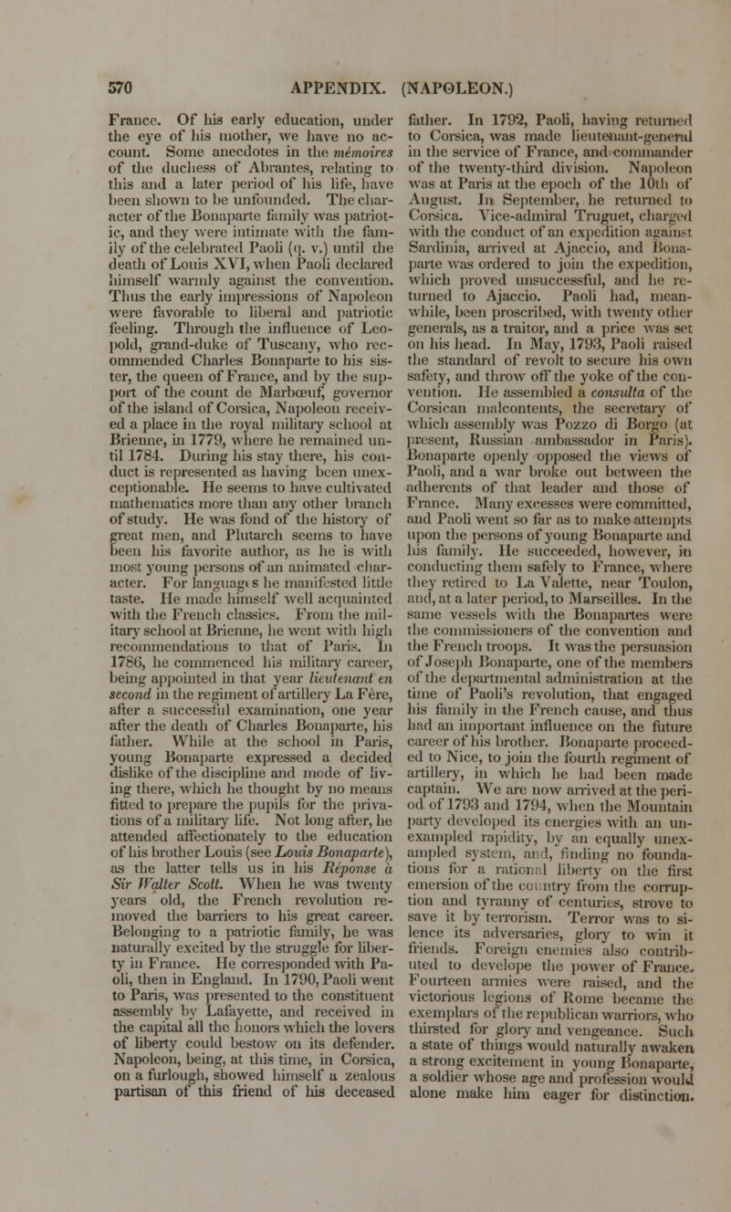 France. Of his early education, under the eye of his mother, we have no ac- count. Some anecdotes in the mimoires of the duchess of Abrantes, relating to this and a later period of his life, have heen shown to he unfounded. The char- acter of the Bonaparte family was patriot- ic, and they were intimate with the fam- ily of the celebrated Paoli (q. v.) until the death of Louis XVI, when Paoli declared himself warmly against the convention. Thus the early impressions of Napoleon were favorable to liberal and patriotic feeling. Tlu-ough the influence of Leo- pold, grand-duke of Tuscany, who rec- ommended Charles Bonaparte to his sis- ter, the queen of France, and by the sup- port of the count de Marbceuf governor of the island of Corsica, Napoleon receiv- ed a place in the royal military school at Brienne, hi 1779, where he remained un- til 1784. During his stay there, his con- duct is represented as having been unex- ceptionable. He seems to have cultivated mathematics more than any other branch of study. He was fond of the history of great men, and Plutarch seems to have been his favorite author, as he is with most young persons of an animated char- acter. For languag* s he manifested little taste. He made himself well acquainted with the French classics. From the mil- itary school at Brienne, he went with high recommendations to that of Paris. In 1786, he commenced his military career, being appointed in that year lieutenant en second in the regiment of artillery La Fere, after a successful examination, one year after the death of Charles Bonaparte, his father. While at the school in Paris, young Bonaparte expressed a decided dislike of the discipline and mode of liv- ing there, which he thought by no means fitted to prepare the pupils for the priva- tions of a military life. Not long after, he attended affectionately to the education of his brother Louis (see Louis Bonaparte), as the latter tells us in his Reponse a Sir Walter Scott. When he was twenty years old, the French revolution re- moved the barriers to his great career. Belonging to a patriotic family, he was naturally excited by the struggle for liber- ty in France. He corresponded with Pa- oli, then in England. In 1790, Paoli went to Paris, was presented to the constituent assembly by Lafayette, and received in the capital all the honors which the lovers of liberty could bestow on its defender. Napoleon, being, at this time, in Corsica, on a furlough, showed himself a zealous partisan of this friend of ins deceased father. In 1792, Paoli, having returned to Corsica, was made lieutenant-general in the service of France, and commander of the twenty-third division. Napoleon was at Paris at the epoch of the 10th of August. In September, he returned to Corsica. Vice-admiral Truguet, charged with the conduct of an expedition against Sardinia, arrived at Ajaccio, and Bona- parte was ordered to join the expedition, which proved unsuccessful, and he re- turned to Ajaccio. Paoli had, mean- while, been proscribed, with twenty other generals, as a traitor, and a price was set on his head. In May, 1793, Paoli raised the standard of revolt to secure his own safety, and throw off the yoke of the con- vention. He assembled a consulta of the Corsican malcontents, the secretary of which assembly was Pozzo di Borgo (at present, Russian ambassador in Paris). Bonaparte openly opposed the views of Paoli, and a war broke out between the adherents of that leader and those of France. Many excesses were committed, and Paoli went so far as to make attempts upon the persons of young Bonaparte and his family. He succeeded, however, in conducting them safely to France, where they retired to La V alette, near Toulon, and, at a later period, to Marseilles. In the same vessels with the Bonapartes were the commissioners of the convention and the French troops. It was the persuasion of Joseph Bonaparte, one of the members of the departmental administration at the time of Paoli's revolution, that engaged his family in the French cause, and thus had an important influence on the future career of his brother. Bonaparte proceed- ed to Nice, to join the fourth regiment of artillery, in which he had been made captain. We are now arrived at the peri- od of 1793 and 1794, when the Mountain party developed its energies with an un- exampled rapidity, by an equally unex- ampled system, and, rinding no founda- tions for a rational liberty on the first emersion of the country from the corrup- tion and tyranny of centuries, strove to save it by terrorism. Terror was to si- lence its advei-saries, glory to win it friends. Foreign enemies also contrih- uted to develope the power of France. Fourteen armies were raised, and the victorious legions of Rome became the exemplars of the republican warriors, who thirsted for glory and vengeance. Such a state of things would naturally awaken a strong excitement in young Bonaparte, a soldier whose age and profession would alone make him eager for distinction.