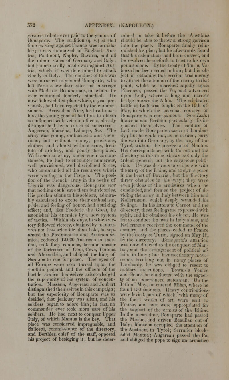 greatest tribute ever paid to the genius of Bonaparte. The coalition ((]. v.) at tliut time existing against France wastbrmida- l)le; it was composed of England, Aus- tria, Piedmont, Naples, Bavaria, and all the minor states of Germany and Italy ; but France really made war against Aus- tria, which it was determined to attack chiefly in Italy. The conduct of this war was intrusted to general Bonaparte, who left Paris a few days after his marriage with Mad. de Beauharnais, to whom he ever continued tenderly attached. He now followed that plan which, a year pre- viously, had been rejected hy the commis- sioners. Arrived at Nice, his head-quar- ters, the young general had first to obtain an influence with veteran officers, already distinguished by a series of successes— Augcreriii, Massena, Laharpe, &c. The army was young, enthusiastic, and victo- rious; but without money, provision^ clothes, and almost without arms, desti- tute of artillery, and poorly disciplined. With soeh an army, under such circum- stances, he had to encounter numerous, well provisioned, well disciplined forces, who commanded ail the resources which were wanting to the French. The posi- tion of the French army in the rocks of Liguria was dangerous; Bonaparte saw that nothing could save them hut victories. His proclamations to his soldiers, admira- bly calculated to excite their enthusiasm, pride, and feeling of honor, bad ..striking effect; and, like Frederic the Great, he astonished bis enemies by a new system of tactics. Within six days, in which vic- tory followed victory, obtained by manoeu- vres not less scientific than bold, he sep- arated the Piedmontcse and Austrian ar- mies, reduced 12,000 Austrians to inac- tion, took forty cannons, became master of the fortresses of Coni, Ceva, Tortona and Alexandria, and obliged the king of Sard.nia to sue for peace. The eyes of all Europe were now turned upon the youthful general, and the officers of the hostile armies themselves acknowledged the superiority of bis system of concen- tration. Massena, Augereau and Joubert distinguished themselves in this campaign ; but the superiority of Bonaparte was so decided, that jealousy was silent, and his soldiers began to adore him ; in fact, no commander ever took more care of his soldiers. He had next to conquer Upper Italy, of which Mantua is the key. That place was considered impregnable, and Salicetti, commissioner of the directory, and Berthier, chief of the staff, opposed his project of besieging it; but he deter- mined to take it before tin? Ausfriuns should be able to throw a strong garrison into the place. Bonaparte finally relin- quished his plan ; but he afterwards found that iiis calculation had bet B correct, and he resolved henceforth to trust to his own genius alone. By the treaty ( f Turin, Va- lenza had been ceded to him; but his ob- ject in obtaining this cession was merely lo attract the attcuion of the c nt my 10 that point, whilst he marched rapidly upon Piacenza, passed the Po, and advanced upon Lodi, w here a long and narrow bridge crosses the Adda. The c« lebraU d battle of Lodi was fought on the 10th of May, in which the personal courage of Bonaparte was conspicuous. (See Lodi.) Massena und Berthier particularly distin- guished themselves. The capture of Lodi made Bonaparte master el Lombar- dy ; but he could not, as he d< sired, carry the war into Germany, by the way of the Tyrol, without the possession of Mantua. His correspondence with ('a;not and the directory at this time shows not only the ardent general, but the sagacious politi- cian. He was desirous to ci operate with the army ol the Rhine, and to sign a peace in the heart, of Bavaria ; hut the directoiy threw obstacles in his way; they woe evin jealous of the armistices which he concluded, and formed the project of di- viding the army in Italy betwe< n him and Kellcrmann, which deep! wounded his feelings. In his letters to Carnot and the directory, these feelings me expr< seed with spirit, and he obtain* d bis object. He was left to conduct the war in Italy alone, and Kellcrmann received the command of the country, and the places ceded to France by the treaty of Turin, signed on May 18, by the directory. Bonaparte's attention was now directed to the conquest of Man- tua, and tl>e arrangement of political af- fairs in Italy ; but, insurrectionary move- ments breaking out in many places of Lombardy, lie was obliged to resort to military executions. Towards Venice and Genoa he conducted with the sagaci- ty of an experienced statesman. On the 14th of May, ho entered Milan, where he found 150 cannons. Heavy contributions- were kvicd, pert of which,with many of the finest works of art, were sent to France, and part were appropriated for the support of the armies of the Rhine. In the mean time, Bonaparte had passed the Mincio, and driven Beaulieu out of Italy ; Massena occupied the attention of the Austrians in Tyrol; Serrurier block- aded Mantua; Augereau passed the Po, and obliged the pope to sign an armistice