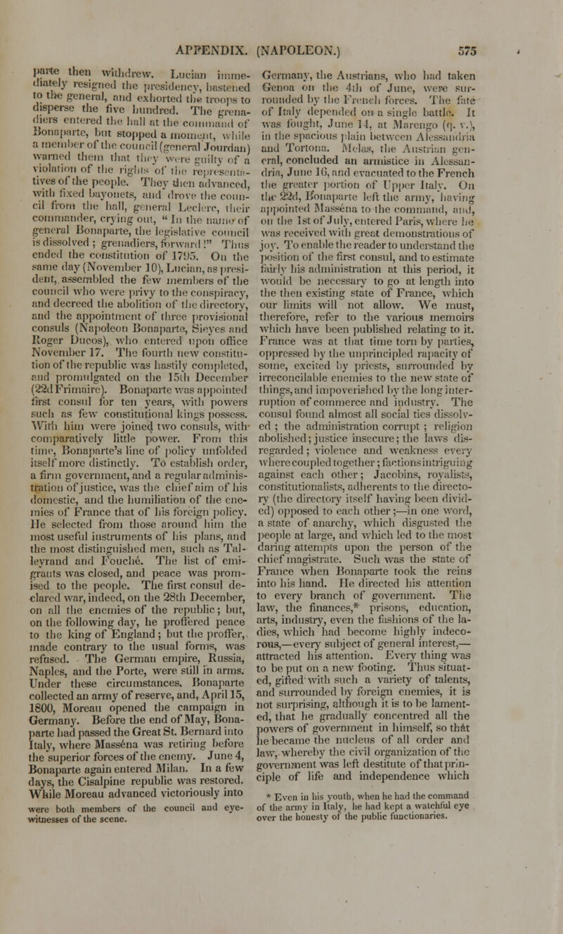 parte then withdrew. Lucira imme- diately resigned the presidency, hastened to tlK! general, and exhorted the Hoops to disperse the five hundred. The grena- diers entered the hall at the command of Bonaparte, but stopped a moment, while a member of the council (general Jourdan) warned them that they w, re guilty of a violation of the rights of the representa- tives of the people. They then advanced, with fixed bayonets, and drove the coun- cil from the hall, general Leclerc, their commander, crying out, Jn the nam*of general Bonaparte, the legislative council is dissolved ; grenadiers, forward ! Thus ended the constitution of* 17U5. On the same day (November 10), Lucian, as presi- dent, assembled the few members of the council who were privy to the conspiracy, and decreed the abolition of the directory, and the appointment of three provisional consuls (Napoleon Bonaparte, Sieyes and Roger Ducos), who entered upon office November 17. The fourth new constitu- tion of the republic was hastily completed, and promulgated on the 15th December (22d Frimairc). Bonaparte was appointed first consul for ten years, with powers such as few constitutional kings possess. Willi him were joined two consuls, with- comparatively little power. From this time, Bonaparte's line of policy unfolded itself more distinctly. To establish order, a firm government, and a regular adminis- tration of justice, was the chief aim of his domestic, and the humiliation of the ene- mies of France that of his foreign policy. He selected from those around him the most useful instruments of his plans, and the most distinguished men, such as Tal- leyrand and Fouche. The list of emi- grants was closed, and peace was prom- ised to the people. The first consul de- clared war, indeed, on the 28th December, on all the enemies of the republic; but, on the following day, he proffered peace to the king of England ; but the proffer, made contrary to the usual forms, was refused. The German empire, Russia, Naples, and the Porte, were still in arms. Under these circumstances. Bonaparte collected an army of reserve, and, April 15, 1800, Moreau opened the campaign in Germany. Before the end of May, Bona- parte had passed the Great St. Bernard into Italy, where Massena was retiring before the superior forces of the enemy. June 4, Bonaparte again entered Milan. In a few days, the Cisalpine republic was restored. While Moreau advanced victoriously into were both members of the council and eye- witnesses of the scene. Germany, the Austrians, who had taken Genoa on the 4tli of June, were sur- rounded by the French forces. The fate of Italy depended on a single battle. It was fought, June 14, at Marengo {(]. v.), in the spacious plain between Alessandria and Tortona. Melas, the Austrian gen- eral, concluded an armistice in Alessan- dria, June 1G, and evacuated to the French the greater portion of Upper Italy. On the 22d, Bonaparte left the army, having appointed Massena to the command, and, on the 1st of July, entered Paris, where he was received with great demonstrations of joy. To enable the reader to understand the position of the first consul, and to estimate fairly his administration at this period, it would be necessary to go at length into the then existing state of France, which our limits will not allow. We must, therefore, refer to the various memoirs which have been published relating to it. France was at that time torn by parties, oppressed by the unprincipled rapacity of some, excited by priests, surrounded by irreconcilable enemies to the new state of tilings,and impoverished by the long inter- ruption of commerce and industry. The consul found almost all social ties dissolv- ed ; the administration corrupt ; religion abolished; justice insecure; the laws dis- regarded ; violence and weakness every wherecoupled together; factions intriguing against each other; Jacobins, royalists, constitutionalists, adherents to the directo- ry (the directory itself having been divid- ed) opposed to each other;—in one word, a state of anarchy, which disgusted the people at large, and which led to the most daring attempts upon the person of the chief magistrate. Such was the state of France when Bonaparte took the reins into his hand. He directed his attention to every branch of government. The law, the finances,* prisons, education, arts, industry, even the fashions of the la- dies, which had become highly indeco- rous,—every subject of general interest,— attracted his attention. Every thing was to be put on a new footing. Thus situat- ed, gifted with such a variety of talents, and surrounded by foreign enemies, it is not surprising, although it is to be lament- ed, that he gradually concentred all the powers of government in himself, so that he became the nucleus of all order and law, whereby the civil organization of the government was left destitute of that prin- ciple of life and independence which * Even in his youth, when he had the command of the army in Italy, lie had kept a watchful eye over the honesty of the public functionaries.