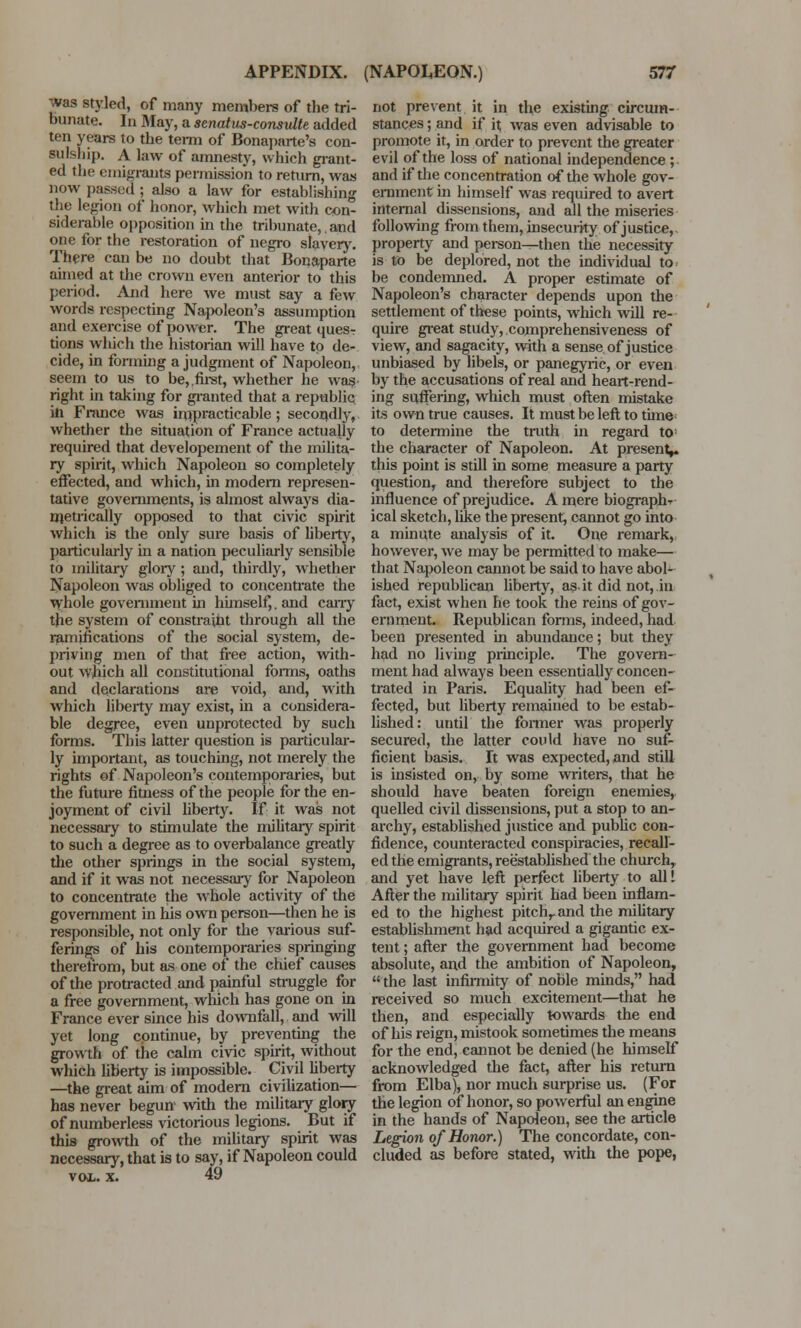 was styled, of many members of the tri- bunate. In May, a stnatus-consultt added ten years to the term of Bonaparte's con- sulship. A law of amnesty, which grant- ed the emigrants permission to return, was now passed ; also a law for establishing the legion of honor, which met with con- siderable opposition in the tribunate,. and one for the restoration of negro slavery. There can be no doubt that Bonaparte aimed at the crown even anterior to this period. And here we must say a few words respecting Napoleon's assumption and exercise of power. The great ques- tions which the historian will have to de- cide, in forming a judgment of Napoleon, seem to us to be,.first, whether he was right in taking for granted that a republic ill France was impracticable; secondly, whether the situation of France actually required that developement of the milita- ry spirit, which Napoleon so completely effected, and which, in modern represen- tative governments, is almost always dia- metrically opposed to that civic spirit which is the only sure basis of liberty, particularly in a nation peculiarly sensible to military glory ; and, thirdly, whether Napoleon was obliged to concentrate the whole government in himself,. and cany the system of constraint through all the ramifications of the social system, de- priving men of that free action, with- out which all constitutional forms, oaths and declarations are void, and, with which liberty may exist, in a considera- ble degree, even unprotected by such forms. This latter question is particular- ly important, as touching, not merely the rights of Napoleon's contemporaries, but the future fitness of the people for the en- joyment of civil liberty. If it was not necessary to stimulate the military spirit to such a degree as to overbalance greatly the other springs in the social system, and if it was not necessary for Napoleon to concentrate the whole activity of the government in his own person—then he is responsible, not only for the various suf- ferings of his contemporaries springing theretrom, but as one of the chief causes of the protracted and painful struggle for a free government, which has gone on in France ever since his downfall, and will yet long continue, by preventing the growth of the calm civic spirit, without which liberty is impossible. Civil liberty —the great aim of modern civilization— has never begun' with the military glory of numberless victorious legions. But if this growth of the military spirit was necessary, that is to say, if Napoleon could vol. x. 49 not prevent it in the existing circum- stances ; and if it was even advisable to promote it, in order to prevent the greater evil of the loss of national independence ; and if the concentration of the whole gov- ernment in himself was required to avert internal dissensions, and all the miseries following from them, insecurity of justice, property and person—then the necessity is to be deplored, not the individual to be condemned. A proper estimate of Napoleon's character depends upon the settlement of these points, which will re- quire great study, comprehensiveness of view, and sagacity, with a sense, of justice unbiased by libels, or panegyric, or even by the accusations of real and heart-rend- ing suffering, which must often mistake its own true causes. It must be left to time; to determine the truth in regard to: the character of Napoleon. At present,, this point is still in some measure a party question, and therefore subject to the influence of prejudice. A mere biograph-r ical sketch, like the present, cannot go into a minute analysis of it. One remark, however, Ave may be permitted to make— that Napoleon cannot be said to have abol- ished republican liberty, as-it did not, in fact, exist when he took the reins of gov- ernment. Republican forms, indeed, had been presented in abundance; but they had no living principle. The govern- ment had always been essentially concen- trated in Paris. Equality had been ef- fected, but liberty remained to be estab- lished: until the former was properly secured, the latter could have no suf- ficient basis. It was expected, and still is insisted on, by some writers, that he should have beaten foreign enemies, quelled civil dissensions, put a stop to an- archy, established justice and public con- fidence, counteracted conspiracies, recall- ed the emigrants, reestablished the church, and yet have left perfect liberty to alll After the military spirit had been inflam- ed to the highest pitchrand the military establishment had acquired a gigantic ex- tent ; after the government had become absolute, and the ambition of Napoleon,  the last infirmity of noble minds, had received so much excitement—that he then, and especially towards the end of his reign, mistook sometimes the means for the end, cannot be denied (he himself acknowledged the fact, after his return from Elba), nor much surprise us. (For the legion of honor, so powerful an engine in the hands of Napoleon, see the article Legion of Honor.) The concordate, con- cluded as before stated, with the pope,