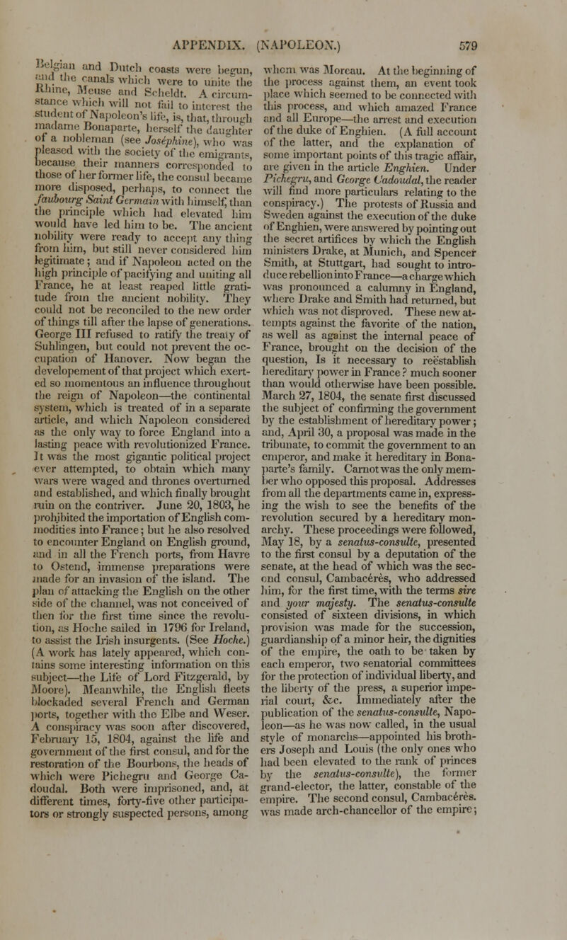 Belgian and Dutch coasts were begun, Mid the canals whirl) wore to unitethe KJnnc, Meuse and Scheldt. A circum- stance which will not fail to interest the student of Napoleon's hfe, is, that, through rnadame Bonaparte, herself the daughter of a nobleman (see Josephine), who was pleased with the society of the emigrants, because their manners corresponded to those of her former life, the consul became more disposed, perhaps, to connect the faubourg Saint Germain with himself, than the principle which had elevated him would have led him to be. The ancient nobility were ready to accept any thing from him, but still never considered him legitimate ; and if Napoleon acted on the high principle of pacifying and uniting all France, he at least reaped little grati- tude from the ancient nobility. They coidd not be reconciled to the new order of things till after the lapse of generations. George III refused to ratify the treaty of Suhlingen, but could not prevent the oc- cupation of Hanover. Now began the dcvelopement of that project which exert- ed so momentous an influence tliroughout the reign of Napoleon—the continental system, which is treated of in a separate article, and which Napoleon considered as the only way to force England into a lasting peace with revolutionized France. 11 was the most gigantic political project ever attempted, to obtain which many wars were waged and thrones overturned and established, and which finally brought ruin on the contriver. June 20, 1803, he prohibited the importation of English com- modities into France; but he also resolved to encounter England on English ground, and in all the French ports, from Havre to Ostend, immense preparations were made for an invasion of the island. The plan of attacking the English on the other side of the channel, was not conceived of then for the first time since the revolu- tion, as Hoche sailed in 1796 for Ireland, to assist the Irish insurgents. (See Hoche.) (A work has lately appeared, which con- tains some interesting information on this subject—the Life of Lord Fitzgerald, by Moore). Meanwhile, the English fleets blockaded several French and German ports, together with the Elbe and Weser. A conspiracy was soon after discovered, February 15, 1804, against the life and government of the first consul, and for the restoration of the Bourbons, the heads of which were Pichegru and George Ca- doudal. Both were imprisoned, and, at different times, forty-five other participa- tors or strongly suspected persons, among whom was Morcau. At the beginning of the process against them, an event took place which seemed to be connected with this process, and which amazed France find all Europe—the arrest and execution of the duke of Enghien. (A full account of the latter, and the explanation of some important points of this tragic affair, me given in the article Enghien. Under Pichegru, and George L'adoudal, the reader will find more particulars relating to the conspiracy.) The protests of Russia and Sweden against the execution of the duke of Enghien, were answered by pointing out the secret artifices by which the English ministers Drake, at Munich, and Spencer Smith, at Stuttgart, had sought to intro- duce rebellion into France—a charge which was pronounced a calumny in England, where Drake and Smith had returned, but which was not disproved. These new at- tempts against the favorite of the nation, as well as against the internal peace of France, brought on the decision of the question, Is it necessary to reestablish hereditary power in France ? much sooner than would otherwise have been possible. March 27, 1804, the senate first discussed the subject of confirming the government by the establishment of hereditary power; and, April 30, a proposal was made in the tribunate, to commit the government to an emperor, and make it hereditary in Bona- parte's family. Carnot was the only mem- 1 »er who opposed this proposal. Addresses from all the departments came in, express- ing the wish to see the benefits of the revolution secured by a hereditary mon- archy. These proceedings were followed, May 18, by a senatus-consulte, presented to the first consul by a deputation of the senate, at the head of which was the sec- ond consul, Cambaceres, who addressed him, for the first time, with the terms sire and your majesty. The senatus-consulte consisted of sixteen divisions, in which provision was made for the succession, guardianship of a minor heir, the dignities of the empire, the oath to be taken by each emperor, two senatorial committees for the protection of individual liberty, and the liberty of the press, a superior impe- rial court, &c. Immediately after the publication of the senatus-consulte, Napo- leon—as he was now called, in the usual style of monarchs—appointed his broth- ers Joseph and Louis (the only ones who had been elevated to the rank of princes by the senaius-consulte), the former grand-elector, the latter, constable of the empire. The second consul, Cambaceres. was made arch-chancellor of the empire;