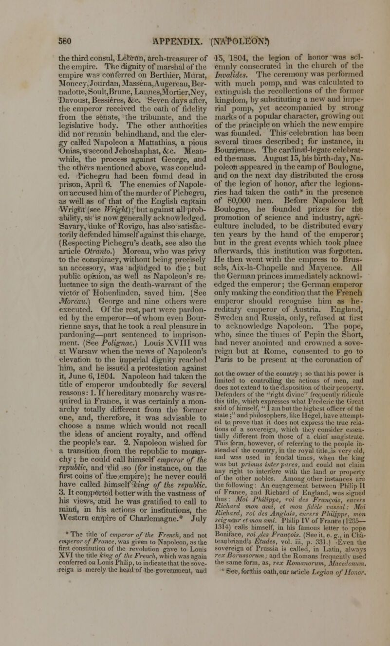 the third consul, Lebrnn, arch-treasurer of the empire. The dignity of marshal of the empire was conferred on Berthicr, Murat, Moncey, Jourdan, Massena,Augereau, Ber- nadotte, Souh,Brune, Lannes,Mortier,Ney, Davoust, Bessieres, &c Seven days after, the emperor received the oath of fidelity from the senate, the tribunate, and the legislative body. The other authorities did not remain behindhand, and the cler- gy called Napoleon a Mattathias, a pious Onias, a second Jehoshaphat, &c. Mean- while, the process against George, and the others mentioned above, was conclud- ed. Pichegru had been found dead in prison, April 6. The enemies of Napole- on accused him of the murder of Pichegru, as well as of that of the English captain Wright (see Wright); but against all prob- ability, as is now generally acknowledged. Savary, duke of Rovigo, has also satisfac- torily defended himself against this charge. (Respecting Pichegru's death, see also the article Otranto.) Moreau, who was privy to the conspiracy, without being precisely an accessory, Was adjudged to die; but ?)ublic opinion, as well as Napoleon's re- uctance to sign the death-warrant of the victor of Hohenlindcn, saved him. (See Moreau.) George and nine others were executed. Of the rest, part were pardon- ed by the emperor—of whom even Bour- rienne says, that he took a real pleasure in pardoning—part sentenced to imprison- ment. (See Polignac.) Louis XVIII was at Warsaw when the news of Napoleon's elevation to the imperial dignity reached him, and he issued a protestation against it, June 6,1804. Napoleon had taken the title of emperor undoubtedly for several reasons: 1. If hereditary monarchy was re- quired in France, it was certainly a mon- archy totally different from the former one, and, therefore, it was advisable to choose a name which would not recall the ideas of ancient royalty, and offend the people's ear. 2. Napoleou wished for a transition from the republic to monar- chy ; he could call himself emperor of the republic, and tlid -so (for instance, on the first coins of the .empire); he never could have called himself -king of the republic. 3. It comported better with the vastness of his views, and he Was gratified to call to mina, in his actions or institutions, the Western empire of Charlemagne.* July * The title of emperor of the French, and not emperor of France, was given to Napoleon, as the first constitution of the revolution gave to Louis XVI the title king of the French, which was again conferred on Louis Philip, to indicate that the sove- reign is merely the head of the government, aud 15, 1804, the legion of honor was sol- emnly consecrated in the church of the Invalides. The ceremony was performed with much pomp, and was calculated to extinguish the recollections of the former kingdom, by substituting a new and impe- rial pomp, yet accompanied by strong marks of a popular character, growing out of the principle on which the new empire was founded. This' celebration has been several times described; for instance, in Bourrienne. The cardinal-legate celebrat- ed tbe-mass. August 15, his birth-day, Na- poleoti appeared in the camp of Boulogne, and on the next day distributed the cross of the legion of honor, after the legiona- ries had taken the oath* in the presence of 80,000 men. Before Napoleon left Boulogne, he founded prizes for the promotion of science and industry, agri- culture included, to be distributed every ten years by the hand of the emperor; but in the great events which took place afterwards, this institution was forgotten. He then went with the empress to Brus- sels, Aix-la-Chapelle and Mayence. All the German princes immediately acknowl- edged the emperor; the German emperor only making the condition that the French emperor should recognise him as he- reditary emperor of Austria. England, Sweden and Russia, only, refused at first to acknowledge Napoleon. The pope, who, since the times of Pepin the Short, had never anointed and crowned a sove- reign but at Rome, consented to go to Paris to be present at the coronation of not the owner of the country ; so that his power is limited to controlling the actions of men, and does not extend to the disposition of their property. Defenders of the ''right divine*' frequently ridicule this title, which expresses what Frederic the Great said of himself,  I am but the highest officer of the state; and philosophers, like Hegel, have attempt- ed to prove that it does not express the true rela- tions of a sovereign, which they consider essen- tially different from those of a chief magistrate. This form, however, of referring to the people in- stead of the country, in the royal title, is verv old, and was used in feudal times, when the* king was but primus inter pares, and could not claim any right to interfere with the land or property of the other nobles. Among other instances are the following: An engagement between Philip 11 of France, and Richard of England, was signed thus: Moi Philippe, ''oi des Francois, tnven Richard mon ami, et mon fddle vassal: Moi Richard, roi des Anglais, enrers Philippe, mon seigneur et mon ami. Philip IV of France (1285— 1314) calls himself, in his famous letter to pope Boniface, roi /les Francois. (See it, e. g., in Cha- teaubriand's Etudes, vol. iii, p. 331.) •Even the sovereign of Prussia is called, in Latin, always rexBorussorum; and the Romans frequently used the same form, as, rex Romanorum, Macedonian. * See, forlhis oath, our af.icle Legion of Honor.