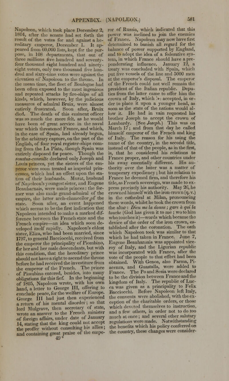 Napoleon, which took place December 2, 1804, after the senate had set forth the result of the votes for and against a he- reditary emperor, December 1. It ap- peared from 00,000 lists, kept for the pur- pose, in 108 departments, that out of three millions live hundred and seventy- four thousand eight hundred and ninety- eight voters, only two thousand five hun- dred and sixty-nine votes were against the elevation of Napoleon to the throne. In ihc mean time, the fleet of Boulogne had been often exposed to the most ingenious and repeated attacks by fire-ships of all kinds, which, however, by the judicious measures of admiral Bruix, were almost entirely frustrated. Soon after, Bruix died. The death of this eminent officer was so much the more felt, as he would have been of great service in the naval war which threatened France, and which, in the case of Spain, had already begun, by the arbitrary capture, on the part of the English, of four royal register-ships com- ing from the La Plata, though Spain was entirely disposed for peace. Though the stnatus-consulte declared only Joseph and Louis princes, yet the sisters of the em- peror were soon treated as imperial prin- cesses, which had an effect upon the sta- tion of their husbands. Murat, husband of Napoleon's youngest sister, and Eugene Beauharnais, were made princes: the for- mer was also made grand-admiral of the empire, the latter arch-chancellor tof the state. Soon after, an event happened which seems to be the first indication that Napoleon intended to make a marked dif- ference between the French state and the French empire—an idea which soon de- veloped itself rapidly. Napoleon's eldest sister, Eliza, who had been married, since 1797, to general Bacciocchi, received from the emperor the principality of Piombino, for her and her male descendants, but with this condition, that the hereditary prince should not have a right to ascend the throne before he had received the investiture from the emperor of the French. The prince of Piombino entered, besides, into many obligations for this fief. In the beginning of 1805, Napoleon wrote, with his own hand, a letter to George III, offering to conclude peace, for the welfare of Europe. George III had just then experienced a return of his mental disorder; so that lord Mulgrave, then secretary of state, wrote an answer to the French minister of foreign affairs, under date of January 14, stating that the king could not accept the proffer without consulting his allies; and containing great praise of the enipe- 49* ror of Russia, which indicated that this power was inclined to join the enemies of France. Napoleon may now have first determined to banish all regard for the balance of power supported by England, and to adopt the idea of a federative sys- tem, in which France should have a pre- ponderating influence. January 12, a treaty was concluded with Spain, which put five vessels of the fine and 5000 men at the emperor's disposal. The emperor of the French could not well remain the president of the Italian republic. Depu- ties from the latter came to offer him the crown of Italy, which !*j accepted, in or- der to place it upon a younger head, as soon as the state of the nations would al- low it. He had in vain requested his brother Joseph to accept the crown of Lombardy. (See Joseph.) This was on March 17; and from that day he called himself emperor of the French and king of Italy. The reason for his using the name of the country, in the second title, instead of that of the people, as in the first, is, that he considered his relations to France proper, and other countries under his sway essentially different. His au- thority over the latter was a matter of temporary expediency ; but his relation to France he deemed firm, and therefore his title, as French sovereign, was made to ex- press precisely his authority. May 20, he crowned himself with the iron crown (q. v.) in the cathedral at Milan, pronouncing these words, whilst he took the crown from the altar: Dieu mc la donne; gare a qui la louche (God has given it to me ; wo to him who touches it)—words which became the device of the order of the iron crown, es- tablished after the coronation. The oath which Napoleon took was similar to that which he had taken in France. June 7, Eugene Beauharnais was appointed vice- roy of Italy, and the Ligurian republic was incorporated with France, after the vote of the people to that effect had been obtained. With Genoa, also Parma, Pi- acenza, and Guastalla, were added to France. The Po and Sesia were declared to be the division between France and the kingdom of Italy. The republic of Luc- ca was given as a principality to Felix Bacciocchi. Before Napoleon left Italy, the convents were abolished, with the ex- ception of the charitable orders, or those which devoted themselves to instruction, and a few others, in order not to do too much at once ; and several other salutary regulations were made. Notwithstanding the benefits which his policy conferred on the country, these changes were consider-