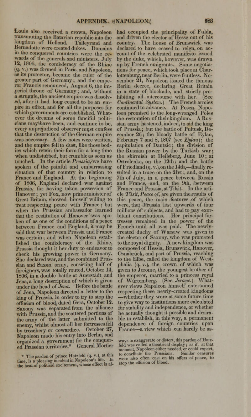 Louis also received a crown, Napoleon transmuting the Batavian republic into the kingdom of Holland. Talleyrand and Beroadotte were created dukes. Domains in the conquered countries were the re- wards of the generals and ministers. July 12, 1806, the confederacy of the Rhine (q. v.) was formed in Paris, and Napoleon, as its protector, became the ruler of the greater part of Germany; and the empe- ror Francis renounced, August 6, the im- perial throne of Germany; and, without a struggle, the ancient empire was dissolv- ed, after it had long ceased to be an em- pire in effect, and for all the purposes for which governments are established. What- ever the dreams of some fanciful politi- cians may-have been, and continue to be, every unprejudiced observer must confess that the destruction of the German empire was necessary. A few notes were written, and the empire fell to dust, like those bod- ies which retain their form for a long time when undisturbed, but crumble as soon as touched. In the articlePrussia,\ve have spoken of the painful and embarrassing situation of that country in relation to Fiance and England. At the beginning of 1806, England declared war against Prussia, for having taken possession of Hanover; yet Fox, now prime minister of Great Britain, showed himself willing to treat respecting peace with France ; but when the Prussian ambassador learned that the restitution of Hanover' was spo- ken of as one of the conditions of a peace between France and England, it may be said that war between Prussia and France was certain; and when Napoleon estab- lished the confederacy of the Rhine, Prussia thought it her duty to endeavor to check his growing power in Germany. She declared war, and the combined Prus- sian and Saxon army, consisting half of foreigners, was totally routed, October 14, 1806, in a double battle at Auersuidt and Jena, a long description of which is given under the head of Jena. Before the battle of Jena, Napoleon directed a letter to the king of Prussia, in order to try to stop the effusion of bloocU dated Gera, October 12. Saxony was separated from the alliance with Prussia, and the scattered portions of the army of the latter submitted to the enemy, whilst almost all her fortresses fell by treachery or cowardice. October 27, Napoleon made his entry into Berlin, and organized a government for the conquer- ed Prussian territories.* General Mortier * The pardon of prince Hatzfeld (q. v.), at this time, is a pleasing incident in Napoleon's life. In the heat of political excitement, whose effect is al- had occupied the principality of Fulda, and driven the elector of Hesse out of his country. The house of Brunswick was declared to have ceased to reign, on ac- count of the celebrated manifesto issued by the duke, which, however, was drawn up by French emigrants. Some negotia- tions for peace, which took place at Char- lottenburg, near Berlin, were fruitless. No- vember 21, Napoleon issued the famous Berlin decree, declaring Great Britain in a state of blockade, and strictty pro- hibiting all intercourse with her. (See Continental System.) The French armies continued to advance. At Posen, Napo- leon promised to the long-wronged Poles the restoration of their kingdom. A Rus- sian army hastened, indeed, to aid the king of Prussia; but the battle of Pultusk, De- cember 26; the bloody battle of Eylau, February 7 and 8,1807 (see Eylau); the capitulation of Dantzic; the division of the Russian power by the Turkish war; the skirmish at Heilsberg, June 10; at Ostrolenka, on the 12th; and the battle of Friedland (q. v.),on the 14th,—finally re- sulted in a truce on the 21st; and, on the 7th of July, in a peace between Russia and France, and, on the 9th, .between France and Prussia, at Tilsit. In the arti- cle Tilsit, Peace of, are given the results of this peace, the main features of which were, that Prussia lost upwards of four millions of subjects, and had to pay exor- bitant contributions. Her principal for- tresses remained in the power of the French until all was paid. The newly- created duchy of Warsaw was given to the elector of Saxony, who was promoted to the royal dignity. A new kingdom was composed of Hessia, Brunswick, Hanover, Osnabriick, and part of Prussia, reaching to the Elbe, called the kingdom of West- phalia (q. v.), the crown of which was given to Jerome, the youngest brother of the emperor, married to a princess royal of Wtirtemberg. (See Jerome.) What- ever views Napoleon himself entertained respecting these newly-created kingdoms —whether they were at some future time to give way to institutions more calculated for stability and independence, or whether he actually thought it possible and desira- ble to establish, in this way, a permanent dependence of foreign countries upon France—a view which can hardly be as- ways to exaggerate or distort, this pardon of Hatz- feld was called a theatrical display ; as if, at that moment, Napoleon either needed, or could expect, to conciliate the Prussians. Similar censures were also often cast on his offers of peace, to stop the effusion of blood.