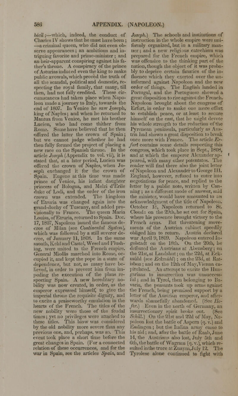 becil;—which, indeed, the conduct of Charles IV shows that he must have hcen ; —a criminal queen, who did not even ob- serve appearances; an ambitious and in- triguing favorite and prime-minister ; and an heir-apparent conspiring against his fa- ther's throne. A conspiracy of the prince of Asturias induced even the king to make public avowals, which proved the truth of all the scandal, political and domestic, re- specting the royal family, that many, till then, had not fully credited. These cir- cumstances had taken place when Napo- leon made a journey to Italy, towards the end of 1807. In Venice he saw Joseph, king of Naples; and when he returned to Mantua from Venice, he met his brother Lucien, who had come thither from Rome. Some have believed that he then offered the latter the crown of Spain; but we cannot judge whether he had then fully formed the project of placing a new race on the Spanish throne. In the article Joseph (Appendix to vol. vii), it is stated that, at a later period, Lucien was offered the crown of Naples, when Jo- seph exchanged it for the crown of Spain. Eugene at this time was made prince of Venice, his infant daughter princess of Bologna, and Melzi d'Erile duke of Lodi, and the order of the iron crown was extended. The kingdom of Etruria was changed again into the grand-duchy of Tuscany, and added pro- visionally to France. The queen Maria Louisa, of Etruria, returned to Spain. Dec. 17, 1807, Napoleon issued the famous de- cree of Milan (see Continental System), which was followed by a still severer de- cree, of January 11, 1808. In the same month, Kehl and Caste!, Wesel and Flush- ing, were united to the French empire. General Miollis marched into Rome, oc- cupied it, and kept the pope in a slate of dependence, but not, as many have be- lieved, in order to prevent him from im- peding the execution of the plans re- specting Spain. A new hereditary no- bility was now created, in order, as the emperor expressed himself, to give the imperial throne the requisite dignity, and to excite a praiseworthy emulation in the hearts of the French. * The titles of the new nobility were those of the feudal times; yet no privileges were attached to these titles. This blow was considered by the old nobility more severe than any previous one, and, perhaps, was so. This event took place a short time before the great changes in Spain. (For a connected relation of these occurrences, and for the war in Spain, see the articles Spain, and Joseph.) The schools and institutions of instruction in the whole empire were uni- formly organized, but in a military man- ncr; and a new religious catechism was prepared for ihe French empire, which was offensive to the thinking part of the nation, though the object of it was proba- bly to deprive certain fanatics of the in- fluence which they exerted over the un- informed against Napoleon and the new order of things. The English landed in Portugal, and the Portuguese showed a great disposition to rise against the French. Napoleon brought about the congress of Erfurt, in order to make one more effort to establish peace, or at least to secure himself on the east, that he might devote his whole strength to the reduction of the Pyrenean peninsula, particularly as Aus- tria had shown a great disposition to break once more with France. The article Er- furt contains some details respecting this congress, which took place hi Sept, 1608,, and at which the emperor Alexander ap- * peared, with many other potentates. The reader will find there also the joint letter of Napoleon and Alexander to George III. England, however, refused to enter into negotiations for peace, and replied to the tetter by a public note, written by Can- ning ; as a different mode of answer, said the minister, would have amounted to an acknowledgment of the title of Napoleon. October 18, Napoleon returned to St. Cloud: on the 29th,he set out for Spain, where his presence brought victory to the French arms. But threatening move- ments of the Austrian cabinet speedily obliged him to return. Austria declared Avar April 9,1809. Napoleon entered In- golstadt on the 18th. On the 20th, he defeated the Austrians at Abensbergj on the 21st, at Landshut; on the 22d, at Eck- miihl (see Ecbni'tM) ; on the 23d, at Puit- isbon ; and on the 13th of May,Vienna ca- pitulated. An attempt to excite the Hun- garians to insurrection was unsuccess- ful ; and in Tyrol, then belonging to Ba- varia, the peasants took up arms against the French, being promised support by a letter of the Austrian emperor, and after- wards shamefully abandoned. (See Ho- J'er.) Even in the north of Germany, an insurrectionary spirit broke out. (See SchM.) On the 21st and 22d of May, Na- poleon lost, the battle of Aspern (q. v.) and Esslingen; but the Lallan army came to his aid; and, after the battle of Jlaab, June 14, the Austrians also lost, July 5th and Gth, the battle of Wagrain (q. v.), which re- sulted in the truce at Zuaym, July 12. The Tyrolese alone continued to fight with