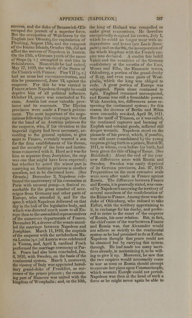 success, and the duke of Bmnswick-CEls escaped the pursuit of a superior force. 1*111- *l»rt ~,. *.' _ /* 1*r ii ii i lUBuiug, ^u^i>i j.ui), ana tue conquest of tin; Ionian Islands, October 9th, did not affect the success of Napoleon in Austria. On the 13th, a German youth of the name of Staps (q. v.) attempted to stab him in Schonbrmm. Meanwhile he had united, May 17, 1809, the whole of the States of the Church with France. Pius VII (q. v.) liad no arms but excommunication, and this he pronounced. June 12, against the emperor. For this he was carried to France,where Napoleon thought he could deprive him of all political influence. October 14, peace was concluded at Vi- enna. Austria lost some valuable prov- inces and its seacoasts. The Illyrian provinces were made a French govern- ment. The most important of the nego- tiations following this campaign was that for the hand of an Austrian princess for the emperor, who, if his elevation to the imperial dignity had been necessary, ac- cording to the general opinion, to give quiet to France, certainly wanted a son for the firm establishment of his throne, and the security of the laws and institu- tions connected with it. Hard as it was for him to separate from Josephine, the step was one that might have been expected ; but whether he acted the wisest part in marrying an Austrian princess is another question, not to be discussed here. (See Otranto.) December 2, Napoleon cele- brated the anniversary of his coronation at Paris with unusual pomp—a festival re- markable for the great number of sove- reigns from Germany and other parts of Europe, who attended it, and for the speech which Napoleou delivered on that day in the hall of the legislative body, and which was directed much more to all Eu- rope than to the assembled representatives of the numerous departments of France. December 16, a decree of the senate annul- led the marriage between Napoleon and Josephine. March 11,1810, the nuptials of the emperor with the archduchess Ma- ria Louisa (q.v.) of Austria were celebrated in Vienna, and, April 2, cardinal Fesch performed the marriage ceremony at Par- is. Peace had also been concluded, Jan. 6,1810, with Sweden, on the basis of the continental system. March 1, moreover, the viceroy of Italy was appointed hered- itary grand-duke of Frankfort, as suc- cessor of the prince primate; the remain- ing part of Hanover was united with the kingdom of Westphalia; and, on the 16th, the king of Holland was compelled to make great concessions. He therefore unexpectedly r* sighed bis crown, July 1, which he could no longer wear with in- dependence and honor (see Louis Bona- parte) ; and on the 9th, the incorporation of the whole kingdom with the French em- pire was declared. A similar fate befell Valais and the countries cf the German confederacy at the mouths of the Ems, Weser and Elbe, the Hanscatic towns, Oldenburg, a portion of the grand-duchy of B&rg, and even some parts of West- phalia, which the king was obliged to cede. A great portion of Europe was subjugated. Spain alone continued to fight. England remained unconquered, and Russia was still a formidable power. With America, too, differences arose re- specting the continental system ; for this reason the decrees of Berlin and Milan were ostensibly revoked, April 28, 1811. But the tariff of Trianon, as it was called, the continued captures and burning of English and colonial goods, inflicted still deeper wounds. Napoleon stood on the pinnacle of his power, which, if possible, was still more consolidated by the young empress giving birth to a prince, March 20, 1811, to whom, even before his birth, had been given the title of king of Rome. (See Reichstadt.) About the end of (he year new differences arose with Russia and Sweden. Sweden was easily deprived of its German provinces, Jan. 27, 1812. Preparations on the most extensive scale were soon after made in France against Russia. The difference between France and Russia, it is generally stated, was caus- ed by Napoleon's annexing the territory of several members of the confederation of the Rhine to France. Among these was the duke of Oldenburg, who refused to take Erfurt, with the territory appertaining to it, iii exchange for his duchy, and prefer- red to retire to the court of the emperor of Russia, his near relation. But, in fact, the chief cause of the war between France and Russia was, that Alexander would not adhere so strictly to the continental system as he had promised to do at Erfurt. Napoleon thought that peace could not he obtained but by carrying this system through. He had made too many sacri- fices already, in maintaining it, to be will- ing to give it up. Moreover, he saw that the two empires would necessarily come to war as soon as Russia should attempt to execute her plans upon Constantinople, which western Europe could not permit. Napoleon was then at the head of such a force as he might never again be able to