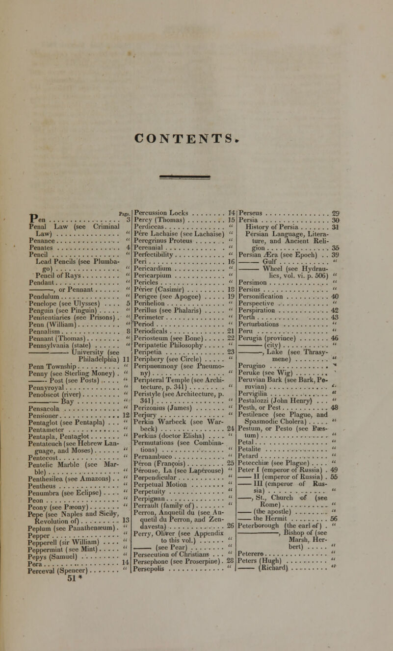 CONTENTS* Pen S Penal Law (see Criminal Law) Penance Penates 4 Pencil Lead Pencils (see Plumba- go) Pencil of Rays Pendant , or Pennant Pendulum Penelope (see Ulysses) .... 5 Penguin (see Pinguin) Penitentiaries (sec Prisons) . Penn (William) Pennalism 8 Pennant (Thomas) u. Pennsylvania (state)  University (see Philadelphia) 11 Penn Township  Penny (see Sterling Money) .  Post (see Posts) ....  Pennyroyal  Penobscot (river)  Bay  Pensacola  Pensioner 12 Pentaglot (see Pentapla) ... Pentameter  Pentapla, Pentaglot  Pentateuch (see Hebrew Lan- guage, and Moses)  Pentecost  Pentelic Marble (see Mar- ble)  Penthesilea (see Amazons) . .  Pentheus  Penumbra (see Eclipse) ....  Peon  Peony (see Peeony)  Pepe(see Naples and Sicily, Revolution of) 13 Peplum (see Panathenseum).  Pepper Pepperell (sir William) .... Peppermint (see Mint)  Pepys (Samuel)  Pera 14 Perceval (Spencer)  51* Percussion Locks Percy (Thomas) Perdiccas Pere Lachaise (seeLachaise) Peregrinus Proteus Perennial Perfectibility Peri Pericardium Pericarpium Pericles Perier (Casimir) Perigee (see Apogee) Perihelion Perillus (see Phalaris) Perimeter Period Periodicals Periosteum (see Bone) Peripatetic Philosophy Peripetia Periphery (see Circle) Peripneumony (see Pneumo- «y) Peripteral Temple (see Archi- tecture, p. 341) Peristyle (see Architecture, p. 341) Perizonius (James) Perjury Perkin Warbeck (see War- beck) Perkins (doctor Elisha) . . . . Permutations (see Combina- tions) Pernambuco Peron (Francois) Perouse, La (see Laperouse) Perpendicular Perpetual Motion Perpetuity Perpigiran Perrault (family of) Perron, Anquetil du (see An- ciuetil du Perron, and Zen- davesta) Perry, Oliver (see Appendix to this vol.) i (see Pear) Persecution of Christians . . . Persephone (see Proserpine). Persepolis If, 21 25 2.f; Perseus 29 Persia 30 History of Persia 31 Persian Language, Litera- ture, and Ancient Reli- gion 36 Persian iEra (see Epoch) . . 39 Gulf. . ... « Wheel (see Hydrau- lics, vol. vi. p. 506)  Persimon  Persius  Personification 40 Perspective  Perspiration 42 Perth 43 Perturbations  Peru  Perugia (province) 46 (city)  , Lake (see Thrasy- mene)  Perugino * Peruke (see Wig) ' Peruvian Bark (see Bark, Pe- ruvian) *' Pervigilia  Pestalozzi (John Henry) ... Pesth, or Pest 48 Pestilence (see Plague-, and Spasmodic Cholera)  Pestum, or Pesto (see Paes- tum)  Petal  Petalite .  Petard ....-.■  Petecchiae (see Plague) ....  Peter I (emperor of Russia) . 49 II (emperor of Russia) . 55 Ill (emperor of Rus- sia)  , St., Church of (see Rome)  (the apostle) .  the Hermit 56 Peterborough (the earl of) .  , Bishop of (see Marsh, Her- bert)  Peterero  Peters (Hugh)  — (Richard) '»