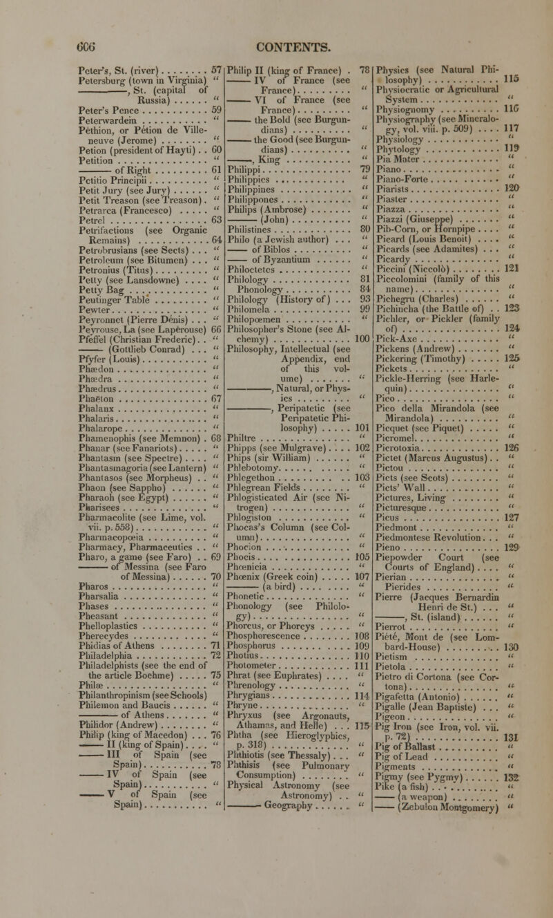 Peter's, St. (rivor) 57 Petersburg (town in Virginia)  —, St. (capital of Russia)  Peters Pence 59 Peterwardein  Pethion, or Petion de Ville- neuve (Jerome)  Petion (president of Hayti). . 60 Petition  of Right 61 Pctitio Principii  Petit Jury (see Jury)  Petit Treason (see Treason).  Petrarca (Francesco)  Petrel 63 Petrifactions (see Organic Remains) 64 Petrobrusians (see Sects)... Petroleum (see Bitumen) ... Petronius (Titus)  Petty (see Lansdowne) ....  Petty Bag . . v  Peutinger Table  Pewter  Peyronnct (Pierre Denis) ... Peyrouse, La (see Laperousc) 66 Pfeflel (Christian Frederic). .  (Gottlieb Conrad) ... Pfyfer (Louis)  Phaedon  Phaedra  Phaedrus  Phaeton 67 Phalanx  Phalaris  Phalarope  Phamenophis (see Memnon) . 68 Phanar (sceFanariots)  Phantasm (see Spectre) ....  Phantasmagoria (see Lantern)  Pliantasos (see Morpheus) . .  Phaon (see Sappho) ** Pharaoh (see Egypt)  Pharisees  Pharmacolite (see Lime, vol. vii. p. 558)  Pharmacopoeia  Pharmacy, Pharmaceutics . .  Pharo, a game (see Faro) . . 69 ■ of Messina (see Faro of Messina) 70 Pharos  Pharsalia  Phases  Pheasant  Phelloplastics  Pherecydes  Phidias of Athens 71 Philadelphia 72 Philadelphists (see the end of the article Boehine) 75 Philffi  Philanlhropinism (seeSchools) Philemon and Baucis  of Athens  Philidor (Andrew)  Philip (king of Macedon) ... 76 —— II (king of Spain)....  Ill of Spain (see Spain) 78 IV of Spain (see Spain)  —— V of Spain (see Spain)  Philip II (king of France) . 78 IV of France (see France)  VI of France (see France)  the Bold (see Burgun- dians)  the Good (see Burgun- dians)  , King  Philippi 79 Philippics  Philippines  Philipponcs  Philips (Ambrose)  (John)  Philistines 80 Philo (a Jewish author) ...  ofBiblos  of Byzantium  Philoctetcs  Philology 81 Phonology 84 Philology (History of) .. . 93 Philomela 99 Philopoemen  Philosopher's Stone (see Al- chemy) 100 Philosophy, Intellectual (see Appendix, end of this vol- ume)  , Natural, or Phys- ics  , Peripatetic (see Peripatetic Phi- losophy) 101 Philtre  Phipps (see Mulgrave).... 102 Phips (sir William)  Phlebotomy  Phlegethon 103 Phlegrean Fields  Phlogisticated Air (see Ni- trogen)  Phlogiston  Plwcas's Column (see Col- umn)  Phocion . . . ■  Phocis 105 Phoenicia  Phoenix (Greek coin) 107 (a bird)  Phonetic  Phonology (see Philolo- gy)  Phorcus, or Phorcys  Phosphorescence 108 Phosphorus 109 Photius 110 Photometer Ill Phrat (see Euphrates) ....  Phrenology  Phrygians 114 Phryne  Phryxus (see Argonauts, Athamrs, and Hellc) . . . 115- Phtha (see Hieroglyphics, p. 318) ... « Phthiotis (sec Thessaly)... « Phthisis (see Pulmonary Consumption) .  Physical Astronomy (see Astronomy) . .  Geography  Physics (see Natural Phi- losophy) 115 Phvsiocratic or Agricultural System  Physiognomy 116 Physiography (see Mineralo- gy, vol. viii. p. 509) .... 117 Physiology  Phytology 119 Pia Mater  Piano  Piano-Forte  Piarists 120 Piaster  Piazza  Piazzi (Giuseppe)  Pib-Com, or Hornpipe ....  Picard (Louis Benoit) ....  Picards (see Adamites) ...  Picardy  Piccini (Niccol6) .121 Piccolomini (family of this name)  Pichegru (Charles)  Pichincha (the Battle of) . . 123 Pichlcr, or Pickler (family of) 124 Pick-Axe  Pickens (Andrew)  Pickering (Timothy) 126 Pickets  Pickle-Herring (see Harle- quin)  Pico  Pico della Mirandola (see Mirandola)  Picquet (see Piquet)  Picromel  Picrotoxia 126 Pictet (Marcus Augustus). .  Pictou  Picts (see Scots)  Picts' Wall  Pictures, Living  Picturesque  Picus 127 Piedmont  Piedmontese Revolution...  Pieno 129 Piepowder Court (see Courts of England) ....  Pierian  Pierides  Pierre (Jacques Bernardin Henri de St.) ... , St. (island)  Pierrot  Picte, Mont de (see Lom- bard-House) 130 Pietism  Pietola  Pietro di Cortona (see Cor- tona)  Pigafetta (Antonio)  Pigalle (Jean Baptiste) ...  Pigeon  Pig Iron (see Iron, vol. vii. P- 72) 131 Pig of Ballast « Pig of Lead  Pigments  Pigmy (see Pygmy) 132 Pike (a fish) « (a weapon)  (Zebulon Montgomery) 