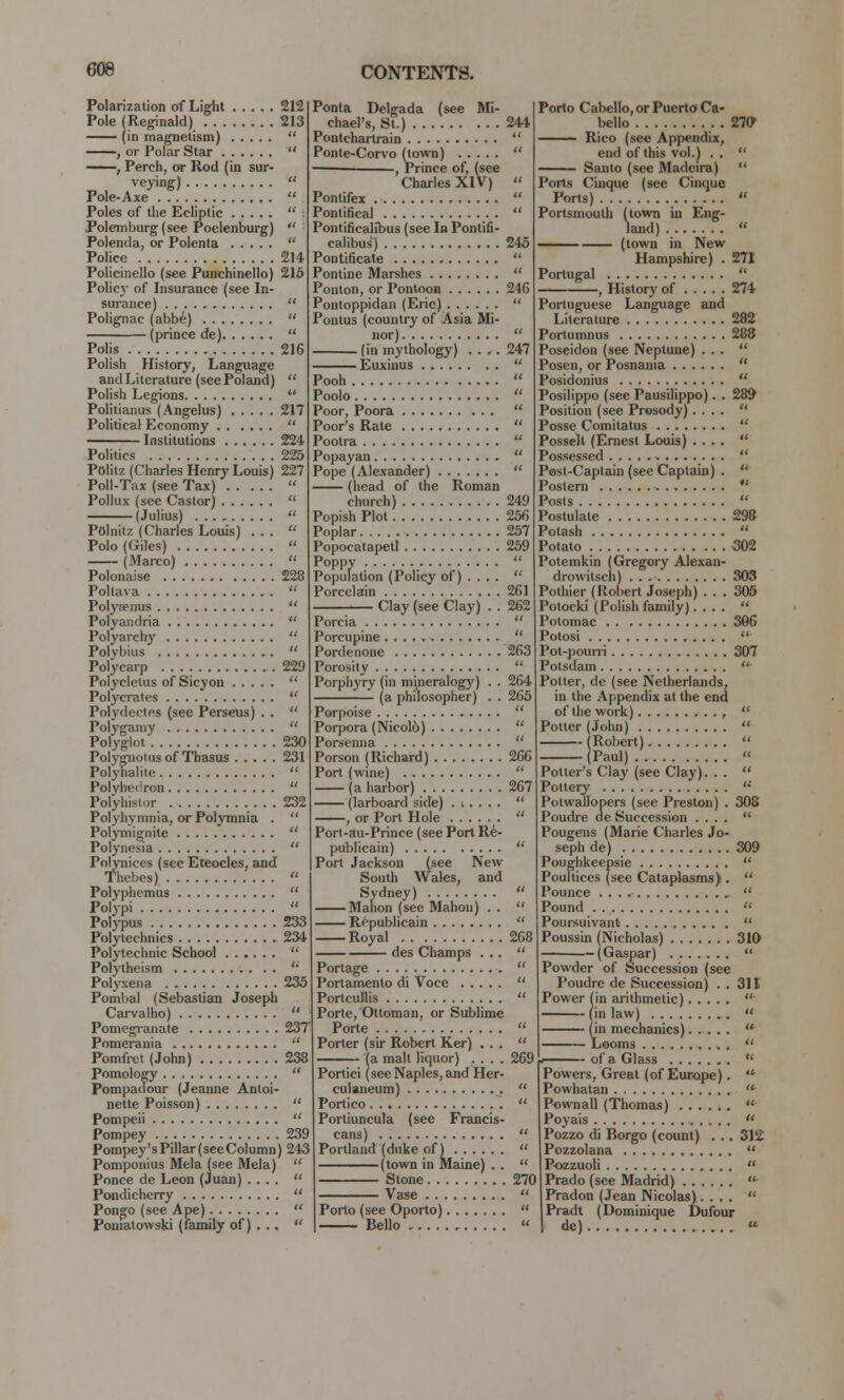 Polarization of Light 212 Pole (Reginald) 213 — (in magnetism)  , or Polar Star  ; Perch, or Rod (in sur- veying)  Pole-Axe  Poles of the Ecliptic  : Polemburg (see Poelenburg)  Polenda, or Polenta  Police 214 Policinello (see Punchinello) 215 Policy of Insurance (see In- surance)  Polignac (abbe)  (prince de)  Polis 216 Polish History, Language and Literature (see Poland)  Polish Legions  Politianus (Angelus) 217 Political Economy  Institutions 224 Politics 225 Politz (Charles Henry Louis) 227 Poll-Tax (see Tax)  Pollux (see Castor)  (Julius)  Polnitz (Charles Louis) ...  Polo (Giles)  (Marco)  Polonaise 228 Poltava  Polyrpnus  Polyandria  Polyarchy  Polybius  Polycarp 229 Polyclctus of Sicyon  Polycrates  Polydeetfs (sec Perseus) . .  Polygamy  Polyglot 230 Polygnotus of Thasus 231 Polyhalite  Polyhedron  Polyhistor 232 Polyhymnia, or Polymnia . Polymignite Polynesia Polynices (see Eteocles, and Thebes) Polyphemus Polypi Polypus 233 Polytechnics 234 Polytechnic School Polytheism  Polyxena 235 Pombal (Sebastian Joseph Carvalho)  Pomegranate 23T Pomerania  Pomfret (John) 238 Pomology  Pompadour (Jeanne Antoi- nette Poisson)  Pompeii  Pompey 239 Pompey'sPillar(seeColumn) 243 Pomponius Mela (see Mela)  Ponce de Leon (Juan) ....  Pondicherry  Pongo (see Ape)  Poniatowski (family of) . ..  Ponta Delgada (see Mi- chael's, St.) Pontchartrain Ponte-Corvo (town) ■ , Prince of, (see Charles XIV) Pontifex Pontifical Pontificalibus (see In Pontifi- calibus) Pontificate Pontine Marshes Ponton, or Pontoon Pontoppidan (Eric) Pontus (country of Asia Mi- nor) (in mythology) . . ,. Euxinus 241 245 24(5 247 Pooh Poolo Poor, Poora Poor's Rate Pootra Popayan Pope (Alexander) (head of the Roman church) Popish Plot Poplar Popocatapetl Poppy . ulatic Population (Policy of) . . Porcelain Clay (see Clay) Porcia Porcupine Pordenone Porosity Porphyry (in mineralogy) (a philosopher) 261 262 263 264 265 Porpoise Porpora (Nicol6) ' Porsenna  Porson (Richard) 266 Port (wine)  (a harbor) 267 (larboard side) .;.... , or Port Hole Port-au-Prince (see Port Re- publicain) Port Jackson (see New South Wales, and Sydney) Mahon (see Mahon) . . Republicain Royal 268 des Champs ...  Portage  Portamento di Voce  PortcuHis  Porte, Ottoman, or Sublime Porte  Porter (sir Robert Ker) ...  (a malt liquor) .... 269 Portici (see Naples, and Her- culaneum)  Portico  Portiuncula (sec Francis- cans)  Portland (duke of)  (town in Maine) . .  Stone 270 Vase Porto Cabello, or Puerto Ca- bello 270 Rico (see Appendix, end of this vol.) . .  Santo (see Madeira)  Ports Cinque (see Cinque Ports)  Portsmouth (town in Eng- land)  (town in New Hampshire) . 271 Portugal  , History of 274 Portuguese Language and Literature 282 Portumnus 288 Poseidon (see Neptune) ...  Posen, or Posnama  Posidonius  Posilippo (see Pausilippo). . 289 Position (see Prosody) ....  Posse Comilatus  Posselt (Ernest Louis) ....  Possessed  Pest-Captain (see Captain) .  Postern  Posts  Postulate 298 Potash  Potato 302 Potemkin (Gregory Alcxan- drowitsch) . . 303 Pothier (Robert Joseph) . . . 305 Potocki (Polish family)....  Potomac 306 Potosi  Pot-pourri 307 Potsdam  Potter, dc (see Netherlands, in the Appendix at the end of the work) ,  Potter (John)  Robert)  Paul) 308 Potter's Clay (see Clay). . Pottery Potwallopers (see Preston) Poudre de Succession ....  Pougens (Marie Charles Jo- seph de) 309 Poughkeepsie  Poultices (see Cataplasms) .  Pounce ,  Pound  Poursuivant  Poussin (Nicholas) 310 — (Caspar)  Powder of Succession (see Poudre de Succession) . . 311 Power (in arithmetic)  (in law)  (in mechanics)..... * — Looms .  of a Glass  Porto (see Oporto), Bello Powers, Great (of Europe). Powhatan  Pownall (Thomas)  Poyais  Pozzo di Borgo (count) . . . 312 Pozzolana  Pozzuoli  Prado (see Madrid)  Pradon (Jean Nicolas) . ...  Pradt (Dominique Dufour dc) «*