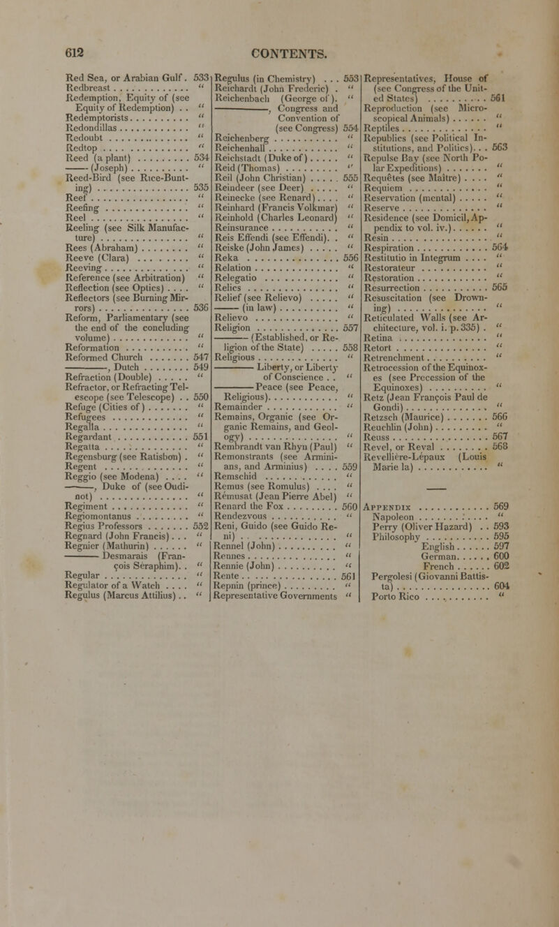 Red Sea, or Arabian Gulf. 533 Redbreast  Redemption, Equity of (see Equity of Redemption) . .  Redemptorists  Redondillas  Redoubt  Redtop  Reed (a plant) 534 (Joseph)  Reed-Bird (see Rice-Bunt- ing) 535 Reef  Reefing  Reel  Reeling (see Silk Manufac- ture)  Rees (Abraham)  Reeve (Clara)  Reeving  Reference (see Arbitration)  Reflection (see Optics) ....  Reflectors (see Burning Mir- rors) 536 Reform, Parliamentary (see the end of the concluding volume)  Reformation  Reformed Church 547 , Dutch 549 Refraction (Double)  Refractor, or Refracting Tel- escope (see Telescope) . . 550 Refuge (Cities of)  Refugees  Regalia  Regardant 551 Regatta  Regensburg (see Ratisbon) .  Regent  Reggio (see Modena) ....  , Duke of (seeOudi- not)  Regiment  Regiomontanus  Regius Professors 532 Regnard (John Francis)...  Regnier (Mathurin)  Desmarais (Fran- cois Seraphim). .  Regular  Regulator of a Watch ....  Rcgulus (Marcus Attilius)..  Regulus (in Chemistry) . . . 553 Reichardt (John Frederic) . Reichenbach (George of). , Congress and Convention of (see Congress) 554 Reichenberg  Reichenhall  Reichstadt (Dukeof)  Reid (Thomas)  Reil (John Christian) 555 Reindeer (see Deer)  Reinecke (sec Renard)....  Reinhard (Francis Volkmar)  Reinhold (Charles Leonard)  Reinsurance  Reis Effbndi (see Eflendi). .  Reiske (John James)  Reka 556 Relation Relegatio Relics Relief (see Relievo) (in law) Relievo Religion 557 (Established, or Re- ligion of the State) 558 Religious  Liberty, or Liberty of Conscience . .  Peace (see Peace, Religious)  Remainder  Remains, Organic (see Or- ganic Remains, and Geol- ogy)  Rembrandt van Rhyn (Paul)  Remonstrants (see Armini- ans, and Arminius) .... 559 Remschid  Remus (see Romulus) ....  Remusat (Jean Pierre Abel)  Renard the Fox 5G0 Rendezvous  Reni, Guido (see Guido Re- ni)  Rennel (John)  Ronnes  Rennie (John) « Rente. . . 561 Repnin (prince)  Representative Governments  Representatives, House of (see Congress of the Unit- ed States) 561 Reproduction (sec Micro- scopical Animals)  Reptiles  Republics (see Political In- stitutions, and Politics). . . 563 Repulse Bay (see North Po- lar Expeditions)  Requetes (see Maitre) ....  Requiem  Reservation (mental)  Reserve  Residence (see Domicil, Ap- pendix to vol. iv.)  Resin  Respiration 564 Restitutio in Integrum ....  Restorateur  Restoration  Resurrection 565 Resuscitation (see Drown- ing)  Reticulated Walls (see Ar- chitecture, vol. i. p. 335) .  Retina  Retort  Retrenchment  Retrocession of the Equinox- es (see Precession of the Equinoxes)  Rclz (Jean Fran9ois Paul de Gondi)  Retzsch (Maurice) 566 Reuchlin (John)  Reuss 567 Revel, or Reyal 568 Revelliere-Lepaux (Louis Marie la)  Appendix 569 Napoleon  Perry (Oliver Hazard) . . 593 Philosophy 595 English 597 German 600 French . . 602 Pergolesi (Giovanni Battis- ta) 604 Porto Rico 