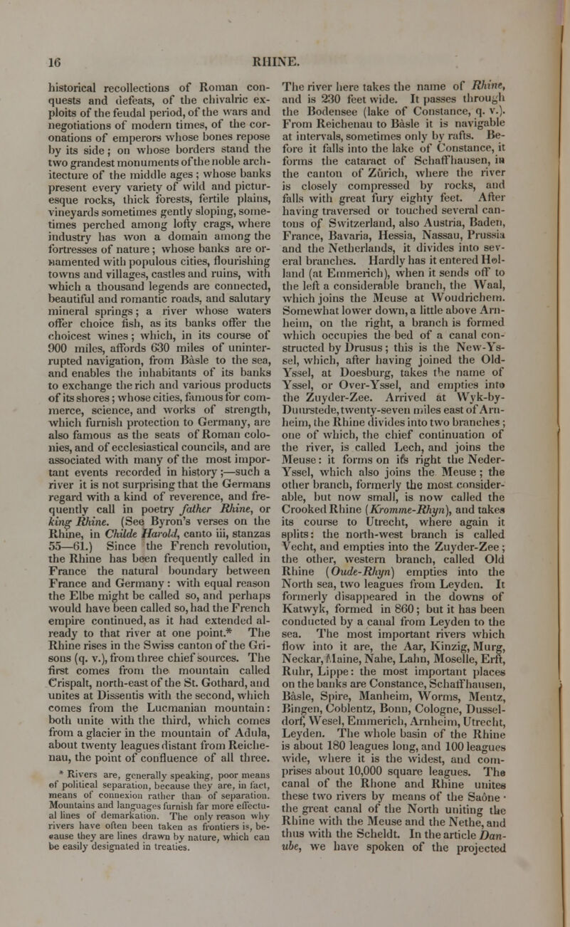 historical recollections of Roman con- quests and defeats, of the chivalric ex- ploits of the feudal period, of the wars and negotiations of modern times, of the cor- onations of emperors whose bones repose by its side; on whose borders stand the two grandest monuments of the noble arch- itecture of the middle ages ; whose banks present every variety of wild and pictur- esque rocks, thick forests, fertile plains, vineyards sometimes gently sloping, some- times perched among lofty crags, where industry has won a domain among the fortresses of nature; whose banks are or- namented with populous cities, flourishing towns and villages, castles and ruins, with which a thousand legends are connected, beautiful and romantic roads, and salutary mineral springs; a river whose waters offer choice fish, as its banks offer the choicest wines; which, in its course of 900 miles, affords G30 miles of uninter- rupted navigation, from Basle to the sea, and enables the inhabitants of its banks to exchange the rich and various products of its shores; whose cities, famous for com- merce, science, and works of strength, which furnish protection to Germany, are also famous as the seats of Roman colo- nies, and of ecclesiastical councils, and are associated with many of the most impor- tant events recorded in history ;—such a river it is not surprising that the Germans regard with a kind of reverence, and fre- quently call in poetry father Rliine, or king Rhine. (See Byron's verses on the Rhine, in Childe Harold, canto iii, stanzas 55—61.) Since the French revolution, the Rhine has been frequently called in France the natural boundary between France and Germany : with equal reason the Elbe might be called so, and perhaps would have been called so, had the French empire continued, as it had extended al- ready to that river at one point.* The Rhine rises in the Swiss canton of the Gri- sons (q. v.), from three chief sources. The first comes from the mountain called Crispalt, north-east of the St. Gothard, and unites at Dissentis with the second, which comes from the Lucmanian mountain: both unite with the third, which comes from a glacier in the mountain of Adula, about twenty leagues distant from Reiche- nau, the point of confluence of all three. * Rivers are, generally speaking, poor means of political separation, because they are, in fact, means of connexion ratlier than of separation. Mountains and languages furnish far more effectu- al lines of demarkation. The only reason why rivers have often been taken as frontiers is, be- eause they are lines drawn by nature, which can be easily designated in treaties. The river here takes the name of Rhine, and is 230 feet wide. It passes through the Bodensee (lake of Constance, q. v.). From Reichenau to Basle it is navigable at intervals, sometimes only by rafts. Be- fore it falls into the lake of Constance, it forms the cataract of Schaff hausen, in the canton of Zurich, where the river is closely compressed by rocks, and falls with great fury eighty feet. After having traversed or touched several can- tons of Switzerland, also Austria, Baden, France, Bavaria, Hessia, Nassau, Prussia and the Netherlands, it divides into sev- eral branches. Hardly has it entered Hol- land (at Emmerich), when it sends oft* to the left a considerable branch, the Waal, which joins the Meuse at Woudrichem. Somewhat lower down, a little above Arn- heim, on the right, a branch is formed which occupies the bed of a canal con- structed by Drusus; this is the New-Ys- sel, which, after having joined the Old- Yssel, at Doesburg, takes the name of Yssel, or Over-Yssel, and empties into the Zuyder-Zee. Arrived at Wyk-by- Duurstede, twenty-seven miles east of Arn- heim, the Rhine divides into two branches; one of which, the chief continuation of the river, is called Lech, and joins the Meuse: it forms on ifs right the Neder- Yssel, which also joins the Meuse; the other branch, formerly the most consider- able, hut now small, is now called the Crooked Rhine [Kromme-Rhyn), and takes its course to Utrecht, where again it splits: the north-west branch is called Vecht, and empties into the Zuyder-Zee; the other, western branch, called Old Rhine (Oude-Rliyn) empties into the North sea, two leagues from Leyden. It formerly disappeared in the downs of Katwyk, formed in 860; but it has been conducted by a canal from Leyden to the sea. The most important rivers which flow into it are, the Aar, Kinzig, Murg, Neckar, Maine, Nahe, Lahn, Moselle, Erft, Ruhr, Lippe: the most important places on the banks are Constance, Schaff hausen, Basle, Spire, Manheim, Worms, Mentz, Bingen, Coblentz, Bonn, Cologne, Dussel- dorf, Wesel, Emmerich, Arnheim, Utrecht, Leyden. The whole basin of the Rhine is about 180 leagues long, and 100 leagues wide, where it is the widest, and com- prises about 10,000 square leagues. The canal of the Rhone and Rhine unites these two rivers by means of the Saone ■ the great canal of the North uniting the Rhine with the Meuse and the Nethe, and thus with the Scheldt. In the article Dan- ube, we have spoken of the projected