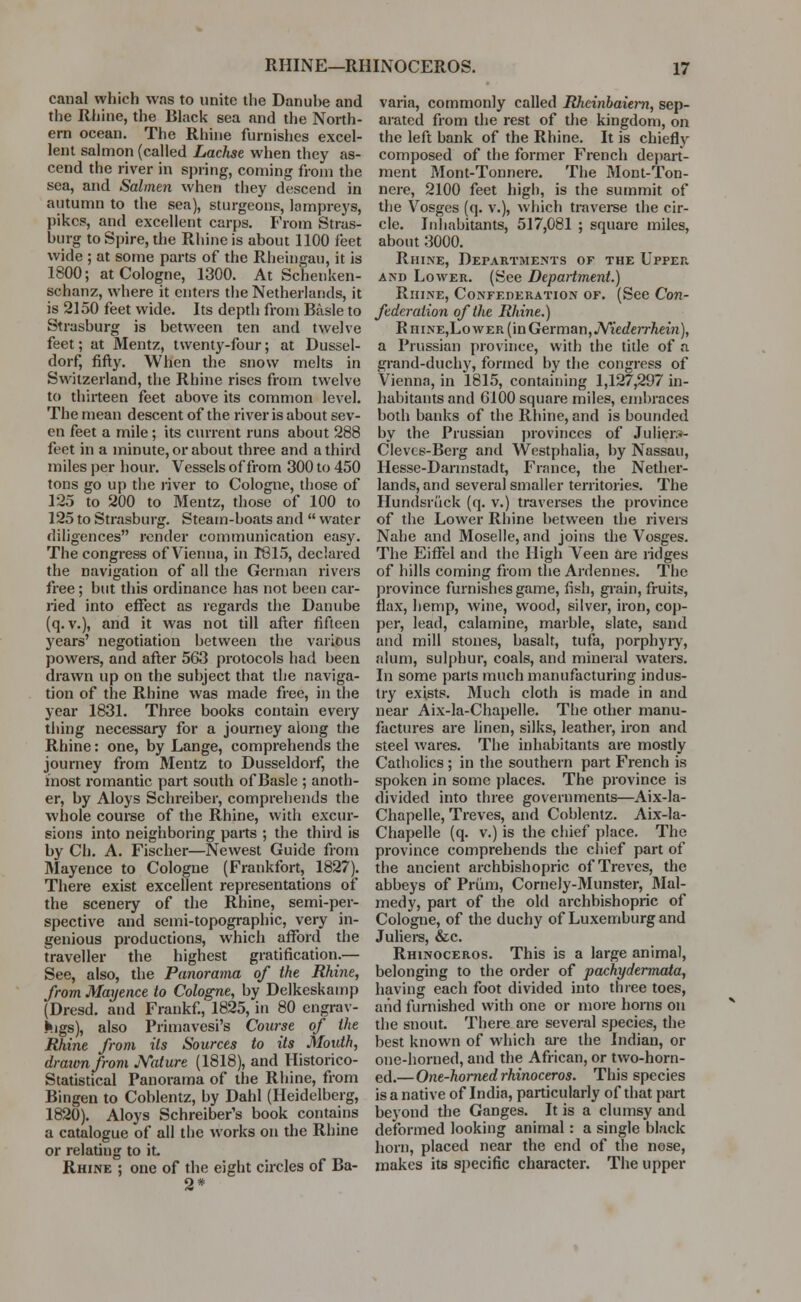 canal which was to unite the Danuhe and the Rhine, the Black sea and the North- ern ocean. The Rhine furnishes excel- lent salmon (called Lachse when they as- cend the river in spring, coming from the sea, and Salmen when they descend in autumn to the sea), sturgeons, lampreys, pikes, and excellent carps. From Stras- burg to Spire, the Rhine is about 1100 feet wide ; at some parts of the Rheingau, it is 1S00; at Cologne, 1300. At Schenken- schanz, where it enters the Netherlands, it is 2150 feet wide. Its depth from Basle to Strasburg is between ten and twelve feet; at Mentz, twenty-four; at Dussel- dorf, fifty. When the snow melts in Switzerland, the Rhine rises from twelve to thirteen feet above its common level. The mean descent of the river is about sev- en feet a mile; its current runs about 288 feet in a minute, or about three and a third miles per hour. Vessels of from 300 to 450 tons go up the river to Cologne, those of 125 to 200 to Mentz, those of 100 to 125 to Strasburg. Steam-boats and  water diligences render communication easy. The congress of Vienna, in 1815, declared the navigation of all the German rivers free; but this ordinance has not been car- ried into effect as regards the Danube (q. v.), and it was not till after fifteen years' negotiation between the various powers, and after 563 protocols had been drawn up on the subject that the naviga- tion of the Rhine was made free, in the year 1831. Three books contain every thing necessary for a journey along the Rhine: one, by Lange, comprehends the journey from Mentz to Dusseldorf, the most romantic part south of Basle ; anoth- er, by Aloys Schreiber, comprehends the whole course of the Rhine, with excur- sions into neighboring parts ; the third is by Ch. A. Fischer—Newest Guide from Mayence to Cologne (Frankfort, 1827). There exist excellent representations of the scenery of the Rhine, semi-per- spective and semi-topographic, very in- genious productions, which afford the traveller the highest gratification.— See, also, the Panorama of the Rhine, from Mayence to Cologne, by Delkeskamp (Dresd. and Frankf., 1825, in 80 engrav- ings), also Primavesi's Course of the Rhine from its Sources to its Mouth, drawn from jVature (1818), and Historico- Statistical Panorama of the Rhine, from Bingen to Coblentz, by Dahl (Heidelberg, 1820). Aloys Schreiber's book contains a catalogue of all the works on the Rhine or relating to it Rhine ; one of the eight circles of Ba- 2* varia, commonly called Rheinbaiern, sep- arated from the rest of the kingdom, on the left bank of the Rhine. It is chiefly composed of the former French depart- ment Mont-Tonnere. The Mont-Ton- nere, 2100 feet high, is the summit of the Vosges (q. v.), which traverse the cir- cle. Inhabitants, 517,081 ; square miles, about 3000. Rhine, Departments of the Upper and Lower. (See Department.) Rhine, Confederation of. (See Con- federation of the Rhine.) R hinEjLower (in German, JYiedeiThein), a Prussian province, with the title of a grand-duchy, formed by the congress of Vienna, in 1815, containing 1,127,297 in- habitants and 6100 square miles, embraces both banks of the Rhine, and is bounded by the Prussian provinces of Juliers- Clevcs-Berg and Westphalia, by Nassau, Hesse-Darmstadt, France, the Nether- lands, and several smaller territories. The Hundsrtick (q. v.) traverses the province of the Lower Rhine between the rivers Nahe and Moselle, and joins the Vosges. The Eiffel and the High Veen are ridges of hills coming from the Ardennes. The province furnishes game, fish, grain, fruits, flax, hemp, wine, wood, silver, iron, cop- per, lead, calamine, marble, slate, sand and mill stones, basalt, tufa, porphyry, alum, sulphur, coals, and mineral waters. In some parts much manufacturing indus- try exists. Much cloth is made in and near Aix-la-Chapelle. The other manu- factures are linen, silks, leather, iron and steel wares. The inhabitants are mostly Catholics; in the southern part French is spoken in some places. The province is divided into three governments—Aix-la- Chapelle, Treves, and Coblentz. Aix-la- Chapelle (q. v.) is the chief place. The province comprehends the chief part of the ancient archbishopric of Treves, the abbeys of Priim, CorneJy-Munster, Mal- medy, part of the old archbishopric of Cologne, of the duchy of Luxemburg and Juliers, &c. Rhinoceros. This is a large animal, belonging to the order of pachydermata, having each foot divided into three toes, aiid furnished with one or more bonis on the snout. There are several species, the best known of which are the Indian, or one-horned, and the African, or two-hom- ed.—One-horned rhinoceros. This species is a native of India, particularly of that part beyond the Ganges. It is a clumsy and deformed looking animal: a single black horn, placed near the end of the nose, makes its specific character. The upper