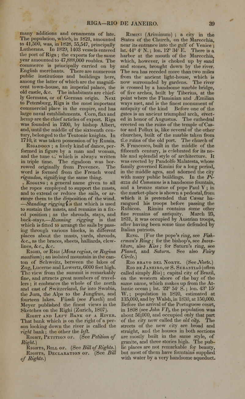 many additions and ornaments of late. The population, which, in J82J, amounted to 41,500, was, in 1828, 55,547, principally Lutherans. In 1829, 1403 vessels entered the port of Riga ; the exports for the same year amounted to 47,888,000 roubles. The commerce is principally carried on by English merchants. There are numerous public institutions and buildings here, among the latter of which are the magnifi- cent town-house, an imperial palace, the old castle, &c. The inhabitants are chief- ly Germans, or of German origin. Next to Petersburg, Riga is the most important commercial place in the empire, and has large naval establishments. Corn, flax and hemp are the chief articles of export. Riga was founded in 1200, by bishop Albert, and, until the middle of the sixteenth cen- tury, belonged to the Teutonic knights. In 1710, it was taken possession of by Russia. Rigadoon ; a lively kind of dance, per- formed in figure by a man and woman, and the tune of which is always written in triple time. The rigadoon was bor- rowed originally from Provence. The word is formed from the French word rigaudon, signifying the same thing. • Rigging ; a general name given to all the ropes employed to support the masts, and to extend or reduce the sails, or ar- range them to the disposition of the wind. —Standing rigging* is that which is used to sustain the masts, and remains in a fix- ed position ; as the shrouds, stays, and back-stays.—Running rigging is that which is fitted to arrange the sails by pass- ing through various blocks, in different places about the masts, yards, shrouds, &c, as the braces, sheets, halliards, clew- lines, &c, &e. Righi, or Rigi (Mons regius, or Regina montium); an isolated mountain in the can- ton of Schweitz, between the lakes of Zug, Lucerne and Lowertz, 6000 feet high. The view from the summit is remarkably fine, and attracts great numbers of travel- lei's ; it embraces the whole of the north and east of Switzerland, far into Swabia, the Jura, the Alps to the Jungfrau, and fourteen lakes. Fussli (see Fuseli) and Meyer published the finest views in the Sketches on the Righi (Zurich, 1807). Right and Left Bank of a River. That bank which is on the right of a per- son looking down the river is called the right bank; the other the left. Right, Petition of. (See Petition of Right.) Rights, Bill of. (Sec Bill of Rights.) Rights, Declaration of. (See Bill of Rights.) Rimini (Ariminum) ; a city in the States of the Church, on the Marecchia, near its entrance into the gulf of Venice ; lat. 44° 4' N.; Ion. 12° 34' E. There is a harbor at the mouth of the Marecchia, which, however, is choked up by sand and stones, brought down by the river. The sea has receded more than two miles from the ancient light-house, which is now surrounded by gardens. The river is crossed by a handsome marble bridge, of five arches, built by Tiberius, at the point where the Flaminian and vEmilian ways met, and is the finest monument of antiquity of the kind Before one of the gates is an ancient triumphal arch, erect- ed in honor of Augustus. The cathedral erected on the ruins of the temple of Cas- tor and Pollux is, like several of the other churches, built of the marble taken from the ruins of the old port. The church of S. Francesco, built in the middle of the fifteenth century, is celebrated for its no- ble and splendid style of architecture. It was erected by Pandolfo Malatesta, whose family governed Rimini for a long period, in the middle ages, and adorned the city with many public buildings. In the Pi- azza del Commune is a handsome fountain, and a bronze statue of pope Paul V ; in the market-place is shown a pedestal, from which it is pretended that Caesar ha- rangued his troops before passing the Rubicon. Rimini contains some other fine remains of antiquity. March 25, 1831, it was occupied by Austrian troops, after having been some time defended by Italian patriots. Ring. (For the pope's ring, see Fish- erman's Ring; for the bishop's, see Inves- titure, also Kiss; for Saturn's ring, see Planet, and Saturn. See also Fairy Circle.) Rio bravo del Norte. (See Norte.) Rio de Janeiro,or S. Sebastiao (often called simply Rio); capital city of Brazil, on the western shore of the bay of the same name, which makes up from the At- lantic ocean ; lat. 22° 54' S.; Ion. 43° 15^ W.; population in 1820, estimated at 135,000, and by Walsh, in 1830, at 150,000. Before the arrival of the Portuguese court, in 1808 (see John VI), the population was about 50,000, and occupied only that part of the city now called the old city. The streets of the new city are broad and straight, and the houses in both sections are mostly built in the same style, of granite, and three stories high. The pub- lic places are not remarkable for beauty, but most of them have fountains supplied with water by a very handsome aqueduct.