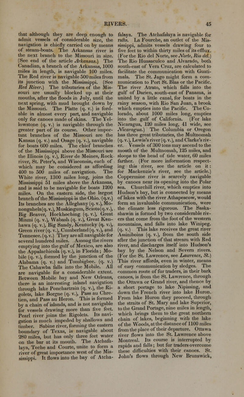 that although they are deep enough to admit vessels of considerable size, the navigation is chiefly carried on by means of steam-boats. The Arkansas river is the next branch to the Missouri in size. (See end of the article Arkansas.) The Canadian, a branch of the Arkansas, 1000 miles in length, is navigable 100 miles. The Red river is navigable 500 miles from its junction with the Mississippi. (See Red River.) The tributaries of the Mis- souri are usually blocked up at their mouths, after the floods in July, until the next spring, with mud brought down by the Missouri. The Platte (q. v.) is ford- able in almost every part, and navigable only for canoes made of skins. The Yel- lowstone (q. v.) is navigable through the greater part of its course. Other impor- tant branches of the Missouri are the Kansas (q. v.) and Osage (q. v.), navigable for boats 600 miles. The chief branches of the Mississippi above the Missouri are the Illinois (q. v.), River de Moines, Rock river, St. Peter's, and Wisconsin, each of which may be considered as affording 400 to 500 miles of navigation. The White river, 1300 miles long, joins the Mississippi 51 miles above the Arkansas, and is said to be navigable for boats 1200 miles. On the eastern side, the largest branch of the Mississippi is the Ohio. (q.v.) Its branches are the Alleghany (q. v.), Mo- nongahela(q. v.), Muskingum, Scioto (q. v.),. Big Beaver, Hockboching (q. v.), Great Miami (q. v.), Wabash (q. v.). Great Keu- hawa (q. v.), Big Sandy, Kentucky (q. v;), Green river (q. v.), Cumberland (q. v.), and Tennesee. (q. v.) They are all navigable for several hundred miles. Among the rivers emptying into die gulf of Mexico, are also the Appalachicola (q. v.), in Florida; Mo- bile (q. v.), formed by the junction of the Alabama (q. v.) and Tombigbee. (q. v.) The Cahawba falls into the Mobile. All are navigable for a considerable extent. Between Mobile bay and New Orleans, there is an interesling inland navigation through lake Ponchartrain (q. v.), the Ri- golets, lake Borgne (q. v.), Pass au Chre- tien, and Pass au Heron. This is formed by a chain of islands, and is not navigable for vessels drawing more than five feet. Pearl river joins the Rigolets. Its navi- gation is much impeded by shallows and timber. Sabine river, forming the eastern boundary of Texas, is navigable about 280 miles, but has only three feet water on the bar at its mouth. The Atchafa- laya, Teche and Courte, unite to form a river of great importance west of the Mis- sissippi. It flows into the bay of Atcha- falaya. The Atchafalaya is navigable for rafts. La Fourche, an outlet of the Mis- sissippi, admits vessels drawing four to five feet to within thirty miles of its efflux. (For the Rio del Norte, see Norte, Rio del.) The Rio Huasaculco and Alvarado, both south-east of Vera Cruz, are calculated to facilitate the communication with Guati- mala. The St. Jago might form a com- munication to Port St. Bias or the Pacific. The river Atrato, which falls into the gulf of Darien, south-east of Panama, is united by a little canal, for boats in the rainy season, with Rio San Juan, a brook which empties into the Pacific. The Co- lorado, about 1000 miles long, empties into the gulf of California. (For lake Nicaragua, 120 miles long, 41 wide, see Nicaragua.) The Columbia or Oregon has three great tributaries, the Multnomah (q. v.), Lewis's river (q. v.), and Clarke's riv- er. Vessels of 300 tons may ascend to the mouth of the Multnomah, 125 miles, and sloops to the head of tide water, 60 miles farther. (For more information respect- ing this river, see the article on it: for Mackenzie's river, see the article.) Coppermine river is scarcely navigable by canoes near its opening into the Polar sea. Churchill river, which empties into Hudson's bay, but is connected by means of lakes with the river Athapescow, would form an invaluable communication, were the climate less rigorous. The Saska- shawin is formed by two considerable riv- ers that come from the foot of the western mountains, and falls into lake Winipeg. (q. v.) This lake receives the great river Assiniboins (q. v.), from the south side after the junction of that stream with Red river, and discharges itself into Hudson's bay by the Nelson and Severn rivers. (For the St. Lawrence, see Lawrence, St.) This river affords, even in winter, means of easy communication by sledges. The common route of fur traders, in their bark canoes, is from the St. Lawrence, through the Ottawa or Grand river, and thence by a short portage to lake Nipissing, and down the French river into lake Huron. From lake Huron they proceed, through the straits of St. Mary and lake Superior, to the Grand Portage, nine miles in length, which brings them to the great northern chain of lakes, beginning with the lake of the Woods, at the distance of 1100 miles from the place of their departure. Ottawa river flows into the St. Lawrence above Montreal. Its course is interrupted by rapids and falls; but fur traders overcome these difficulties with their canoes. St. John's flows through New Brunswick,