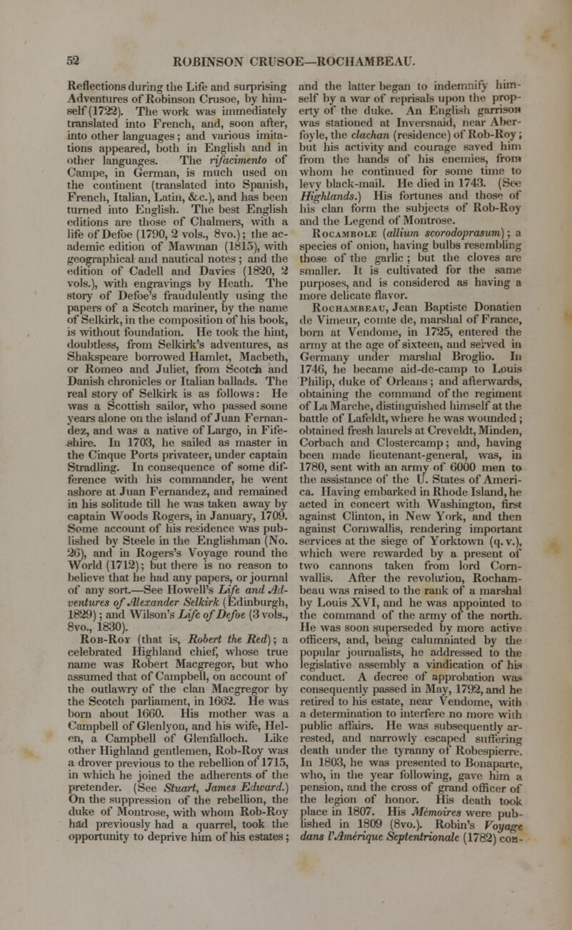 Reflections during the Life and surprising Adventures of Robinson Crusoe, by him- self (1722). The work was immediately translated into French, and, soon after, into other languages; and various imita- tions appeared, both in English and in other languages. The rifacimento of Campe, in German, is much used on the continent (translated into Spanish, French, Italian, Lathi, &c), and has been turned into English. The best English editions are those of Chalmers, with a life of Defoe (1790, 2 vols., 8vo.); the ac- ademic edition of Mawman (1815), with geographical and nautical notes ; and the edition of Cade 11 and Davies (1820, 2 vols.), with engravings by Heath. The story of Defoe's fraudulently using the papers of a Scotch mariner, by the name of Selkirk, in the composition of his book, is without foundation. He took the hint, doubtless, from Selkirk's adventures, as Shakspeare borrowed Hamlet, Macbeth, or Romeo and Juliet, from Scotch and Danish chronicles or Italian ballads. The real story of Selkirk is as follows: He was a Scottish sailor, who passed some years alone on the island of Juan Fernan- dez, and was a native of Largo, in Fife- shire, hi 1703, he sailed as master in the Cinque Ports privateer, under captain Stradling. In consequence of some dif- ference with his commander, he went ashore at Juan Fernandez, and remained in his solitude till he was taken away by captain Woods Rogers, in January, 1709. Some account of his residence was pub- lished by Steele in the Englishman (No. 20), and in Rogers's Voyage round the World (1712); but there is no reason to )>elieve that he had any papers, or journal of any sort.—See Howell's IAfe and Ad- ventures of Alexander Selkirk (Edinburgh, 1829); and Wilson's Life of Defoe (3 vols., 8vo., 1830). Rob-Roy (that is, Robert the Red); a celebrated Highland chief, whose true name was Robert Macgregor, but who assumed that of Campbell, on account of the outlawry of the clan Macgregor by the Scotch parliament, in 1662. He was born about 1660. His mother was a Campbell of Glenlyon, and his wife, Hel- en, a Campbell of Glenfalloch. Like other Highland gentlemen, Rob-Roy was a drover previous to the rebellion of 1715, in which he joined the adherents of the pretender. (See Stuart, James Edward.) On the suppression of the rebellion, the duke of Montrose, with whom Rob-Roy had previously had a quarrel, took the opportunity to deprive him of his estates; and the latter began to indemnify him- self by a war of reprisals upon the prop- erty of the duke. An English garrisow was stationed at Inversnaid, near Aber- foyle, the clachan (residence) of Rob-Roy; but his activity and courage saved him from the hands of his enemies, from whom he continued for some tune to levy black-mail. He died in 1743. (See Highlands.) His fortunes and those of his clan form the subjects of Rob-Roy and the Legend of Montrose. Rocambole (allium scorodoprasum); a species of onion, having bulbs resembling those of the garlic; but the cloves are smaller. It is cultivated for the same purposes, and is considered as having a more delicate flavor. Rochambeau, Jean Baptiste Donatien de Vimeur, comte de, marshal of France, born at Vendome, in 1725, entered the army at the age of sixteen, and served in Germany under marshal Broglio. In 1746, he became aid-de-camp to Louis Philip, duke of Orleans; and afterwards, obtaining the command of the regiment of La Marche, distinguished himself at the battle of Lafeldt, where he was wounded; obtained fresh laurels at Creveldt, Minden, Corbach and Clostercamp; and, having been made lieutenant-general, was, in 1780, sent with an army of 6000 men to the assistance of the U. States of Ameri- ca. Having embarked in Rhode Island, he acted in concert with Washington, first against Clinton, in New York, and then against Cornwallis, rendering important services at the siege of Yorktown (q. v.), which were rewarded by a present of two cannons taken from lord Corn- wallis. After the revolution, Rocham- beau was raised to the rank of a marshal by Louis XVI, and he was appointed to the command of the army of the north. He was soon superseded by more active officers, and, being calumniated by the popular journalists, he addressed to the legislative assembly a vindication of his conduct. A decree of approbation was consequently passed hi May, 1792, and he retired to his estate, near Vendome, with a determination to interfere no more with public affairs. He was subsequently ar- rested, and narrowly escaped suffering death under the tyranny of Robespierre. In 1803, he was presented to Bonaparte, who, in the year following, gave him a pension, and the cross of grand officer of the legion of honor. His death took place in 1807. His Memoires were pub- lished in 1809 (8vo.). Robin's Voyage dans VAmirique Septentrionalc (1782) con-