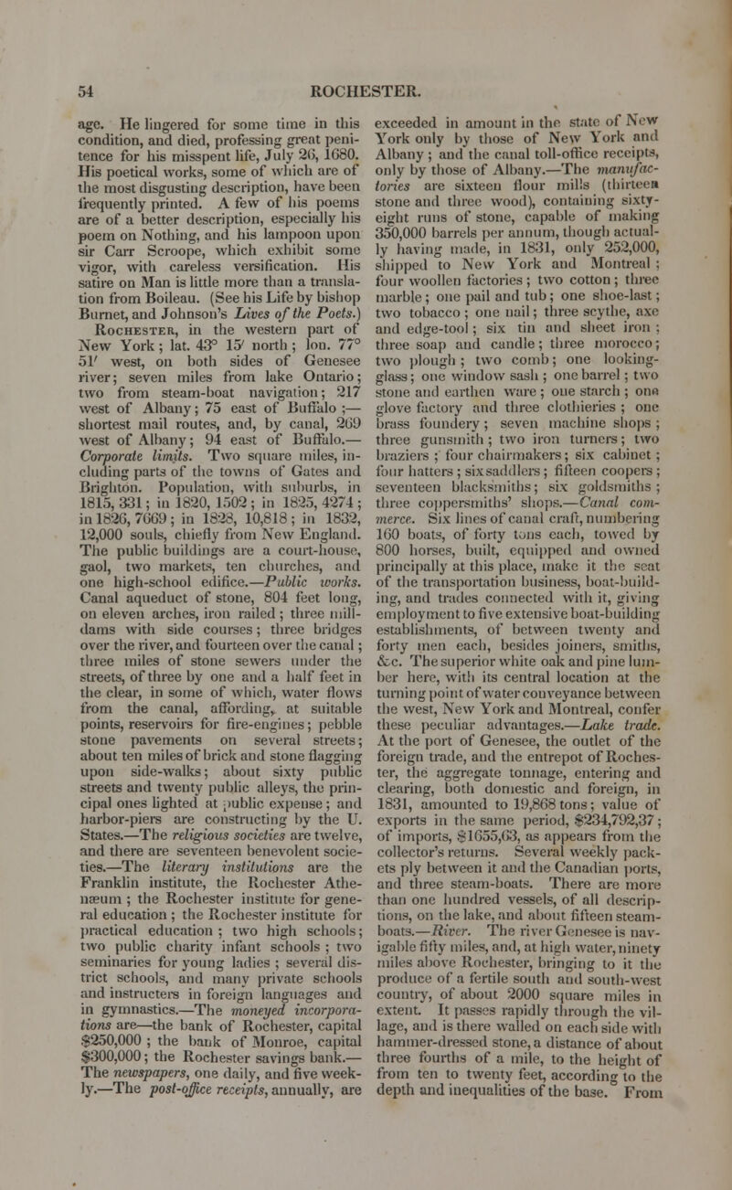 age. He lingered for some time in this condition, and died, professing great peni- tence for his misspent life, July 2(5, 1680. His poetical works, some of which are of the most disgusting description, have been frequently printed. A few of his poems are of a better description, especially his poem on Nothing, and his lampoon upon sir Carr Scroope, which exhibit some vigor, with careless versification. His satire on Man is little more than a transla- tion from Boileau. (See his Life by bishop Burnet, and Johnson's Lives of the Poets.) Rochester, in the western part of New York; lat. 43° 15' north ; Ion. 77° 51' west, on both sides of Genesee river; seven miles from lake Ontario; two from steam-boat navigation; 217 west of Albany; 75 east of Buffalo ;— shortest mail routes, and, by canal, 20!) west of Albany; 94 east of Buffalo.— Corporate limits. Two square miles, in- cluding parts of the towns of Gates and Brighton. Population, with suburbs, in 1815, 331; in 1820, 1502; in 1825, 4274; in 1826, 7669; in 1823, 10,818; in 1832, 12,000 souls, chiefly from New England. The public buildings are a court-house, gaol, two markets, ten churches, and one high-school edifice.—Public works. Canal aqueduct of stone, 804 feet long, on eleven arches, iron railed ; three mill- dams with side courses; three bridges over the river, and fourteen over the canal; three miles of stone sewers under the streets, of three by one and a half feet in the clear, in some of which, water flows from the canal, affording,, at suitable points, reservoirs for fire-engines; pebble stone pavements on several streets; about ten miles of brick and stone flagging upon side-walks; about sixty public streets and twenty public alleys, the prin- cipal ones lighted at public expense; and harbor-piers are constructing by the U. States.—The religious societies are twelve, and there are seventeen benevolent socie- ties.—The literary institutions are the Franklin institute, the Rochester Athe- naeum ; the Rochester institute for gene- ral education ; the Rochester institute for practical education; two high schools; two public charity infant schools ; two seminaries for young ladies ; several dis- trict schools, and many private schools and instructers in foreign languages and in gymnastics.—The moneyed incorpora- tions are—the bank of Rochester, capital $250,000 ; the bank of Monroe, capital $300,000; the Rochester savings bank.— The newspapers, one daily, and five week- ly.—The post-office receipts, annually, are exceeded in amount in the state of New York only by those of New York and Albany ; and the canal toll-office receipts, only by those of Albany.—The manufac- tories are sixteen flour mills (thirteen stone and three wood), containing sixty- eight runs of stone, capable of making 350,000 barrels per annum, though actual- ly having made, in 1831, only 252,000, shipped to New York and Montreal ; four woollen factories ; two cotton ; three marble ; one pail and tub; one shoe-last; two tobacco ; one nail; three scythe, axe and edge-tool; six tin and sheet iron ; three soap and candle; three morocco; two plough ; two comb; one looking- glass; one window sash ; one barrel; two stone and earthen ware ; one starch ; on« glove factory and three clothieries ; one brass foundery ; seven machine shops ; three gunsmith; two iron turners; two braziers ; four chairmakers; six cabinet ; four hatters ; six saddlers; fifteen coopers ; seventeen blacksmiths; six goldsmiths; three coppersmiths' shops.—Canal com- merce. Six lines of canal craft, numbering 160 boats, of forty tons each, towed by 800 horses, built, equipped and owned principally at this place, make it the seat of the transportation business, boat-build- ing, and trades connected with it, giving employment to five extensive boat-building establishments, of between twenty and forty men each, besides joiners, smiths, &c. The superior white oak and pine lum- ber here, with its central location at the turning point of water conveyance between the west, New York and Montreal, confer these peculiar advantages.—Lake trade. At the port of Genesee, the outlet of the foreign trade, and the entrepot of Roches- ter, the aggregate tonnage, entering and clearing, both domestic and foreign, in 1831, amounted to 19,868 tons; value of exports in the same period, $234,792,37 ; of imports, $1655,63, as appears from the collector's returns. Several weekly pack- ets ply between it and the Canadian ports, and three steam-boats. There are more than one hundred vessels, of all descrip- tions, on the lake, and about fifteen steam- boats.—River. The river Genesee is nav- igable fifty miles, and, at high water, ninety miles above Rochester, bringing to it the produce of a fertile south and south-west country, of about 2000 square miles in extent. It passes rapidly through the vil- lage, and is there walled on each side with hammer-dressed stone, a distance of about three fourths of a mile, to the height of from ten to twenty feet, according to the depth and inequalities of the base. From