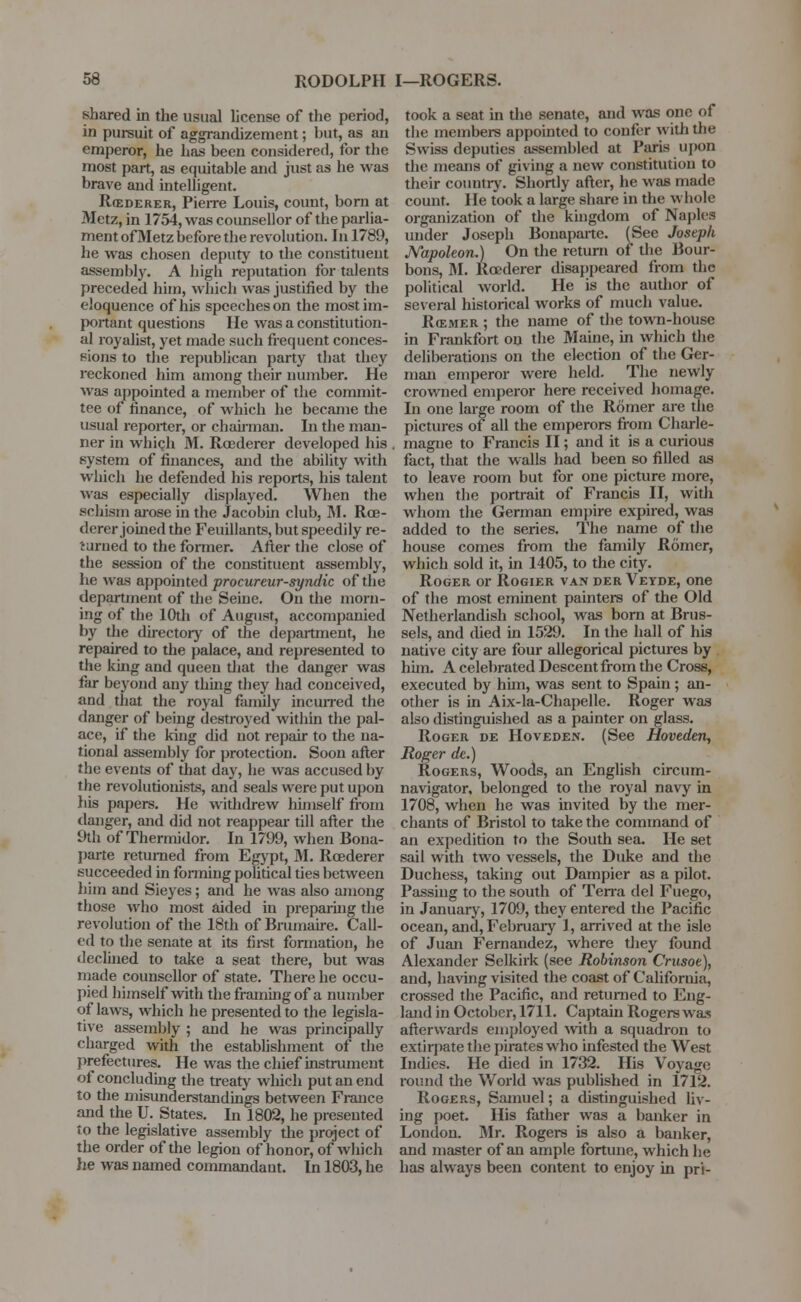 shared in the usual license of the period, in pursuit of aggrandizement; but, as an emperor, he has been considered, for the most part, as equitable and just as he was brave and intelligent. R(ederer, Pierre Louis, count, born at Metz, in 1754, was counsellor of the parlia- ment of Metz before the revolution. In 1789, he was chosen deputy to the constituent assembly. A high reputation for talents preceded him, which was justified by the eloquence of his speeches on the most im- portant questions He was a constitution- al royalist, yet made such frequent conces- sions to the republican party that they reckoned him among their number. He was appointed a member of the commit- tee of finance, of which he became the usual reporter, or chairman. In the man- ner in which M. Roederer developed his system of finances, and the ability with which he defended his reports, his talent was especially displayed. When the schism arose in the Jacobin club, M. Roe- derer joined the Feuillants, but speedily re- turned to the former. After the close of the session of the constituent assembly, he was appointed procureur-syndic of the department of the Seine. On the morn- ing of the 10th of August, accompanied by the directory of the department, he repaired to the palace, and represented to the king and queen that the danger was far beyond any thing they had conceived, and that the royal family incurred the danger of being destroyed within the pal- ace, if the king did not repair to the na- tional assembly for protection. Soon after the events of that day, he was accused by the revolutionists, and seals were put upon his papers. He withdrew himself from danger, and did not reappear till after the 9th of Thermidor. In 1799, when Bona- parte returned from Egypt, M. Roederer succeeded in forming political ties between him and Sieyes; and he was also among those who most aided in preparing the revolution of the 18th of Brumaire. Call- ed to the senate at its first formation, he declined to take a seat there, but was made counsellor of state. There he occu- pied himself with the framing of a number of laws, which he presented to the legisla- tive assembly ; and he was principally charged with the establishment of the prefectures. He was the chief instrument of concluding the treaty which put an end to the misunderstandings between France and the U. States. In 1802, he presented to the legislative assembly the project of the order of the legion of honor, of which he was named commandant. In 1803, he took a seat in the senate, and was one of the members appointed to confer with the Swiss deputies assembled at Paris upon the means of giving a new constitution to their country-. Shortly after, he was made count. He took a large share in the whole organization of the kingdom of Naples under Joseph Bonaparte. (See Joseph Napoleon.) On the return of the Bour- bons, M. Roederer disappeared from the political world. He is the author of several historical works of much value. RffiMER ; the name of the town-house in Frankfort on the Maine, in which the deliberations on the election of the Ger- man emperor were held. The newly crowned emperor here received homage. In one large room of the Romer are the pictures of all the emperors from Charle- magne to Francis II; and it is a curious fact, that the walls had been so filled as to leave room but for one picture more, when the portrait of Francis II, with whom the German empire expired, was added to the series. The name of the house comes from the family Romer, which sold it, in 1405, to the city. Roger or Rogier van der Veyde, one of the most eminent painters of the Old Netherlandish school, was born at Brus- sels, and (bed in 1529. In the hall of his native city are four allegorical pictures by him. A celebrated Descent from the Cross, executed by him, was sent to Spain; an- other is in Aix-la-Chapelle. Roger was also distinguished as a painter on glass. Roger ue Hoveden. (See Hoveden, Roger de.) Rogers, Woods, an English circum- navigator, belonged to the royal navy in 1708, when he was invited by the mer- chants of Bristol to take the command of an expedition to the South sea. He set sail with two vessels, the Duke and the Duchess, taking out Dampier as a pilot. Passing to the south of Terra del Fuego, in January, 1709, they entered the Pacific ocean, and, February 1, arrived at the isle of Juan Fernandez, where they found Alexander Selkirk (see Robinson Crusoe), and, having visited the coast of California, crossed the Pacific, and returned to Eng- land in October, 1711. Captain Rogers was afterwards employed with a squadron to extirpate the pirates who infested the West Indies. He died in 1732. His Voyage round the World was published in 1712. Rogers, Samuel; a distinguished liv- ing poet. His father was a banker in London. Mr. Rogers is also a banker, and master of an ample fortune, which he has always been content to enjoy in pri-