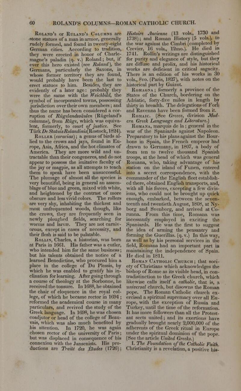 Roland's or Ruland's Columns .are stone statues of a man in armor, generally rudely formed, and found in twenty-eight German cities. Accord big to tradition, they were erected in honor of Charle- magne's paladin (q. v.) Roland; but, if ever this hero existed (see Roland), the Germans, particularly the Saxons, in whose former territory they are found, would probably have been the last to erect statues to him. Besides, they are evidently of a later age: probabby they were the same with the ffeichbild, the symbol of incorporated towns, possessing jurisdiction over their own members; and thus the name has been considered a cor- ruption of Riigelandssaulen (Riigeland's columns), from Riige, which was equiva- lent, formerly, to court of justice. See Turk De StatuisRolandinis(Rostock, 1824). Roller [coracias); a genus of birds al- lied to the crows and jays, found in Eu- rope, Asia, Africa, and the hot climates of America. They are more wild and un- tractable than their congeneres, and do not appear to possess the imitative faculty of the jay or magpie, as all attempts to teach them to speak have been unsuccessful. The plumage of almost all the species is very beautiful, being in general an assem- blage of blue and green, mixed with white, and heightened by the contrast of more obscure and less vivid colore. The rollers are very shy, inhabiting the thickest and most unfrequented woods, though, like the crows, they are frequently seen in newly ploughed fields, searching for worms and larvae. They are not carniv- orous, except in cases of necessity, and their flesh is said to be palatable. Rollin, Charles, a historian, was bom at Paris in 1661. His father was a cutler, who intended him for the same business; but his talents obtained the notice of a learned Benedictine, who procured him a place in the college of Du Plessis, by which he was enabled to gratify his in- clination for learning. After going through a course of theology at the Sorbonne, he received the tonsure. In 1688, he obtained the chair of eloquence in the royal col- lege, of which he became rector in 1694 ; reformed the academical course in many particulars, and revived the study of the Greek language. In 1698, he was chosen coadjutor or head of the college of Beau- vais, which was also much benefited by his attention. In 1720, he was again chosen rector of the university of Paris; but was displaced in consequence of his connexion with the Jansenists. His pro- ductions are Traiti des Etudes (1726); Histoire Anciennt (13 vols., 1730 and 1738); and Roman History (5 vols.), to the war against the Cimbri (completed by Crevier, 16 vols., 12mo.). He died in 1741. Rollin's writings are distinguished for purity and elegance of style, but they are diffuse and prolix, ;uid his historical works are deficient in critical sagacity. There is an edition of his works in 30 vols., 8vo. (Paris, 1827), with notes on the historical part by GuizoL Romagna ; formerly a province of the States of the Church, bordering on the Adriatic, forty-five miles in length by thirty in breadth. The delegations of Forli and Ravenna have been formed from it. Romaic (See Greece, division Mod- ern Greek Langvage and IAterature.) Romana, marquis de la; general in the war of the Spaniards against Napoleon. Preparatory to his plans against the Bour- bons in Spain, the French emperor had drawn to Germany, in 1807, a body of from ten to twelve thousand Spanish troops, at the head of which was general Romana, who, taking advantage of his station on the island of Funen, entered into a secret correspondence, with the commander of the English fleet establish- ed there, obtained English transports, and, with all his forces, excepting a few divis- ions, who could not be brought up quick enough, embarked, between the seven- teenth and twentieth August, 1808, at Ny- borg and Svenborg, and arrived at Co- runna. From this time, Romana was incessantly employed in exciting the Spaniards. He was the first to suggest the idea of arming the peasantry and forming the Guerillas, (q. v.) In this way, as well as by his personal services in the field, Romana had an important part in maintaining the independence of Spain. He died in 1811. Roman Catholic Church ; that soci- ety of Christians which acknowledges the bishop of Rome as its visible head, in con- tradistinction to the Greek church, which likewise calls itself a catholic, that is, :i universal church, but disowns the Roman pope. The Roman Catholic church ex- ercised a spiritual supremacy over all Eu- rope, with the exception of Russia and Turkey, until the time of the reformation. It has more followers than all the Protest- ant sects united; and its exertions have gradually brought nearly 2,000,000 of the adherents of the Greek ritual in Europe under the spiritual dominion of the pope. (See the article United Greeks.) I. The Foundation of the Catholic Faith. Christianity is a revelation, a positive his-