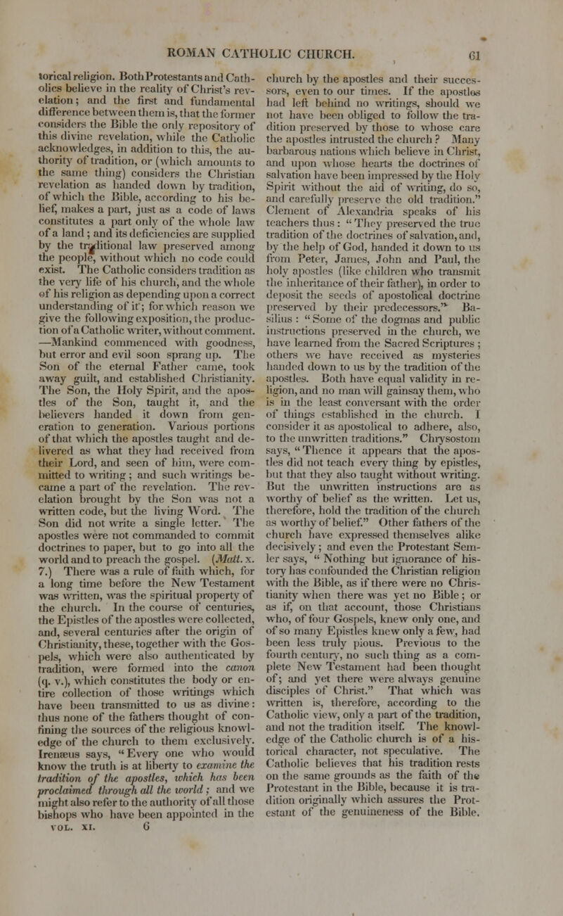 lorical religion. Both Protestants and Cath- olics believe in the reality of Christ's rev- elation ; and the first and fundamental difference between them is, that the former considers the Bible the only repository of this divine revelation, while the Catholic acknowledges, in addition to this, the au- thority of tradition, or (which amounts to the same thing) considers the Christian revelation as handed down by tradition, of which the Bible, according to his be- lief, makes a part, just as a code of laws constitutes a part only of the whole law of a land ; and its deficiencies are supplied by the traditional law preserved among the people, without which no code could exist. The Catholic considers tradition as the very life of his church, and the whole of his religion as depending upon a correct understanding of it; for which reason we give the following exposition, i lie produc- tion of a Catholic writer, without comment. —Mankind commenced with goodness, but error and evil soon sprang up. The Son of the eternal Father came, took away guilt, and established Christianity. The Son, the Holy Spirit, and the apos- tles of the Son, taught it, and the l>elievcrs handed it down from gen- eration to generation. Various portions of that which the apostles taught and de- livered as what they had received from their Lord, and seen of him, were com- mitted to writing ; and such writings be- came a part of the revelation. The rev- elation brought by the Son was not a written code, but the living Word. The Son did not write a single letter. The apostles were not commanded to commit doctrines to paper, but to go into all the world and to preach the gospel. (Matt. x. 7.) There was a rule of faith which, for a long time before the New Testament was written, was the spiritual property of the church. In the course of centuries, the Epistles of the apostles were collected, and, several centuries after the origin of Christianity, these, together with the Gos- pels, which were also authenticated by tradition, were formed into the canon (q. v.), which constitutes the body or en- tire collection of those writings which have been transmitted to us as divine: thus none of the fathers thought of con- fining the sources of the religious knowl- edge of the church to them exclusively. Irenseus says, Every one who would know the truth is at liberty to examine the tradition of the apostles, ivhich has been proclaimed through all tlie world ; and we might also refer to the authority of all tin >sr bishops who have been appointed in the VOL. xi. G church by the apostles and their succes- sors, even to our times. If the apostlos had left behind no writings, should Ave not have been obliged to follow the tra- dition preserved by those to whose care the apostles intrusted the church ? Many barbarous nations which believe in Christ, and upon whose hearts the docnincs of salvation have been impressed by the Holy Spirit without the aid of writing, do so, and carefully preserve the old tradition. Clement of Alexandria speaks of his teachers thus :  They preserved the true tradition of the doctrines of salvation, and, by the help of God, handed it down to us from Peter, James, John and Paul, the holy apostles (like children who transmit the inheritance of their father), in order to deposit the seeds of apostolical doctrine preserved by their predecessors.'v Ba- silius :  Some of the dogmas and public instructions preserved in the church, we have learned from the Sacred Scriptures ; others we have received as mysteries handed down to us by the tradition of the apostles. Both have equal validity in re- ligion, and no man will gainsay them, who is in the least conversant with the order of thing's established in the church. I consider it as apostolical to adhere, also, to the unwritten traditions. Chrysostom says,  Thence it appears that the apos- tles did not teach every thing by epistles, but that they also taught without writing. But the unwritten instructions are as worthy of belief as the written. Let us, therefore, hold the tradition of the church as worthy of belief. Other fathers of the church have expressed themselves alike decisively; and even the Protestant Sem- ler says,  Nothing but ignorance of his- tory has confounded the Christian religion with the Bible, as if there were no Chris- tianity when there was yet no Bible; or as if, on that account, those Christians who, of four Gospels, knew only one, and of so many Epistles knew only a few, had been less truly pious. Previous to the fourth century, no such thing as a com- plete New Testament had been thought of; and yet there were always genuine disciples of Christ. That which was written is, therefore, according to the Catholic view, only a part of the tradition, and not the tradition itself. The knowl- edge of the Catholic church is of a his- torical character, not speculative. The Catholic believes that his tradition rests on the same grounds as the faith of the Protestant in the Bible, because it is tra- dition originally which assures the Prot- estant of the genuineness of the Bible.